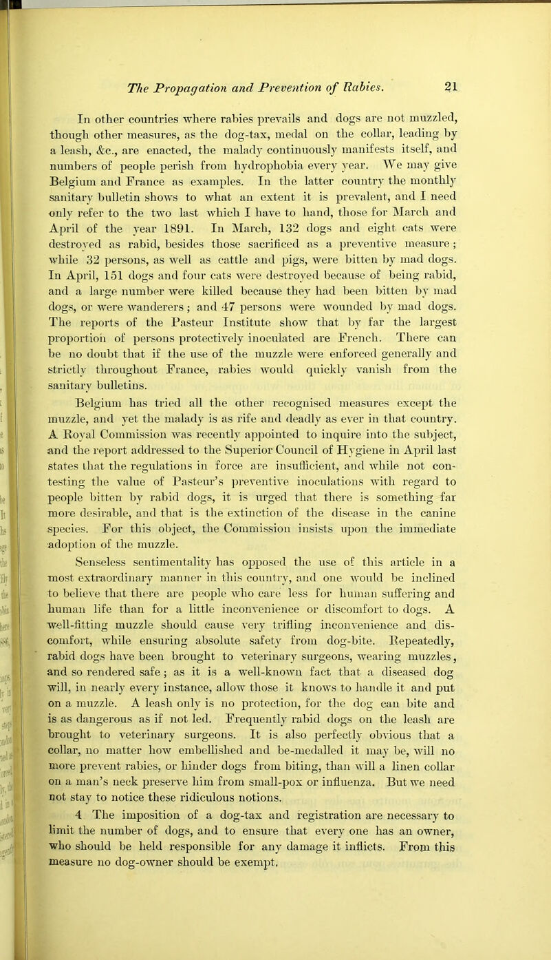 In other countries where rabies prevails and dogs are not muzzled, though other measures, as the dog-tax, medal on the collar, leading by a leash, &c., are enacted, the mahidy continuously manifests itself, and numbers of people perish from hydrophobia every year. We may give Belgium and France as examples. In the latter country the monthly’ sanitary bulletin shows to what an extent it is prevalent, and I need only refer to the two last which I have to hand, those for March and April of the year 1891. In March, 132 dogs and eight cats were destroyed as rabid, besides those sacrificed as a preventive measure; while 32 persons, as well as cattle and pigs, were bitten by mad dogs. In April, 151 dogs and four cats were destroyed because of being rabid, and a large number were killed because they had been bitten by mad dogs, or were wanderers; and 47 persons were wounded by mad dogs. The reports of the Pasteur Institute show that by far the largest proportioii of persons protectively inoculated are French. There can be no doubt that if the use of the muzzle were enforced generally and strictly throughout France, rabies would quickly vanish from the sanitary bulletins. Belgium has tried all the other recognised measures excejh the muzzle, and yet the malady is as rife and deadly as ever in that country. A Royal Commission was recently appointed to inquire into the subject, and the report addressed to the Superior Council of Hygiene in April last states that the regulations in force are insufficient, and while not con- testing the value of Pasteur’s preventive inoculations with regard to people bitten by rabid dogs, it is urged that there is something far more desirable, and that is the extinction of the disease in the canine species. For this object, the Commission insi.sts upon the immediate adoption of the muzzle. Senseless sentimentality has opposed the use of this article in a most extraordinary manner in this country, and one Avould be inclined to believe that there are people who care less for human suffering and human life than for a little inconvenience or discomfort to dogs. A well-fitting muzzle should cause very trifling inconvenience and dis- ^ comfort, while ensuring absolute safety from dog-bite. Repeatedly, I rabid dogs have been brought to veterinary surgeons, wearing muzzles, ^ and so rendered safe; as it is a well-known fact that a diseased dog '/• will, in nearly every instance, allow those it knows to handle it and put jj' on a muzzle. A leash only is no protection, for the dog can bite and A is as dangerous as if not led. Frequently rabid dogs on the leash are a brought to veterinary surgeons. It is also perfectly obvious that a ^ collar, no matter how embellished and be-medalled it may be, will no - more prevent rabies, or hinder dogs from biting, than will a linen collar ,.. on a man’s neck preserve him from small-pox or influenza. But we need not stay to notice these ridiculous notions. 4 The imposition of a dog-tax and registration are necessary to limit the number of dogs, and to ensure that every one has an owner, who should be held responsible for any damage it inflicts. From this measure no dog-owner should be exempt.