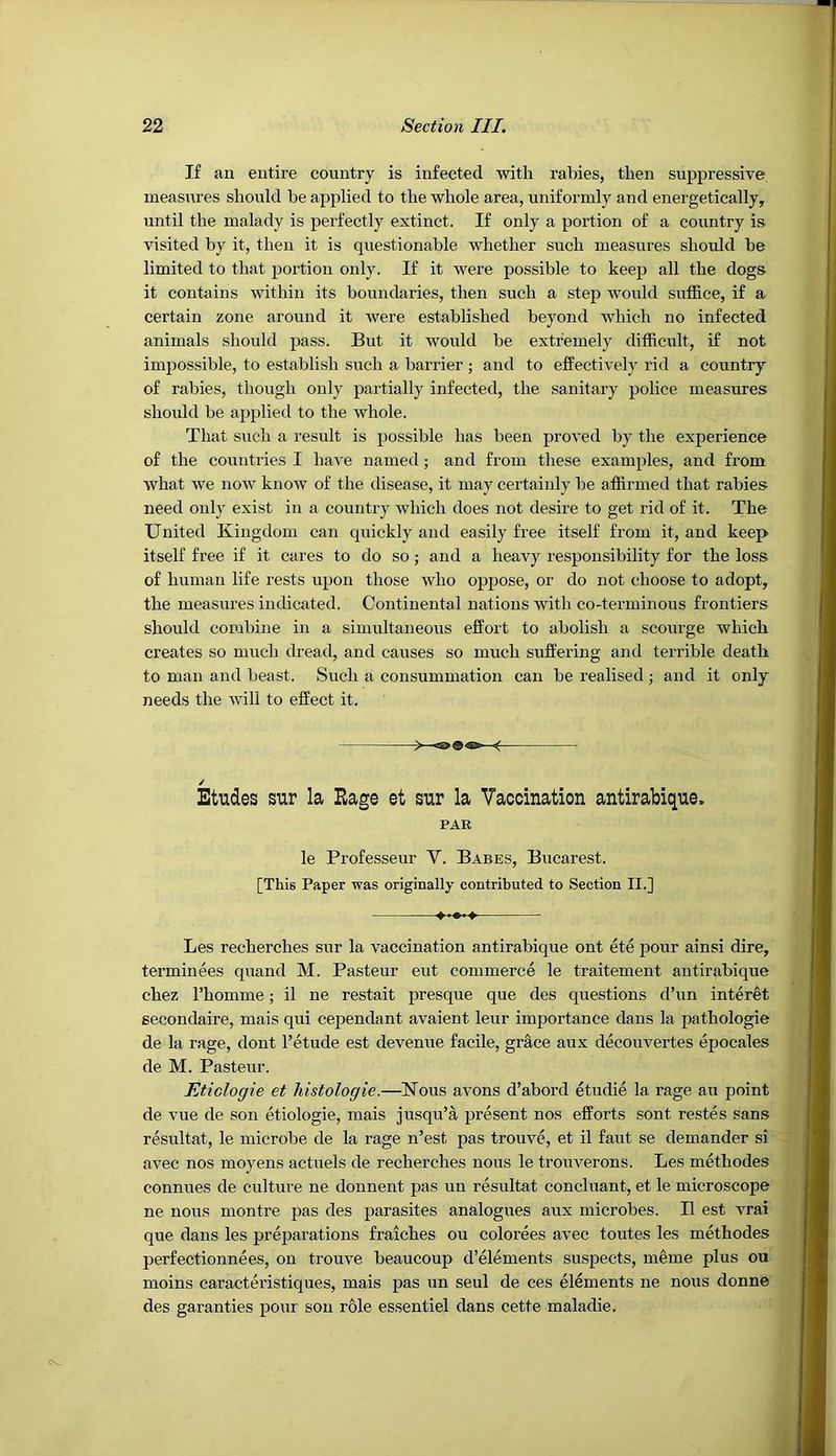 If an entire country is infected with rabies, then suppressive measures should be applied to the whole area, uniformly and energetically, until the malady is perfectly extinct. If only a portion of a country is visited by it, then it is questionable whether such measures should be limited to that portion only. If it were possible to keep all the dogs it contains within its boundaries, then such a step Avould suffice, if a certain zone around it were established beyond which no infected animals should pass. But it would be extremely difficult, if not impossible, to establish such a barrier ; and to effectively rid a country of rabies, though only partially infected, the sanitary police measures should be applied to the whole. That such a result is possible has been proved by the experience of the countries I have named; and from these examples, and from what we now know of the disease, it may certainly be affirmed that rabies need only exist in a country which does not desire to get rid of it. The United Kingdom can quickly and easily free itself from it, and keep itself free if it cares to do so; and a heavy responsibility for the loss of human life rests upon those who oppose, or do not choose to adopt, the measures indicated. Continental nations with co-terminous frontiers should combine in a simultaneous effort to abolish a scourge which creates so much dread, and causes so much suffering and terrible death to man and beast. Such a consummation can be realised; and it only needs the will to effect it. / Etudes sur la Rage et sur la Vaccination antirabique. PAR le Professeur V. Babes, Bucarest. [This Paper was originally contributed to Section II.] Les recherches sur la vaccination antirabique ont ete pour ainsi dire, terminees quand M. Pasteur eut commerce le traitement antirabique chez I’homme; il ne restait presque que des questions d’un interet secondaire, mais qui cependant avaient leur importance dans la pathologie de la rage, dont I’etude est devenue facile, grace aux decouvertes epocales de M. Pasteur. Etiologie et histologie.—Kous avons d’abord etudie la rage au point de vue de son etiologie, mais jusqu’a present nos efforts sont restes sans resultat, le microbe de la rage n’est pas trouve, et il faut se demander si avec nos moyens actuels de recherches nous le trouverons. Les methodes connues de culture ne donnent pas un resultat concluant, et le microscope ne nous montre pas des parasites analogues aux microbes. Il est vrai que dans les preparations fraiches ou colorees avec toutes les methodes perfectionnees, on trouve beaucoup d’elements suspects, meme plus ou moins caracteristiques, mais pas un seul de ces elements ne nous donne des garanties pour sou role essentiel dans cette maladie.
