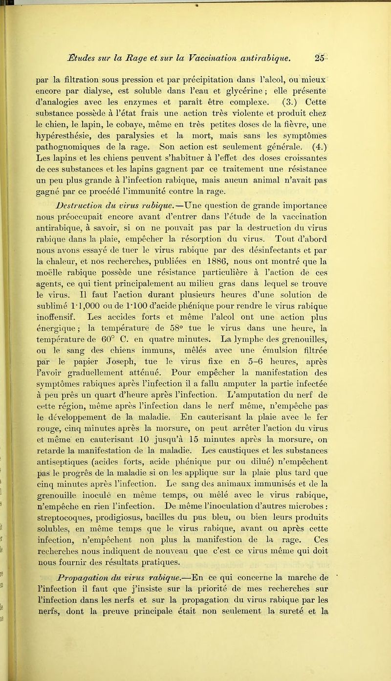 par la filtration sous pression et par precipitation dans I’alcol, on niieux encore par dialyse, est soluble dans I’eau et glycerine; elle presente d’analogies avec les enzymes et parait etre complexe. (3.) Cette substance possede a I’etat frais une action tres violente et produit cbez le cbien, le lapin, le cobaye, meme en tres petites doses de la fievre, une hyperesthesie, des paralysies et la mort, mais sans les symptomes pathognomiques de la rage. Son action est seulement generale. (4.) Les lapins et les chiens peuvent s’habituer a Teft'et des doses croissantes de ces substances et les lapins gagnent par ce traitement une resistance un peu plus grande a I’infection rabique, mais aucun animal n’avait pas gagne par ce precede rimmunite centre la rage. Destruction du virus rabique.—Une question de grande iiu2wrtance nous preoccupait encore avant d’entrer dans I’etude de la vaccination antirabique, a savoir, si on ne pouvait pas 23ar la destruction dxi virus rabique dans la plaie, empecher la resoiqxtion du virus. Tout d’abord nous avoiis essaye de tuer le virus rabique par des desinfectants et par la chaleur, et nos recbercbes, publiees en 1886, nous ont montre que la moelle rabique possede une resistance jjarticuliere a Taction de ces agents, ce qui tient principalement au milieu gras dans lequel se trouve le virus. II faut Taction durant plusieurs heures d’une solution de sublime 1‘1,000 oude ITOO d’acide pbenique pour rendre le virus rabique inoffensif. Les accides forts et meme Talcol ont une action jxlus energique; la temperature de 58“ tue le virus dans une heure, la temperature de 60° C. en quatre minutes. La lymjxhe des grenouilles, ou le sang des chiens immuns, meles avec une exnulsion filtree par le papier Joseph, tue le virus fixe en 5-6 heures, apres Tavoir graduellement atteziue. Pour empecher la manifestation des sym^Jtomes rabiques apres Tinfection il a fallu amputer la partie infectee a peu pres un quart d’heure apres Tinfection. L’amputation du nerf de cette region, meme apres Tinfection dans le nerf meme, n’em^zecho pas le developpement de la maladie. En cauterisant la ^zlaie avec le fer rouge, cinq minutes apres la morsure, on pent arreter Taction du virus et meme en cauterisant 10 jusqu’a 15 minutes apres la morsure, on retarde la manifestation de la maladie. Les caustiques et les substances antiseptiques (acides forts, acide pbenique pur ou dilue) n’empechent pas le progres de la maladie si on les ajrplique sur la 2^1aie plus tard que cinq minutes a})res Tinfection. Le sang des animaux immunises et de la grenouille inocule en meme temps, ou mele avec le virus rabique, n’empeche en rien Tinfection. De meme Tinoculation d’autres microbes : streptocoques, prodigiosus, bacilles du pus bleu, ou bien leiirs produits solubles, en meme temps que le virus rabique, avant ou aprfes cette infection, n’empechent non plus la manifestion de la rage. Ces recherches nous indiquent de nouveau que c’est ce virus meme qui doit nous fournir des resultats pratiques. Propagation du virus rabique.—En ce qui concerne la marche de Tinfection il faut que j’insiste sur la jjriorite de mes recherches sur Tinfection dans les nerfs et sur la propagation du virus rabique par les nerfs, dont la preuve principale etait non seulement la surete et la