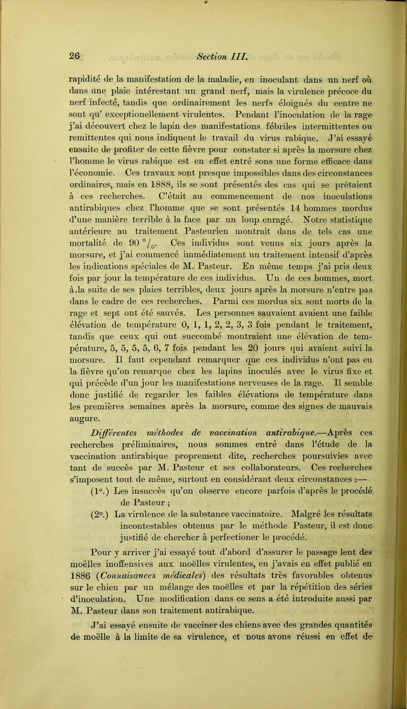 rapidite de la manifestation de la maladie, en inoculant dans un nerf on dans line plaie interestant un grand nerf, mais la virulence precoce du nei'f infecte, tandis que ordinairement les nerfs eloignes du centre ne sont qu’ exceptionellement virulentes. Pendant I’inoculation de la rage j’ai decouvert cliez le lapin des manifestations febriles intermittentes on remittentes qui nous indiquent le travail du virus rabique. J’ai essaye ensuite de profiter de cette fievre pour constater si apres la morsure cbez I’homme le virus rabique est en effet entre sons une forme efficace dans I’economie. Ces travaux sont presque impossibles dans des circonstances ordinaires, mais en 1888, ils se sont presentes des cas qui se pretaient a ces recbercbes. C’etait au commencement de nos inoculations antirabiques cbez Thomme que se sont presentes 14 hommes mordus d’une maniere terrible a la face par un loup enrage. Notre statistique anterieure au traitement Pasteurien montrait dans de tels cas une mortalite de 90 °/q. Ces individus sont venus six jours apres la morsure, et j’ai commence immediatement un traitement intensif d’apres les indications speciales de M. Pasteur. En meme temps j’ai pris deux fois par jour la temperature de ces individus. Un de ces hommes, mort a.la suite de ses plaies terribles, deux jours apres la morsure n’entre pas dans le cadre de ces recbercbes. Parmi ces mordus six sont morts de la rage et sept ont ete sauves. Les personnes sauvaient avaient une faible elevation de temperature 0, 1, 1, 2, 2, 3, 3 fois pendant le traitement, tandis que ceux qui ont succombe montraient une elevation de tem- perature, 5, 5, 5, 5, 6, 7 fois pendant les 20 jours qui avaient suivi la morsure. II faut cependant remarquer que ces individus n’ont pas eu la fievre qu’on remarque cbez les lapins inocules avec le virus fixe et qui precede d’un jour les manifestations nerveuses de la rage. II semble done justifie de regarder les faibles elevations de temperature dans les premieres semaines apres la morsure, comme des signes de mauvais augure. Differentes viethodes de vaccination antirabique.—Apres ces recbercbes preliminaires, nous sommes entre dans I’etude de la vaccination antirabique proprement dite, recbercbes poursuivies avec tant de succes par M. Pasteur et ses collaborateurs. Ces recbercbes s’imposent tout de meme, surtout en considerant deux circonstances :— (1°.) Les insucces qu’on observe encore parfois d’apres le precede de Pasteur; (2°.) La virulence de la substance vaccinatoire. Malgre les resultats incontestables obtenus par le metbode Pasteur, il est done justifie de cbercber a perfectioner le precede. Pour y arriver j’ai essaye tout d’abord d’assurer le passage lent des moelles inoffensives aux moelles virulentes, en j’avals en effet public en 1886 {Connaisances medicales) des resultats tres favorables obtenus sur le cbien par un melange des moelles et par la repetition des series d’inoculation. Une modification dans ce sens a ete introduite aussi par M. Pasteur dans son traitement antirabique. J’ai essaye ensuite de vacciner des chiens avec des grandes quantites de moelle a la limite de sa virulence, et nous avons reussi eu effet de