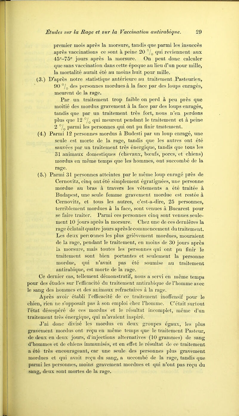 premier mois apres la morsure, tandis que parmi les iusucces apres vaccinations ce sont a peine 20 °/^ qni reviennent aux 45--75® jours apres la morsure. On pent done calculer que sans vaccination dans cette epoque an lieu d’un pour mille, la mortalite aurait ete au moins huit pour mille. (3.) D’apres uotre statistique anterieure au traitement Pasteurien, 90 des personnes mordues a la face par des loxips enrages, meurent de la rage. Par un traitement trop faible on perd a peu pres que moitie des mordus gravement a la face par des loups enrages, tandis que par un traitement tres fort, nous n’eu perdons plus que 12 qui meurent pendant le traitement et a peine 2 °/q parmi les personnes qui ont pu finir traitement. (4.) Parmi 12 personnes mordus a Budesti par un loup enrage, une seule est morte de la rage, tandis que les autres ont ete sauvees par un traitement tres energique, tandis que tous les 31 animaux domestiques (chevaux, boeufs, pores, et cbiens) mordus en meme temps que les liommes, out succombe de la rage. (5.) Parmi 31 personnes atteintes par le meme loup enrage pres de Cernovitz, cinq ont ete simplement egratiguees, une personne mordue an bras a travers les vetements a ete traitee a Budapest, une seule femme gravement mordue est restee a Cernovitz, et tous les autres, e’est-a-dire, 25 personnes, terriblement mordues a la face, sont venues a Bucarest pour se faire traiter. Parmi ces personnes cinq sont venues seule- ment 10 jours apres la morsure. Chez une de ces dernieres la rage eclataitquatre jours apres le commencement du traitement. Les deux pertonnes les plus grievement mordues, mouraient de la rage, pendant le traitement, en moins de 30 jours apres la morsure, mais toutes les personnes qui ont pu finir le traitement sont bien portantes et seulement la personne mordue, qui n’avait pas ete soumise au traitement antirabique, est morte de la rage. Ce dernier cas, tellement demonstratif, nous a servi en meme temps pour des etudes sur refi&cacite du traitement antirabique de Thomme avec le sang des hommes et des animaux refractaires a la rage. Apres avoir etabli I’efficacite de ce traitement inofeensif pour le chien, rien ne s’opposait pas a son emploi chez rhomme. C’etait surtout I’etat desespere de ces mordus et le resultat incomplet, meme d’uu traitement tres energique, qui m’avaient inspire. J’ai done divise les mordus en deux groupes egaux, les plus gravement mordus out re9u en meme temps que le traitement Pasteur, de deux en deux jours, d’injections alternatives (10 grammes) de sang d’hommes et de cbiens immunises, et en efPet le resultat de ce traitement a ete tres encourageant, car une seule des personnes plus gravement mordues et qui avait re^u du sang, a uccombe de la rage, tandis que parmi les personnes, moins gravement mordues et qui n’ont pas re^u du sang, deux sont mortes de la rage.