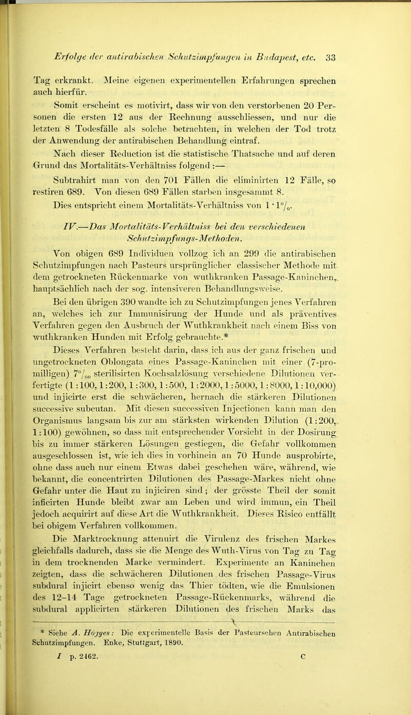 Tag erkrankt. ]\Ieine eigeneu experinieiitellen Erfabrungen sprechen aucb bierfiir. Somit Pi'scbeint es motivirt, class wir von den verstorbenen 20 Per- sonen die ersten 12 aiis der Reebnnng ansscbliessen, und nur die letzten 8 Todesfalle als solche betracbten, in welchen der Tod trotz der Anwendung der antirabischen Behandlung eintraf. Xiicb dieser Redaction ist die statistische Tliatsache und anf deren Grund das Mortalitats-Verhaltniss folgend :— Subtrahirt man von den 701 Fallen die eliminirten 12 Falle, so restiren 689. Von diesen 689 Fallen starben insgesammt 8. Dies entspricht einein Mortalitats-Verhaltniss von 1 • 1°/^,. IV.—Das Mortalitats-Verhaltniss hei den verschiedenen Sell utzi mpfu ngs-Meth oden. Von obigen 689 Individuen vollzog ieh an 299 die antirabischen Schutzimpfungen nach Pasteurs urspiainglieher classischer Methode mit dem getrockneten Ruckenmarke von wuthkranken Passage-Kanincheny, hauptsachlich nach der sog. intensiveren Behandlungsweise. Bei den iibrigen 390 wandte ieh zu Schutzimpfungen jenes Verfahren an, welches ich zur Immunisirung der Hunde und als praventives Verfahren gegen den Ausbruch der Wuthkrankheit nach einem Biss von wuthkranken Hunden mit Erfolg gebrauchte.* Dieses Verfahren besteht darin, dass ieh aus der ganz frischen und ungetroekneten Oblongata eines Passage-Kaninchen mit einer (7-pro- milligen) 7°/oo sterilisirten Kochsalzlosung verschiedene Dilutionen ver- fertigte (1 :100,1:200,1:300, 1:500, 1:2000,1:5000,1:8000,1:10,000) und injicirte erst die sehwacheren, hernach die stiirkeren Dilutionen successive subcutan. Mit diesen successiven Injectionen kann man den Organismus langsam bis zur am starksten wirkenden Dilution (1:200,. 1:100) gewohnen, so class mit entsprechencler Vorsieht in der Dosirung bis zu immer starkeren Losungen gestiegen, die Gefahr vollkommen ausgeschlossen ist, wie ich dies in vorhinein an 70 Hunde ausprobirte, ohne class auch nur einem Etwas clabei geschehen ware, wahrend, wie bekannt, die concentrirten Dilutionen des Passage-Markes nicht ohne Gefahr unter die Haut zu injiciren sind; der grosste Theil der somit inficirten Hunde bleibt ZAvar am Leben und wird immun, ein Theil jecloch acquirirt anf cliese Art die Wuthkrankheit. Dieses Risico entfallt bei obigem Verfahren vollkommen. Die Marktrocknung attenuirt die Virulenz des frischen Markes gleichfalls dadurch, class sie die Menge des Wuth-Virus von Tag zu Tag in clem trocknenden Marke vermindert. Experiniente an Kaninchen zeigten, dass die sehwacheren Dilutionen des frischen Passage-Virus subdural injicirt ebenso wenig das Thier todten, wie die Emulsionen des 12-14 Tage getrockneten Passage-Ruckeiimarks, wahrend die subdural applicirten starkeren Dilutionen des frischen Marks das At * Siehe A. Hd'jyes: Die experimentelle Basis der I’asteurseben Antirabischen Schutzimpfungen. Enke, Stuttgart, 1890. I p. 2462. C