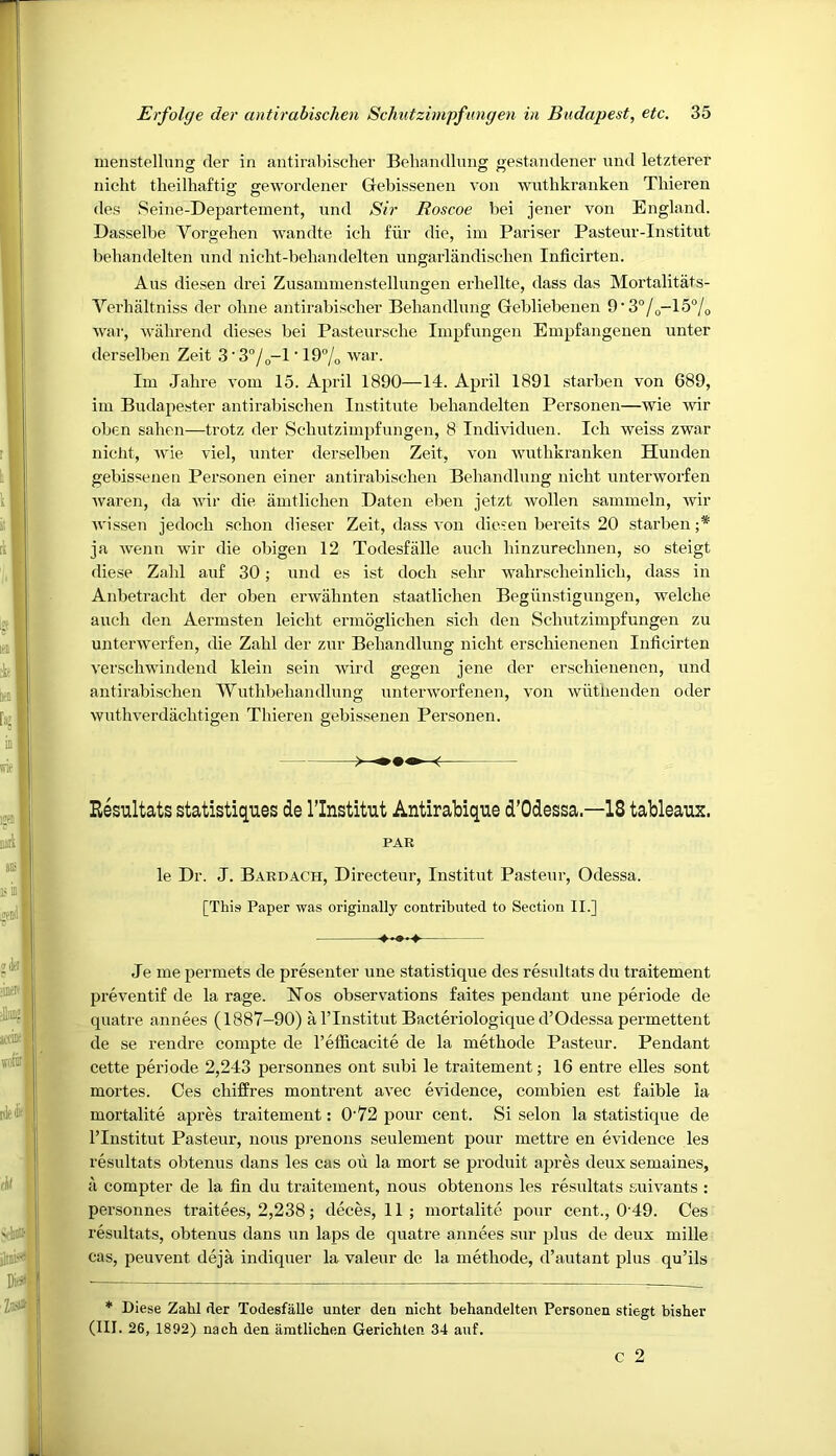 menstelhino: der in antirabisclier Beliandlung fjestaudener und letzterer iiicht theilhaftia; sewordener Gebissenen von wutbkraiiken Thieren des Seine-Departement, und Sir Roscoe bei jener von England. Dasselbe Vorgehen wandte ich fur die, im Pariser Pasteur-Institut behandelten und nicht-behandelten ungarlandisclien Inficirten. Aus diesen drei Zusanunenstellungen erliellte, dass das Mortalitats- Verhaltniss der oline antirabisclier Beliandlung Gebliebenen 9‘3®/o-15°/o war, wahrend dieses bei Pasteurscbe Impfungeii Empfangeuen unter derselben Zeit 3'3“/o-l ’ 19/o Im Jahre vom 15. April 1890—14. April 1891 .starben von 689, im Budapester antirabischen Institute behandelten Personen—wie wir oben sahen—trotz der Schutzimpfimgen, 8 Individuen. Ich weiss zwar nicht, wie viel, unter derselben Zeit, von wuthkranken Hunden gebis'ienen Personen einer antirabischen Beliandlung nicht unterworfen Avaren, da ivir die amtlichen Daten eben jetzt ivollen sammeln, ivir wissen jedoch schon dieser Zeit, dass von diesen bereits 20 starben ;* ja Avenn wir die obigen 12 Todesfiille auch hinzurechnen, so steigt diese Zahl auf 30 ■, und es ist doch sehr wahrscheinlich, dass in Anbetracht der oben ei’Avahnten staatlichen Begiinstigungen, welche auch den Aermsten leicht ermoglichen sich den Schutzimpfungen zu unterAverfen, die Zahl der zur Beliandlung nicht erschienenen Inficirten verschwindend klein sein Avird gegen jene der erschienenen, und antirabischen ’VYuthbehandlung unterAvorfenen, A'on Avutlienden oder Avuthverdachtigen Thieren gebissenen Personen. Resultats statistiques de I’lnstitut Antirabique d’Odessa18 tableaux. PAR le Dr. J. Bardach, Directeur, Institut Pasteur, Odessa. [This Paper Avas originally contributed to Section II.] Je me permets de presenter une statistique des resultats du traitement preventif de la rage. Hos observ^ations faites pendant une periode de quatre annees (1887-90) a ITnstitut Bacteriologique d’Odessa permettent de se rendre compte de I’efficacite de la methode Pasteur. Pendant cette periode 2,243 personnes out subi le traitement; 16 entre elles sont mortes. Ces chiffres montrent avec evidence, combien est faible la mortalite apres traitement: O'72 pour cent. Si selon la statistique de rinstitut Pasteur, nous prenons seulement pour mettre en evidence les resultats obtenus dans les cas oil la mort se produit a2ires deux semaines, •d compter de la fin du traitement, nous obteiions les resultats suit'ants : personnes traitees, 2,238; deces, 11 ; mortalite jiour cent., 0 49. Ces resultats, obtenus dans un lajis de quatre annees sur jihis de deux mille cas, peuvent deja indiquer la valeur de la methode, d’autant plus qu’ils * Diese Zahl der TodesfaUe unter den nicht behandelten Personen stiegt bisher (III. 26, 1892) nach den amtlichen Gerichten 34 auf. c 2