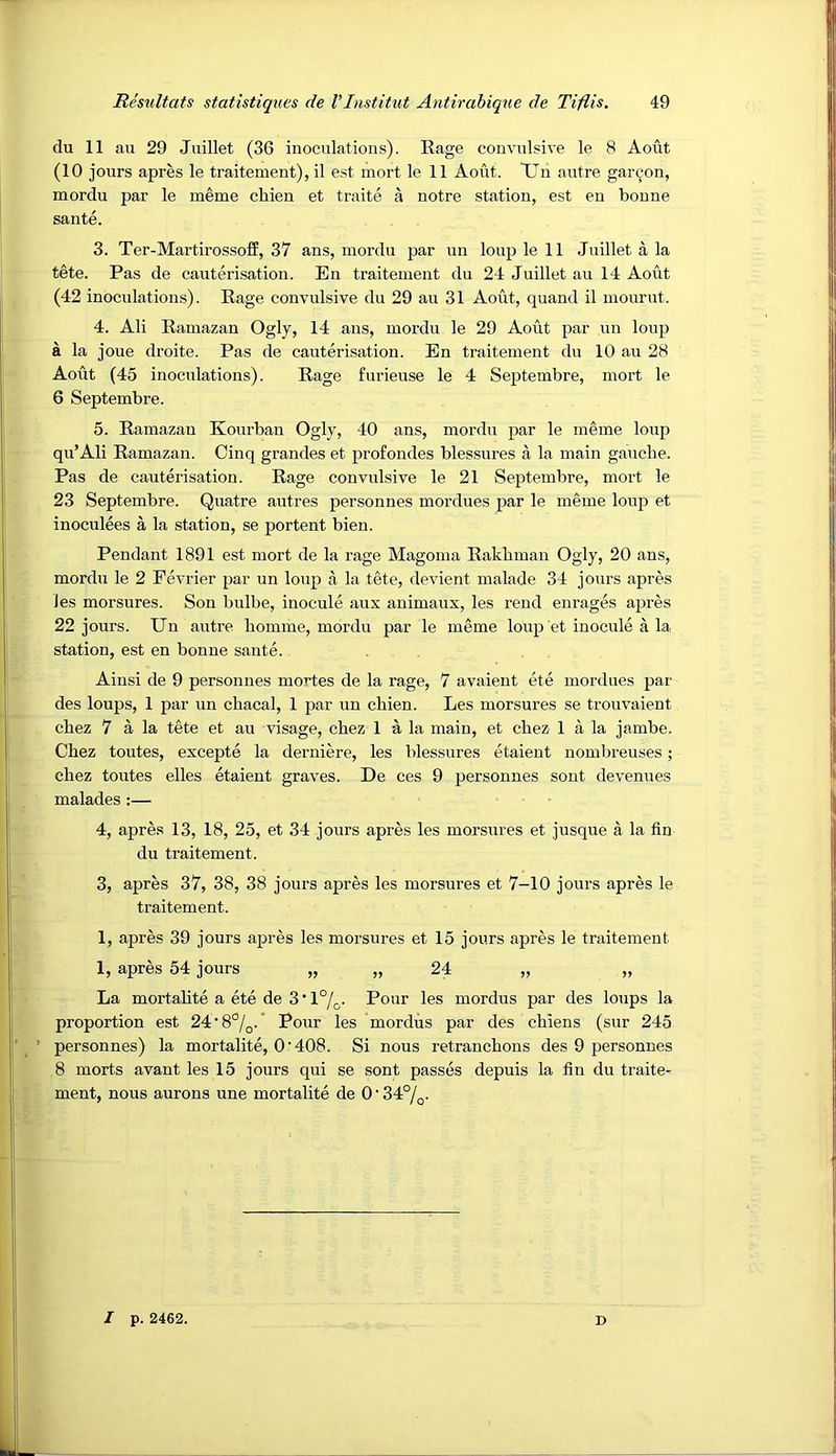 du 11 au 29 Jiiillet (36 inoculations). Rage convulsive le 8 Aout (10 jours apres le traitement), il est mort le 11 Aout. TJn autre gar9on, mordu par le meme chien et traite a notre station, est en bonne sante. 3. Ter-Martirosso£E, 37 ans, mordu par un loup le 11 Juillet a la tete. Pas de cauterisation. En traitement du 24 Juillet au 14 Aout (42 inoculations). Rage convulsive du 29 au 31 Aout, quand il mourut. 4. Ali Ramazan Ogly, 14 ans, mordu le 29 Aout par un loup a la joue droite. Pas de cauterisation. En traitement du 10 au 28 Aout (45 inoculations). Rage furieuse le 4 Septembre, mort le 6 Septembre. 5. Ramazan Kourban Ogly, 40 ans, mordu par le meme loup qu’Ali Ramazan. Cinq grandes et profondes blessures a la main gauche. Pas de cauterisation. Rage convulsive le 21 Septembre, mort le 23 Septembre. Quatre autres personnes mordues par le meme loup et inoculees a la station, se portent bien. Pendant 1891 est mort de la rage Magoma Rakhman Ogly, 20 ans, mordu le 2 Eevrier par un loup a la tete, devient malade 34 jours apres Jes morsures. Son bulbe, inocule aux animaux, les rend enrages apres 22 jours. Un autre homme, mordu par le meme loup et inocule a la station, est en bonne sante. Ainsi de 9 personnes mortes de la rage, 7 avaient ete mordues par des loups, 1 par un chacal, 1 par un chien. Les morsures se trouvaient chez 7 a la tete et au visage, chez 1 a la main, et chez 1 a la jambe. Chez toutes, excepte la derniere, les blessures etaient nombreuses; chez toutes elles etaient graves. De ces 9 personnes sont devenues malades :— 4, apres 13, 18, 25, et 34 jours apres les morsures et jusque a la fin du traitement. 3, apres 37, 38, 38 jours apres les morsures et 7-10 jours apres le traitement. 1, apres 39 jours apres les morsures et 15 jours apres le traitement 1, apres 54 jours „ „ 24 „ „ La mortalite a ete de 3 • 1%. Pour les mordus par des loups la proportion est 24'8°/g.' Pour les mordus par des chiens (sur 245 ’ personnes) la mortalite, O'408. Si nous retranchons des 9 personnes 8 morts avant les 15 jours qui se sont passes depuis la fin du traite- ment, nous aurons une mortalite de 0'34°/^. / p. 2462. D