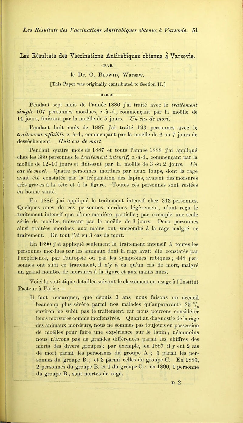 Les Resultats des Vaccinations Antirabiques obtenus a Varsovie. PAB le Dr. O. Bujwid, Warsaw. [This Paper was originally contributed to Section II.] Pendant sept mois de I’annee 1886 j’ai traite avec le traitement simple 107 personnes mordues, c.-a.-d., commen^ant par la moelle de 14 jours, finissant par la moelle de 5 jours. Un cas de mort. Pendant liuit mois de 1887 j’ai traite 193 personnes avec le traitement ajfaibli, c.-a-d., commen9ant par la moelle de 6 on 7 jours de dessecliement. Huit cas de mart. Pendant qiiatre mois de 1887 et toute I’annee 1888 j’ai applique chez les 380 personnes le traitement intensify c.-a-d., commen^ant par la moelle de 12-10 jours et finissant par la moelle de 3 on 2 jours. ZJn cas de mort. Quatre personnes mordues par deux loups, dont la rage avait ete constatee par la trepanation des lapins, avaient des morsures tres graves a la tete et a la figure. Toutes ces personnes sont restees en bonne sante. En 1889 j’ai applique le traitement intensif chez 343 personnes. Quelques lines de ces personnes mordues legeremeut, n’ont re5U le traitement intensif que d’une maniere ptirtielle; par exemple une seule serie de moelles, finissant par la moelle de 3 jours. Deux personnes ainsi traitees mordues aux mains ont succombe a la rage malgre ce traitement. En tout j’ai eu 3 cas de mort. En 1890 j’ai applique seulement le traitement intensif a toutes les personnes mordues par les animaux dont la rage avait ete constatee par I’experience, par I’autopsie ou par les sjmptomes rabiques ; 448 per- sonnes out subi ce traitement, il n’y a eu qu’uu cas de mort, malgre un grand nombre de morsures a la figure et aux mains nues. Voici la statistique detaillee suivant le classement en usage a I’lnstitut Pasteur a Paris :— II faut remarquer, que depuis 3 ans nous faisons un accueil beaucoup plus severe parmi nos malades qu’auparavant; 25 °j^ environ ne subit pas le traitement, car nous pouvons considerer leurs morsures comme inoffensives. Quant au diagnostic de la rage des animaux mordeurs, nous ne sommes pas toujours eu possession de moelles pour faire une experience sur le lapin; neanmoins nous n’avons pas de grandes differences parmi les cliiffres des luorts des divers groupes; par exemple, en 1887 il y eut 2 cas de mort parmi les personnes du groupe A.; 3 parmi les per- sonnes du groupe B.; et 3 parmi cedes du groupe C. En 1889, 2 personnes du groupe B. et 1 du groupe C.; en 1890, 1 personne du groupe B., sont mortes de rage. D 2
