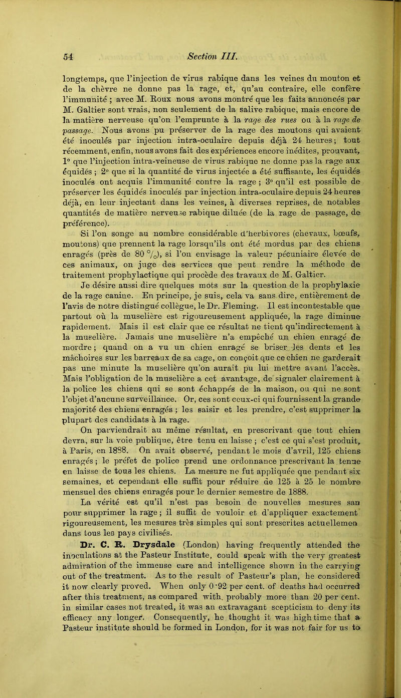 54 Section III, longfcemps, que I’injection de virus rabique dans les veines dn mouton et ' de la chevre ne donne pas la rage, et, qu’au contraire, elle confere i rimmunite ; avec M. Eoux nous avons montre que les fails annonces par j M. Galtier sont vrais, non seulement de la salive rabique, mais encore de la matiere nerveuse qu’on I’emprunte a la rage des rues ou a la rage de passage. Nous avons pu preserver de la rage des moutons qui avaient^ ete inocules par injection intra-oculaire depuis deja 24 beures; tout recemment, enfin, nous avons fait des experiences encore inedites, prouvant, 1° que I’injection iutra-veineuse de virus rabique ne donne pas la rage aux ^quides ; 2° que si la quantite de virus injectee a ete suffisante, les equides inocules ont acquis rimmunite centre la rage ; 3° qn’il est possible de preserver les equides inocules par injection intra-oculaire depuis 24 beures deja, en leur injectant dans les veines, a diverses reprises, de notables quantiles de matiere nerveuse rabique diluee (de la rage de passage, de preference). Si Ton songe au nombre considerable cl’Jierbivores (cbevaux, boeufs, : moutons) que prennent la rage lorsqu’ils ont ete mordus par des cbiens ^ enrages (pres de 80 %), si Ton envisage la valeur pecuniaire elevee de J ces animaux, on juge des services que peut rendre la metbode de I traitement propbylactique qui precede des travaux de M. Galtier. t Je desire aussi dire quelques mots sur la question de la prophylaxie J de la rage canine. En principe, je suis, cela va sans dire, entierement de | I’avis de notre distingue collegue, le Dr. Fleming. II est incontestable que .. partout oil la museliere est rigoureusement appliquee, la rage diminue 4 rapidement. Mais il est clair que ce resultat ne tient qu’indirectement a la museliere. Jamais une museliere n’a empeebe un ebien enrage de ^ mordre; quand on a vu un cbien enrage se briser les dents et les ■ macboires sur les barreaux de sa cage, on con^oit que ce cbien ne garderait ; pas une minute la museliere qu’on aurait pu lui mettre avant I’acces- Mais I’obligation de la museliere a cet avantage, de signaler clairement a la police les cbiens qui se sont eebappes de la maison, ou qui ne sont ( I’objet d’aucune surveillance. Or, ces sont ceux-ci qui fournissent la grande ■ majority des cbiens enrages ; les saisir et les prendre, e’est supprimer la plupart des candidate a la rage. : On parviendrait au meme resultat, en prescrivant que tout cbien devra, sur la voie pubiique, etre tenu en laisse ; e’est ce qui s’est produit, a Paris, en 1888. On avait observe, pendant le mois d’avril, 125 cbiens enrages; le prefet de police prend une ordonnance prescrivant la tenue ' ; en laisse de tons les cbiens. La mesure ne fut appliquee que pendant six semaines, et Dependant elle suffit pour reduire de 125 a 25 le nombre ^ mensuel des cbiens enrages pour le dernier semestre de 1888. ] La verite est qu’il n’est pas besoin de nouvelles mesures san pour supprimer la rage; il suffit de vouloir et d’appliquer exactement rigoureusement, les mesures tres simples qui sont prescrites actuellemen dans tons les pays civilises. Dr. C. Bt. Drysdale (London) having frequently attended tbe inoculations at tbe Pasteur Institute, could speak witb tbe very greatest • admiration of tbe immense care and intelligence shown in the carrying ( out of the treatment. As to tbe result of Pasteur’s plan, be considered j it now clearly proved. When only 0'92 per cent, of deaths bad occurred after this treatment, as compared witb. probably more than 20 per cent, in similar cases not treated, it was an extravagant scepticism to deny its ; efficacy any longer. Consequently, be thought it was high time that a * Pasteur institute should be formed in London, for it was not fair for us to