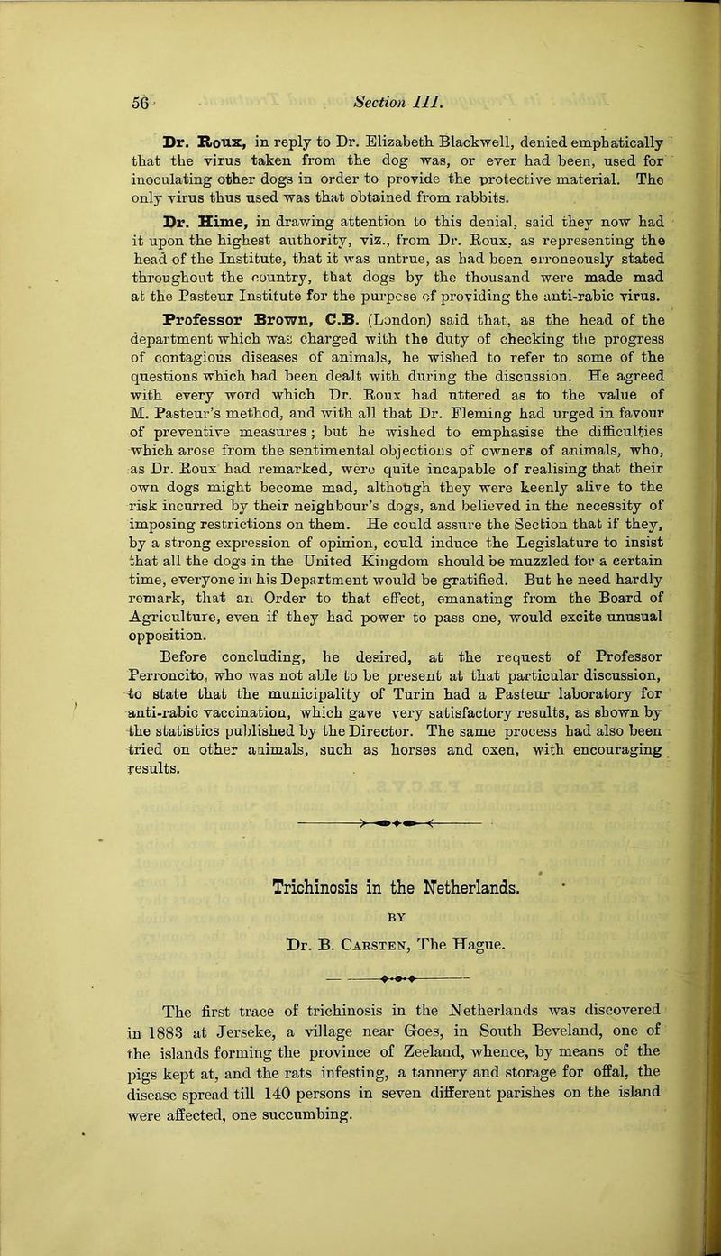 Dr. Roux, in reply to Dr. Elizabeth. Blackwell, denied emphatically that the virus taken from the dog was, or ever had been, used for inoculating other dogs in order to provide the protective material. The only virus thus used was that obtained from rabbits. Dr. Hime, in drawing attention to this denial, said they now had it upon the highest authority, viz., from Dr. Roux, as representing the head of the Institute, that it was untrue, as bad been erroneously stated throughout the country, that dogs by the thousand were made mad at the Pasteur Institute for the purpose of providing the anti-rabic virus. Professor Brown, C.B. (London) said that, as the head of the department which was charged with the duty of checking the progress of contagious diseases of animals, he wished to refer to some of the questions which had been dealt with during the discussion. He agreed with every word which Dr. Roux had uttered as to the value of M. Pasteur’s method, and with all that Dr. Fleming had urged in favour of preventive measures ; but he wished to emphasise the difficulties which arose from the sentimental objections of owners of animals, who, as Dr. Roux had remarked, were quite incapable of realising that their own dogs might become mad, although they were keenly alive to the risk incurred by their neighbour’s dogs, and believed in the necessity of imposing restrictions on them. He could assure the Section that if they, by a strong expression of opinion, could induce the Legislature to insist that all the dogs in the United Kingdom should be muzzled for a certain time, everyone in his Department would be gratified. But he need hardly remark, that an Order to that effect, emanating from the Board of Agriculture, even if they had power to pass one, would excite unusual opposition. Before concluding, he desired, at the request of Professor Perroncito, who was not able to be present at that particular discussion, to state that the municipality of Turin had a Pasteur laboratory for anti-rabic vaccination, which gave very satisfactory results, as shown by the statistics published by the Director. The same process had also been tried on other animals, such as horses and oxen, with encouraging results. Trichinosis in the Netherlands. BY Dr. B. Carsten, The Hague. The first trace of trichinosis in the Netherlands was discovered in 1883 at Jerseke, a village near Goes, in South Beveland, one of the islands forming the province of Zeeland, whence, by means of the pigs kept at, and the rats infesting, a tannery and storage for offal, the disease spread till 140 persons in seven different parishes on the island were affected, one succumbing.