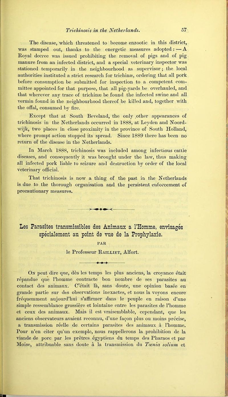 The disease, which threatened to become enzootic in this district, was stamped out, thanks to the energetic measures adopted: — A Royal decree was issued prohibiting the removal of pigs and of pig manure from an infected district, and a special veterinary inspector was stationed temporarily in the neighbourhood as supervisor; the local authorities instituted a strict research for trichin;e, ordering that all pork before consumption be submitted for inspection to a competent com- mittee appointed for that purpose, that all pig-yards be overhauled, and that wherever any trace of trichinm be found the infected swine and all vermin found in the neighbourhood thereof be killed and, together with the offal, consumed by fire. Except that at South Beveland, the only .other appearances of trichinosis in the Netherlands occurred in 1888, at Leyden and Noord- wijk, two places in close proximity in the province of South Holland, where prompt action stopped its spread. Since 1889 there has been no return of the disease in the Netherlands. In March 1888, trichinosis was included among infectious cattle diseases, and consequently it was brought under the law, thus making all infected pork liable to seizure and destruction by order of the local veterinary official. That trichinosis is now a thing of the past in the Netherlands is due to the thorough organisation and the persistent enforcement of precautionary measures. ^ Les Parasites transmissibles des Animaux a rHomme, envisages specialement an point de vue de la Prophylaxie. PAR le Professeur Railliet, Alfort. On peut dire que, des les temps les plus anciens, la croyance etait repandue que Thomme contracte bon nombre de ses parasites au contact des animaux. C’etait la, sans doute, une opinion basee en grande partie sur des observations inexactes, et nous la voyons encore frequemment aujourd’hui s’affirmer dans le peuple en raison d’une simple ressemblance grossiere et lointaine entre les parasites de I’liomme et ceux des animaux. Mais il est vraisemblable, cependant, que les anciens observateurs avaient reconnu, d’nne fa^on plus ou moins precise, a transmission reelle de certains parasites des animaux a Thomme. Pour n’en citer qu’un exemple, nous rappellerons la prohibition de la viande de pore par les pretres egyptiens du temps des Pharaos et par Moise, attribuable sans doute a la transmission du Toenia solium et