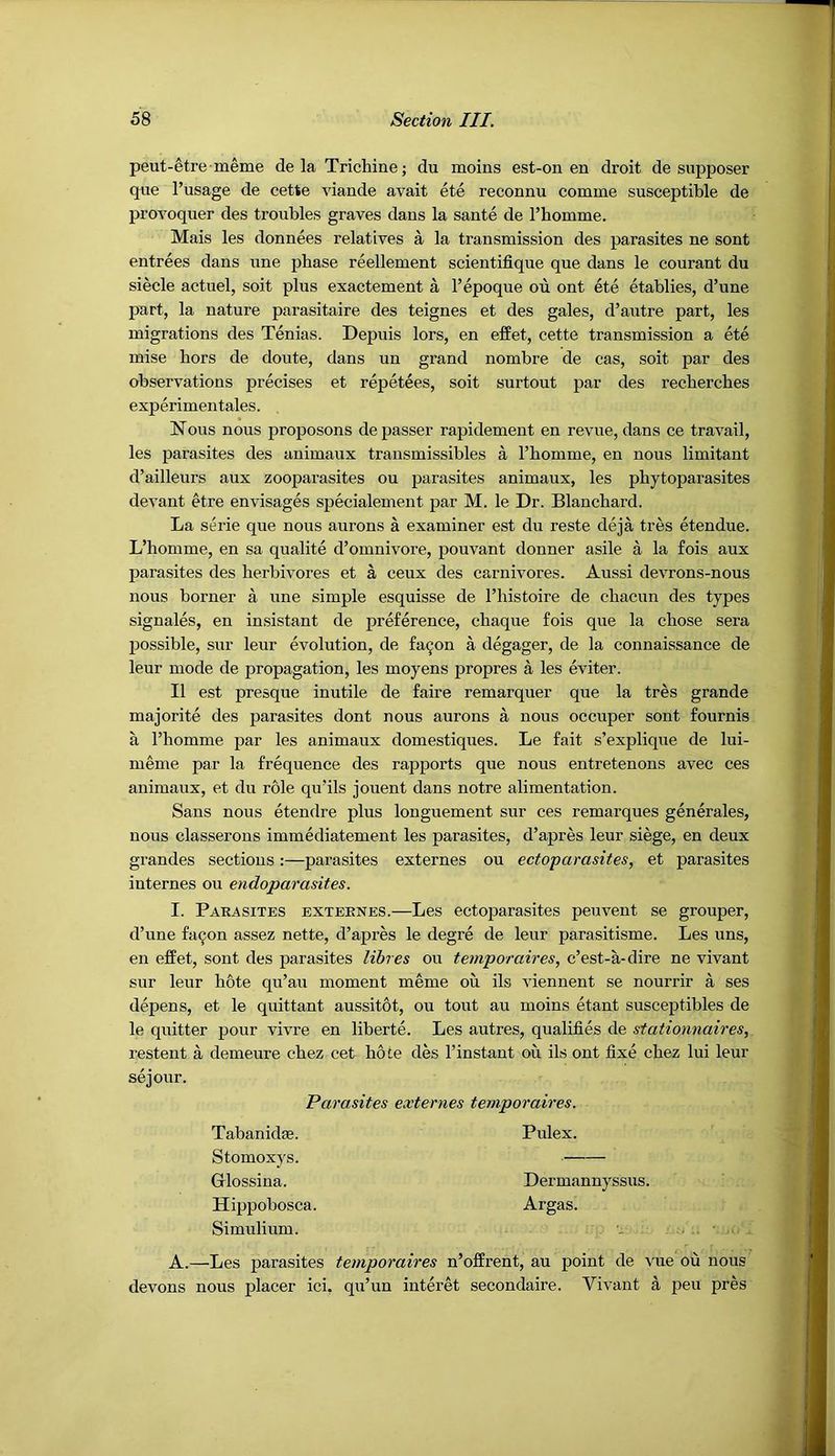 peut-etre meme de la Trichine; du moins est-on en droit de supposer que I’usage de cette viande avait ete reconnu comine susceptible de provoquer des troubles graves dans la sante de Thomme. Mais les donnees relatives a la transmission des parasites ne sont entrees dans une phase reellement scientifique que dans le courant du siecle actuel, soit plus exactement a I’epoque oii ont ete etablies, d’une part, la nature parasitaire des teignes et des gales, d’autre part, les migrations des Tenias. Depuis lors, en effet, cette transmission a ete mise hors de doute, dans un grand nombre de cas, soit par des observations precises et repetees, soit surtout par des recbercbes experimentales. Nous nous proposons de passer rapidement en revue, dans ce travail, les parasites des animaux transmissibles a Tbomme, en nous limitant d’ailleurs aux zooparasites ou parasites animaux, les phytoparasites devant etre envisages specialement par M. le Dr. Blanchard. La serie que nous aurons a examiner est du reste deja tres etendue. L’homme, en sa qualite d’omnivore, pouvant donner asile a la fois aux parasites des herbivores et a ceux des carnivores. Aussi devrons-nous nous borner a une simple esquisse de I’histoire de chacun des types signales, en insistant de preference, chaque fois que la chose sera possible, sur leur evolution, de fa^on a degager, de la connaissance de leur mode de propagation, les moyens propres a les eviter. II est presque inutile de faire remarquer que la tres grande majorite des parasites dont nous aurons a nous occuper sont fournis a I’homme par les animaux domestiques. Le fait s’explique de lui- meme par la frequence des rapports que nous entretenons avec ces animaux, et du role qu’ils jouent dans notre alimentation. Sans nous etendre plus longuement sur ces remarques generales, nous classerons immediatement les parasites, d’apres leur siege, en deux grandes sections:—parasites externes ou ectoparasites, et parasites internes ou endoparasites. I. Parasites externes.—Les ectoparasites peuvent se grouper, d’une fa9on assez nette, d’apres le degre de leur parasitisme. Les uns, en effet, sont des parasites lihres ou temporaires, c’est-a-dire ne vivant sur leur hote qu’au moment meme ou ils viennent se nourrir a ses depens, et le quittant aussitot, ou tout au moins etant susceptibles de le quitter pour vivre en liberte. Les autres, qualifies de stationnaires, restent a demeure chez cet hole des I’instant on ils ont fixe chez lui leur sejour. Parasites externes temporaires. Tabanidffi. Pulex. Stomoxys. Glossina. Dermannyssus. Hippobosca. Argas. Simulium. A.—Les parasites temporaires n’offrent, au point de vue ou nous devons nous placer id, qu’un interet secondaire. Vivant a pen pres
