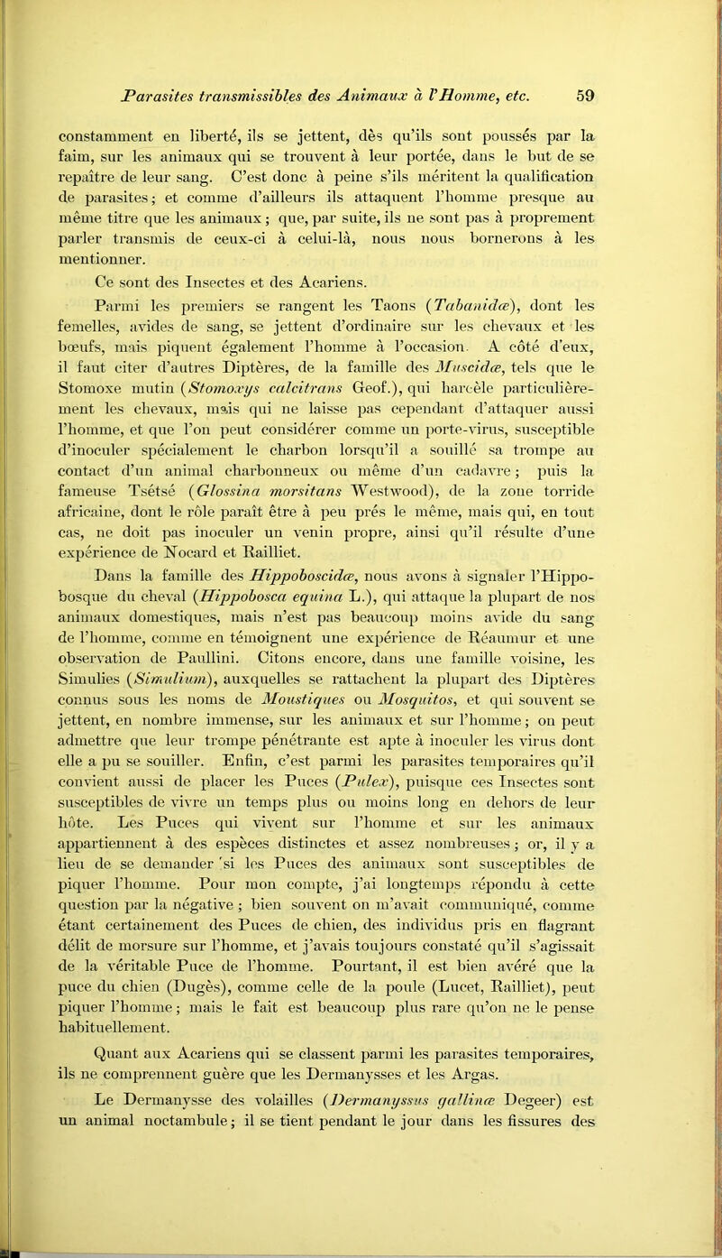 constamment en liberty, ils se jettent, des qu’ils sent pousses par la faim, sur les animaux qui se trouvent a leur portee, dans le but de se repaitre de leur sang. C’est done a peine s’ils meritent la qualification de parasites; et coiume d’ailleurs ils attaquent I’hoiniue presque au lueme titre que les animaux; que, par suite, ils ue sent pas a proprement parler transmis de ceux-ci a celui-la, nous nous bornerons a les mentionner. Ce sont des Insectes et des Acariens. Parmi les premiers se rangent les Taons {Tabanidce), dont les femelles, avides de sang, se jettent d’ordinaire sur les chevaiix et les boeufs, mais piquent egalement riiomme a I’occasiou. A cote d’eux, il faut citer d’autres Dipteres, de la famille des Muscidee, tels que le Stomoxe mutin {Stomoxi/s calcitrans Geof.), qui liarcele particuliere- ment les cbevaux, mais qui ne laisse pas cependant d’attaquer aussi rhomme, et que Ton peut considerer comme un porte-virus, susceptible d’inoculer specialement le charbon lorsqu’il a souille sa trompe au contact d’un animal ebarbonneux on meme d’un cadavre; puis la fameuse Tsetse (Glossina morsitans Westwood), de la zone torride africaine, dont le role parait etre a peu pres le meme, mais qui, en tout cas, ne doit pas inoculer un venin propre, ainsi qu’il resulte d’une experience de ISTocard et Railliet. Dans la famille des Hippoboscidee, nous avons a signaler I’Hippo- bosque du cbeval {Hippobosca equina L.), qui attaque la plupart de nos animaux domestiques, mais n’est pas beaucoup moins avide du sang de rhomme, comme en temoignent une expm’ience de Reaumur et une observation de Paullini. Citous encore, dans une famille voisine, les Simulies (^Simulium), auxquelles se rattacheut la plupart des Dijjteres conuus sous les noms de Moustiques ou Mosquitos, et qui souvent se jettent, en nombre immense, sur les animaux et sur rhomme; ou peut admettre que leiir trompe penetraute est apte a inoculer les virus dont elle a pu se souiller. Enfin, c’est parmi les parasites temporaires qu’il convient aussi de placer les Puces {Pulex'), puisque ces Insectes sont susceptibles de vivre un temps plus ou moins long en dehors de leur hote. Les Puces qui vivent sur I’homme et sur les animaux appartiennent a des especes distinctes et assez nombreuses j or, il y a lieu de se demauder 'si les Puces des animaux sont susceptibles de piquer I’homme. Pour mon compte, j’ai longtemps repondu a cette question par la negative ; bien souvent on m’avait communique, comme etant certainement des Puces de chien, des individus pris en flagrant debt de morsure sur I’homme, et j’avais toujours constate qu’il s’agissait de la veritable Puce de I’homme. Pourtant, il est bien avere que la puce du chien (Duges), comme celle de la poule (Lucet, Railliet), peut piquer I’homme; mais le fait est beaucoup plus rare qu’on ne le pense habituellement. Quant aux Acariens qui se classent parmi les parasites temporaires, ils ne comprennent guere que les Dermauysses et les Argas. Le Dermanysse des volailles {Dermanyssus yallina; Degeer) est un animal noctambule; il se tient pendant le jour dans les fissures des