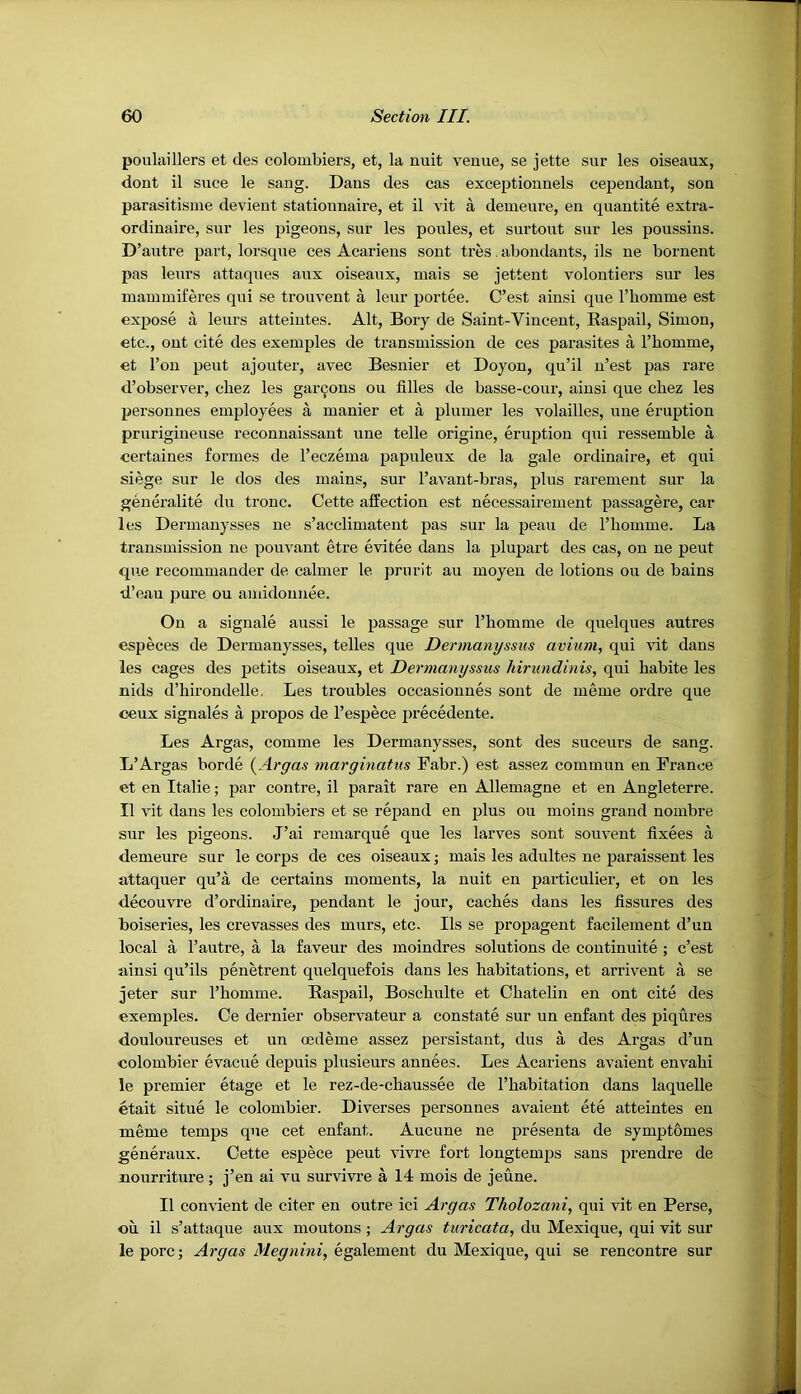 poulaillers et cles colombiers, et, la nuit venue, se jette sur les oiseaux, dont il Slice le sang. Dans des cas exceptionnels cependant, son parasitisine devieut stationnaire, et il vit a demenre, en quantite extra- ordinaire, sur les pigeons, sur les ponies, et surtont sur les poussins. D ’autre part, lorsque ces Acarieus sont tres. abondants, ils ne bornent pas lenrs attaques aux oiseaux, mais se jettent volontiers sur les mammiferes qiii se trouvent a leur portee. C’est ainsi que rhomme est expose a lenrs atteintes. Alt, Bory de Saint-Vincent, Baspail, Simon, etc., out cite des exemples de transmission de ces parasites a Thomme, et Ton pent aj outer, avec Besnier et Doyon, qu’il n’est pas rare d’observer, chez les gar9ons on filles de basse-cour, ainsi que cliez les persounes employees a manier et a plnmer les volailles, une eruption prnrigineuse reconnaissant une telle origine, eruption qui ressemble a certaines formes de Teczema papuleux de la gale ordinaire, et qui siege sur le dos des mains, sur I’avant-bras, plus rarement sur la geueralite du tronc. Cette affection est necessairement passagere, car les Dermanysses ne s’acclimatent pas sur la peau de I’liomme. La transmission ne pouvant etre evitee dans la plupart des cas, on ne pent que recommander de calmer le prurit au moyeu de lotions ou de bains •d’eau pure ou aniidonnee. On a signale aussi le passage sur I’homme de quelques autres especes de Dermanysses, telles que Dermanyssus avium, qui vit dans les cages des petits oiseaux, et Dermanyssus hirundinis, qui babite les nids d’hirondelle, Les troubles occasionnes sont de meme ordre que oeux signales a propos de I’espece iirecedente. Les Argas, comme les Dermanysses, sont des suceurs de sang. L’Argas borde {Argas marginatus Fabr.) est assez commun en France et en Italie; par centre, il parait rare en Allemagne et en Angleterre. Il vit dans les colombiers et se repand en plus ou moins grand nombre sur les pigeons. J’ai remarque que les larves sont souvent fixees a demeure sur le corps de ces oiseaux; mais les adultes ne paraissent les attaquer qu’a de certains moments, la nuit en particulier, et on les decouvre d’ordinaire, pendant le jour, caches dans les fissures des boiseries, les crevasses des murs, etc. Ils se propagent facilement d’un local a I’autre, a la faveur des moindres solutions de coutinuite ; c’est ainsi qu’ils penetrent quelquefois dans les habitations, et arriveut a se jeter sur I’homme. Baspail, Boschulte et Chatelin en ont cite des exemples. Ce dernier observateur a constate sur un enfant des piqures douloureuses et un oedeme assez persistant, dus a des Argas d’un colombier evacne depuis plusieurs annees. Les Acariens avaient envahi le premier etage et le rez-de-chaussee de I’habitation dans laquelle etait situe le colombier. Diverses persounes avaient ete atteintes en meme temps que cet enfant. Aucune ne presenta de symptbmes generaux. Cette espece pent vivre fort longtemps sans prendre de nourriture ; j’en ai vu survivre a 14 mois de jeune. Il convient de citer en outre ici Argas Tholozani, qui vit en Perse, on il s’attaque aux moutons ; Argas turicata, du Mexique, qui vit sur le pore; Argas Megnini, egalemeut du Mexique, qui se rencontre sur