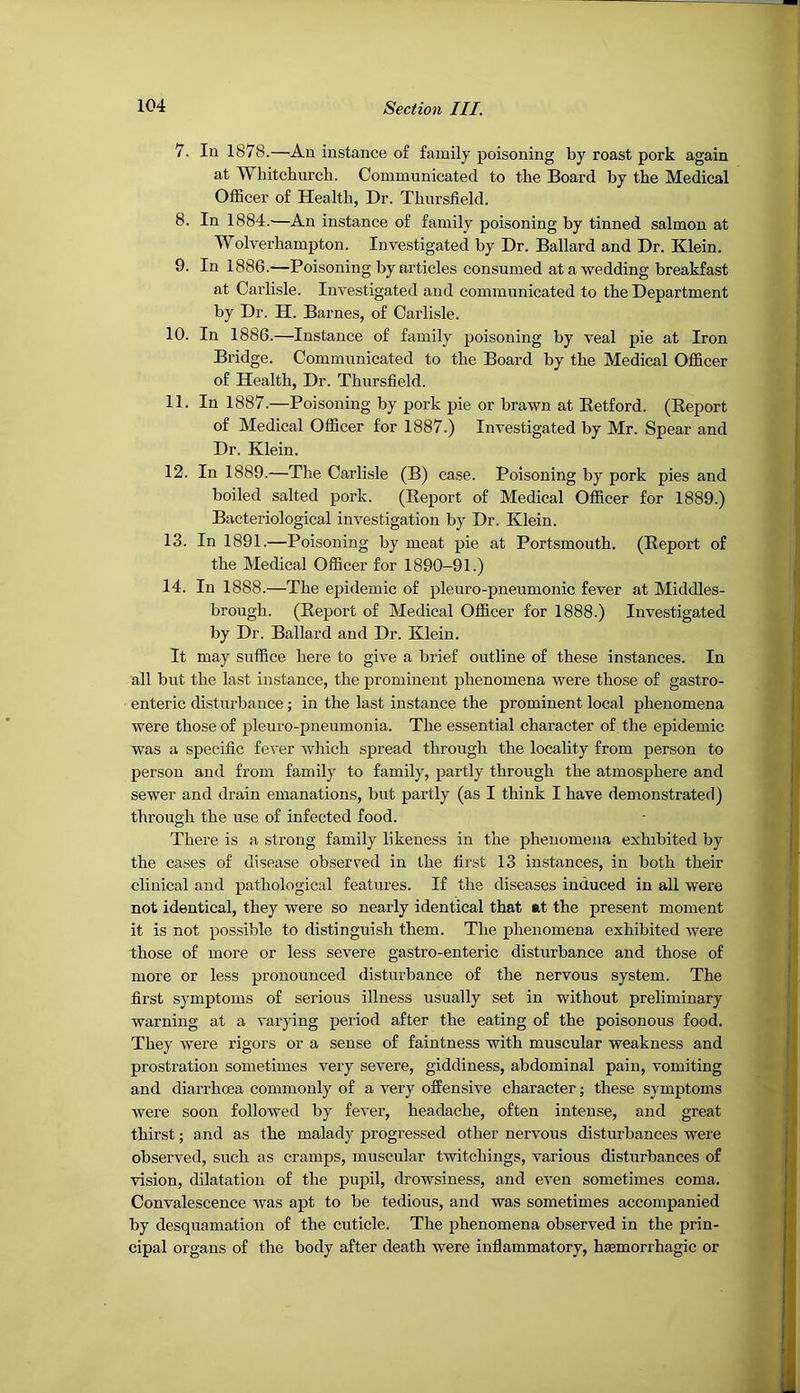 7. lu 1878.—An instance of family poisoning by roast pork again at Whitchurch. Communicated to the Board by the Medical Officer of Health, Dr. Thursfield. 8. In 1884.^—An instance of family poisoning by tinned salmon at Wolverhampton. Investigated by Dr. Ballard and Dr. Klein. 9. In 1886.—Poisoning by articles consumed at a wedding breakfast at Carlisle. Investigated and communicated to the Department by Dr. H. Barnes, of Carlisle. 10. In 1886.—Instance of family poisoning by veal pie at Iron Bridge. Communicated to the Board by the Medical Officer of Health, Dr. Thursfield. 11. In 1887.—Poisoning by pork pie or brawn at Eetford. (Eeport of Medical Officer for 1887.) Investigated by Mr. Spear and Dr. Klein. 12. In 1889.—The Carlisle (B) case. Poisoning by pork pies and boiled salted pork. (Eeport of Medical Officer for 1889.) Bacteriological investigation by Dr. Klein. 13. In 1891.—Poisoning by meat pie at Portsmouth. (Eeport of the Medical Officer for 1890-91.) 14. In 1888.—The epidemic of pleuro-pneumonic fever at Middles- brough. (Eeport of Medical Officer for 1888.) Investigated by Dr. Ballard and Dr. Klein. It may suffice here to give a brief outline of these instances. In all but the last instance, the prominent phenomena were those of gastro- enteric disturbance; in the last instance the prominent local phenomena were those of pleuro-pneumonia. The essential character of the epidemic was a specific fever which spread through the locality from person to person and from family to family, partly through the atmosphere and sewer and drain emanations, but partly (as I think I have demonstrated) through the use of infected food. There is a strong family likeness in the phenomena exhibited by the cases of disease observed in the first 13 instances, in both their clinical and pathological features. If the diseases induced in all were not identical, they were so nearly identical that at the present moment it is not possible to distinguish them. The phenomena exhibited were those of more or less severe gastro-enteric disturbance and those of more or less pronounced disturbance of the nervous system. The first symptoms of serious illness usually set in without preliminary warning at a varying period after the eating of the poisonous food. They were rigors or a sense of faintness with muscular weakness and prostration sometimes very severe, giddiness, abdominal pain, vomiting and diarrhoea commonly of a very offensive character; these symptoms were soon followed by fever, headache, often intense, and great thirst; and as the malady progressed other nervous disturbances were observed, such as cramps, muscular twitchings, various disturbances of vision, dilatation of the pupil, drowsiness, and even sometimes coma. Convalescence was apt to be tedious, and was sometimes accompanied by desquamation of the cuticle. The phenomena observed in the prin- cipal organs of the body after death were inflammatory, haemorrhagic or