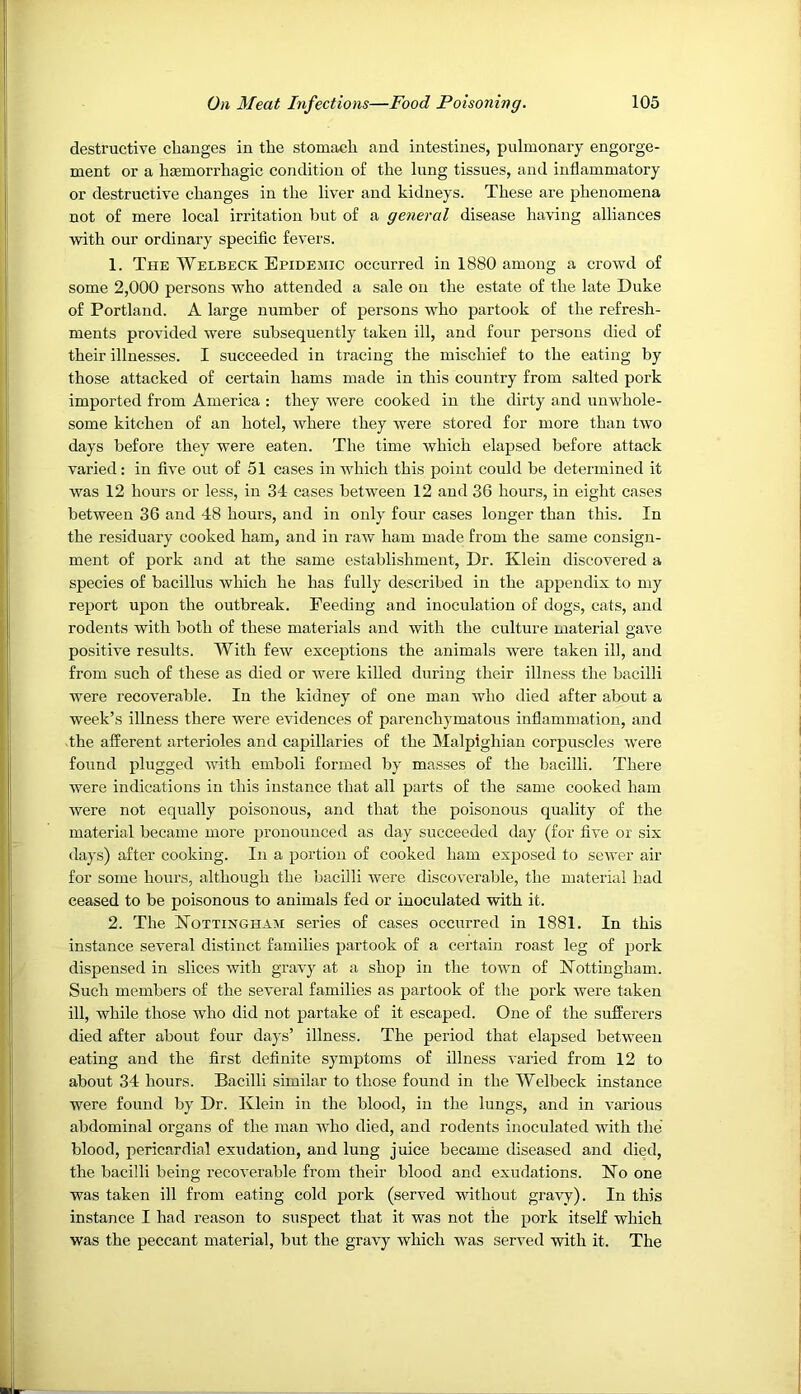 destructive changes in the stomach and intestines, pulmonary engorge- ment or a haemorrhagic condition of the lung tissues, and inflammatory or destructive changes in the liver and kidneys. These are phenomena not of mere local irritation but of a general disease having alliances with our ordinary specific fevers. 1. The Welbeck Epidemic occurred in 1880 among a crowd of some 2,000 persons who attended a sale on the estate of the late Duke of Portland. A large number of persons who partook of the refresh- ments provided were subsequently taken ill, and four persons died of their illnesses. I succeeded in tracing the mischief to the eating by those attacked of certain hams made in this country from salted pork imported from America : they were cooked in the dirty and unwhole- some kitchen of an hotel, where they were stored for more than two days before they were eaten. The time which elapsed before attack varied: in five out of 51 cases in which this point could be determined it was 12 hours or less, in 34 cases between 12 and 36 hours, in eight cases between 36 and 48 hours, and in only four cases longer than this. In the residuary cooked ham, and in raw ham made from the same consign- ment of pork and at the same establishment. Dr. Klein discovered a species of bacillus which he has fully described in the appendix to my report upon the outbreak. Feeding and inoculation of dogs, cats, and rodents with both of these materials and with the culture material gave positive results. With few exceptions the animals were taken ill, and from such of these as died or were killed during their illness the bacilli were recoverable. In the kidney of one man who died after about a week’s illness there were evidences of parenchymatous inflammation, and -the afferent arterioles and capillaries of the Malpighian corpuscles were found plugged with emboli formed by masses of the bacilli. There were indications in this instance that all parts of the same cooked ham were not equally poisonous, and that the poisonous quality of the material became more pronounced as day succeeded day (for five or six days) after cooking. In a portion of cooked ham exposed to sewer air for some hours, although the bacilli were discoverable, the material had ceased to be poisonous to animals fed or inoculated with it. 2. The Nottingham series of cases occurred in 1881. In this instance several distinct families partook of a certain roast leg of pork dispensed in slices with gravy at a shop in the town of Nottingham. Such members of the several families as partook of the pork were taken ill, while those who did not partake of it escaped. One of the sufferers died after about four days’ illness. The period that elapsed between eating and the first definite symptoms of illness varied from 12 to about 34 hours. Bacilli similar to those found in the Welbeck instance were found by Dr. Klein in the blood, in the lungs, and in various abdominal organs of the man Avho died, and rodents inoculated with the blood, pericardial exudation, and lung juice became diseased and died, the bacilli being recoverable from their blood and exudations. No one was taken ill from eating cold pork (served without gra^w). In this instance I had reason to suspect that it was not the pork itself which was the peccant material, but the gravy which was served with it. The