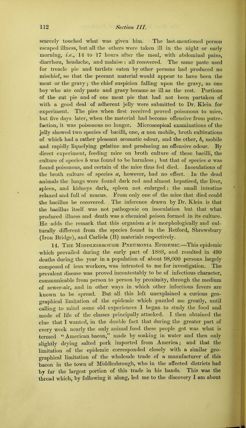 scarcely touched what was given him. The last-mentioned person escaped illness, but all the others were taken ill in the night or early morning, i.e., 14 to 17 hours after the meal, with abdominal pains, diarrhoea, headache, and malaise : all recovered. The same paste used for treacle pie and tartlets eaten by other persons had produced no mischief, so that the peccant material would appear to have been the meat or the gravy ; the chief suspicion falling upon the gravy, as one boy who ate only paste and gravy became as ill as the rest. Portions of the cut pie and of one meat pie that had not been partaken of Avith a good deal of adherent jelly were submitted to Dr. Klein for experiment. The pies when first received proved poisonous to mice, but five days later, when the material had become offensive from putre- faction, it was poisonous no longer. Microscopical examinations of the jelly showed tAvo species of bacilli, one, a non mobile, broth cultivations of which had a rather pleasant aromatic odour, and the other, 5, mobile and rapidly liquefying gelatine and producing an offensive odour. By direct experiment, feeding mice on broth culture of these bacilli, the culture of species b was found to be harmless ; but that of species a was found poisonous, and certain of the mice thus fed died. Inoculations of the broth culture of species a, however, had no effect. In the dead animals the lungs were found dark red and almost hepatised, the liver, spleen, and kidneys dark, spleen not enlarged: the small intestine relaxed and full of mucus. From only one of the mice that died could the bacillus be recovered. The inference drawn by Dr. Klein is that the bacillus itself was not pathogenic on inoculation but that what produced illness and death was a chemical poison formed in its culture. He adds the remark that this organism a is morphologically and cul- turally different from the species found in the Retford, Shrewsbury (Iron Bridge), and Carlisle (B) materials respectively. 14. The Middlesbrough Pneujionia Epidemic.—This epidemic which prevailed during the early part of 1888, and resulted in 490 deaths during the year in a population of about 98,000 persons largely composed of iron workers, was intrusted to me for investigation. The prevalent disease was proved incontestably to be of infectious character, communicable from person to person by proximity, through the medium of sewer-air, and in other ways in Avhich other infectious fevers are known to be spread. But all this left unexplained a curious geo- graphical limitation of the epidemic which puzzled me greatly, until calling to mind some old experiences I began to study the food and mode of life of the classes principally attacked. I then obtained the clue that I wanted, in the double fact that during the greater part of every week nearly the only animal food these people got Avas Avhat is termed “ American bacon,” made by soaking in water and then only slightly drying salted pork imported from America; and that the limitation of the epidemic corresponded closely with a similar geo- graphical limitation of the Avholesale trade of a manufacturer of this bacon in the town of Middlesbrough, who in the affected districts had by far the largest portion of this trade in his hands. This was the thread which, by folloAving it along, led me to the discovery I am about