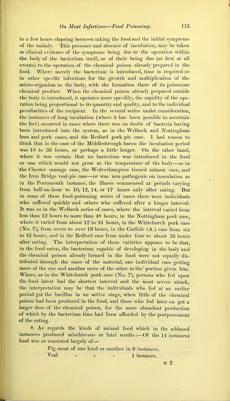 to ti few hours elapsing between taking the food and the initial symptoms of the malady. This presence and absence of incubation, may be taken as clinical evidence of the symptoms being due to the operation within the body of the bacterium itself, or of their being due (at first at all «vents) to the operation of the chemical poison already prepared in the food. Where merely the bacterium is introduced, time is required as in other specufic infections for the growth and multiplication of the micro-organism in the body, with the formation there of its poisonous chemical product. When the chemical poison already prepared outside the body is introduced, it operates more speedily, the rapidity of the ope- ration being j)roportional to its quantity and quality, and to the individual peculiarities of the recipient. In the several series under consideration, the instances of long incubation (where it has been possible to ascertain the fact) occurred in cases where there was no doubt of bacteria having been introduced into the system, as in the Welbeck and Nottingham ham and pork cases, and the Eetford pork-pie case. I had reason to think that in the case of the Middlesbrough bacon the incubation period was 18 to 36 hours, or perhaps a little longer. On the other hand, where it was certain that no bacterium was introduced in the food •or one Avhich would not grow at the temperature of the body—as in the Chester sausage case, the Wolverhampton tinned salmon case, and the Iron Bridge veal-pie case—or was non-pathogenic on inoculation as in the Portsmouth instance, the illness commenced at periods varying from half-an-hour to 10, 12, 14, or 17 hours only after eating. But in some of these food-poisoning series of cases there were individuals who suffered quickly and others who suffered after a longer interval. It was so in the Welbeck series of cases, where the interval varied from less than 12 hours to more than 48 hours, in the Nottingham pork ease, where it varied from about 12 to 34 hours, in the Whitchurch pork case (No. 7), from seven to over 19 hours, in the Carlisle (A.) case from six to 43 hours, and in the Retford case from under four to about 36 hours after eating. The interpretation of these varieties appeal’s to be that, in the food eaten, the bacterium capable of developing in the body and the chemical poison already formed in the food were not equally dis- tributed through the mass of the material, one individual case getting more of the one and another more of the other in the portion given him. Where, as in the Whitchurch pork case (No. 7), persons who fed upon the food latest had the shortest interval and the most severe attack, the interpretation may be that the individuals who fed at an earlier period got the bacillus in an active stage, when little of the chemical poison had been produced in the food, and those who fed later on got a larger dose of the chemical poison, for the more abundant production of which by the bacterium time had Been afforded by the postponement of the eating. 8. As regards the kinds of animal food which in the adduced instances produced mischievous or fatal results:—Of the 14 instances food was or consisted largely of— Pig-meat of one kind or another in 9 instances. Veal - - - 1 instance.