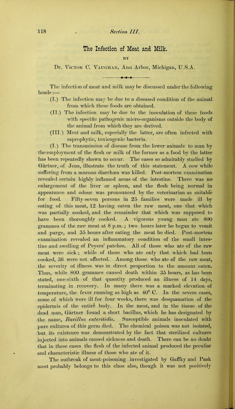 The Infection of Meat and Milk. BY Dr. Victor C. Vaughan, Ana Arbor, Michigan, U.S.A. The infection of meat and milk may be discussed under the following heads:— (I.) The infection may be due to a diseased condition of the animal from which these foods are obtained. (II.) The infection may be due to the inoculation of these foods with specific pathogenic micro-organisms outside the body of the animal from which they are derived. (III.) Meat and milk, especially the latter, are often infected with saprophytic, toxicogenic bacteria. (I.) The transmission of disease from the lower animals to man by the employment of the flesh or milk of the former as a food by the latter has been repeatedly shown to occur. The cases so admirably studied by Gartnei-, of Jena, illustrate the truth of this statement. A cow while suffering from a mucous diarrhoea was killed. Post-mortem examination revealefl certain highly inflamed areas of the intestine. There was no enlargement of the liver or spleen, and the flesh being normal in appearance and odour was pronounced by the veterinarian as suitable for food. Fifty-seven persons in 25 families were made ill by eating of this meat, 12 having eaten the raw meat, one that which was partially cooked, and the remainder that which was supposed to have been thoroughly cooked. A vigorous young man ate 800 grammes of the raw meat at 8 p.m.; two hours later he began to vomit and purge, and 35 hours after eating the meat he died. Post-mortem examination revealed an inflammatory condition of the small intes- tine and swelling of Peyers’ patches. All of those who ate of the raw meat were sick; while of those who ate only that which had been cooked, 36 were not affected. Among those who ate of the raw meat, the severity of illness was in direct proportion to the amount eaten. Thus, while 800 grammes caused death within 35 hours, as has been stated, one-sixth of that quantity produced an illness of 14 days, terminating in recovery. In many there was a marked elevation of temperature, the fever running as high as 40° C. In the severe cases, some of which were ill for four weeks, there was desquamation of the epidermis of the entir6 body. In the meat, and in the tissue of the dead man, Gartner found a short bacillus, which he has designated by the name. Bacillus enteritidis. Susceptible animals inoculated with pure cultures of this germ died. The chemical poison was not isolated, but its existence was demonstrated by the fact that sterilized cultures injected into animals caused sickness and death. There can be no doubt that in these cases the flesh of the infected animal produced the peculiar and characteristic illness of those who ate of it. The outbreak of meat-poisoning investigated by Gaffky and Paak most probably belongs to this class also, though it was not positively