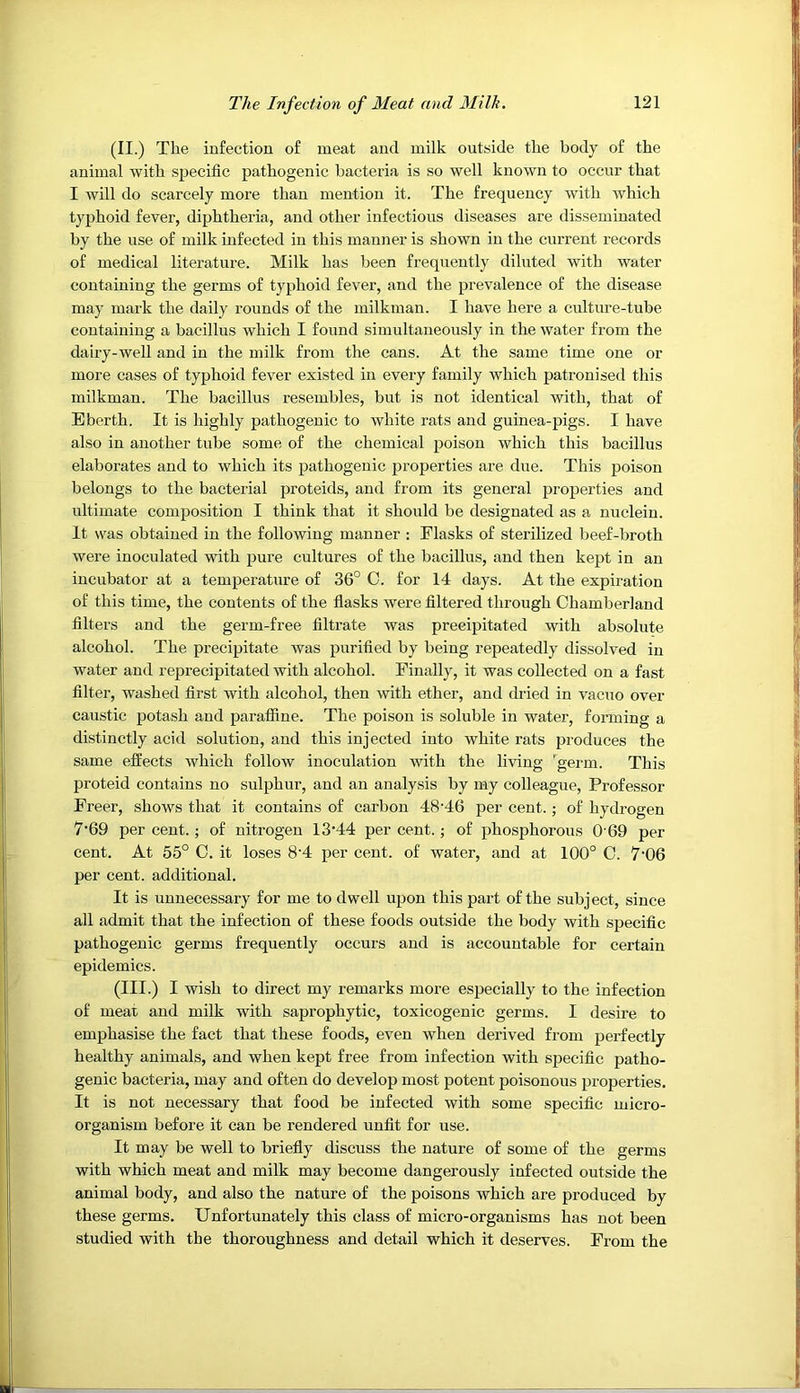 (II.) The infection of meat and milk outside the body of the animal with specific pathogenic bacteria is so well known to occur that I Avill do scarcely more than mention it. The frequency with which typhoid fever, diphtheria, and other infectious diseases are disseminated by the use of milk infected in this manner is shown in the current records of medical literature. Milk has been frequently diluted with water containing the germs of typhoid fever, and the prevalence of the disease may mark the daily rounds of the milkman. I have here a culture-tube containing a bacillus which I found simultaneously in the water from the dairy-well and in the milk from the cans. At the same time one or more cases of typhoid fever existed in every family which patronised this milkman. The bacillus resembles, but is not identical with, that of Eberth. It is highly pathogenic to white rats and guinea-pigs. I have also in another tube some of the chemical poison which this bacillus elaborates and to which its pathogenic properties are due. This poison belongs to the bacterial proteids, and from its general properties and ultimate composition I think that it should be designated as a nuclein. It was obtained in the following manner : Flasks of sterilized beef-broth were inoculated with pure cultures of the bacillus, and then kept in an incubator at a temperature of 36° C. for 14 days. At the expiration of this time, the contents of the flasks were filtered through Chamberland filters and the germ-free filtrate was precipitated with absolute alcohol. The precipitate was purified by being repeatedly dissolved in water and reprecipitated with alcohol. Finally, it was collected on a fast filter, washed first with alcohol, then with ether, and dried in vacuo over caustic potash and parafiine. The poison is soluble in water, forming a distinctly acid solution, and this injected into white rats produces the same effects which follow inoculation with the living 'germ. This proteid contains no sulphur, and an analysis by my colleague. Professor Freer, shows that it contains of carbon 48'46 per cent.; of hydrogen 7'69 per cent.; of nitrogen 13‘44 per cent.; of phosphorous 0‘69 per cent. At 55° C. it loses 8'4 per cent, of water, and at 100° C. 7’06 per cent, additional. It is unnecessary for me to dwell upon this part of the subject, since all admit that the infection of these foods outside the body with specific pathogenic germs frequently occurs and is accountable for certain epidemics. (III.) I wish to direct my remarks more especially to the infection of meat and milk with saprophytic, toxicogenic germs. I desire to emphasise the fact that these foods, even when derived from perfectly healthy animals, and when kept free from infection with specific patho- genic bacteria, may and often do develop most potent poisonous properties. It is not necessary that food be infected with some specific micro- organism before it can be rendered unfit for use. It may be well to briefly discuss the nature of some of the germs with which meat and milk may become dangerously infected outside the animal body, and also the nature of the poisons which are produced by these germs. Unfortunately this class of micro-organisms has not been studied with the thoroughness and detail which it deserves. From the