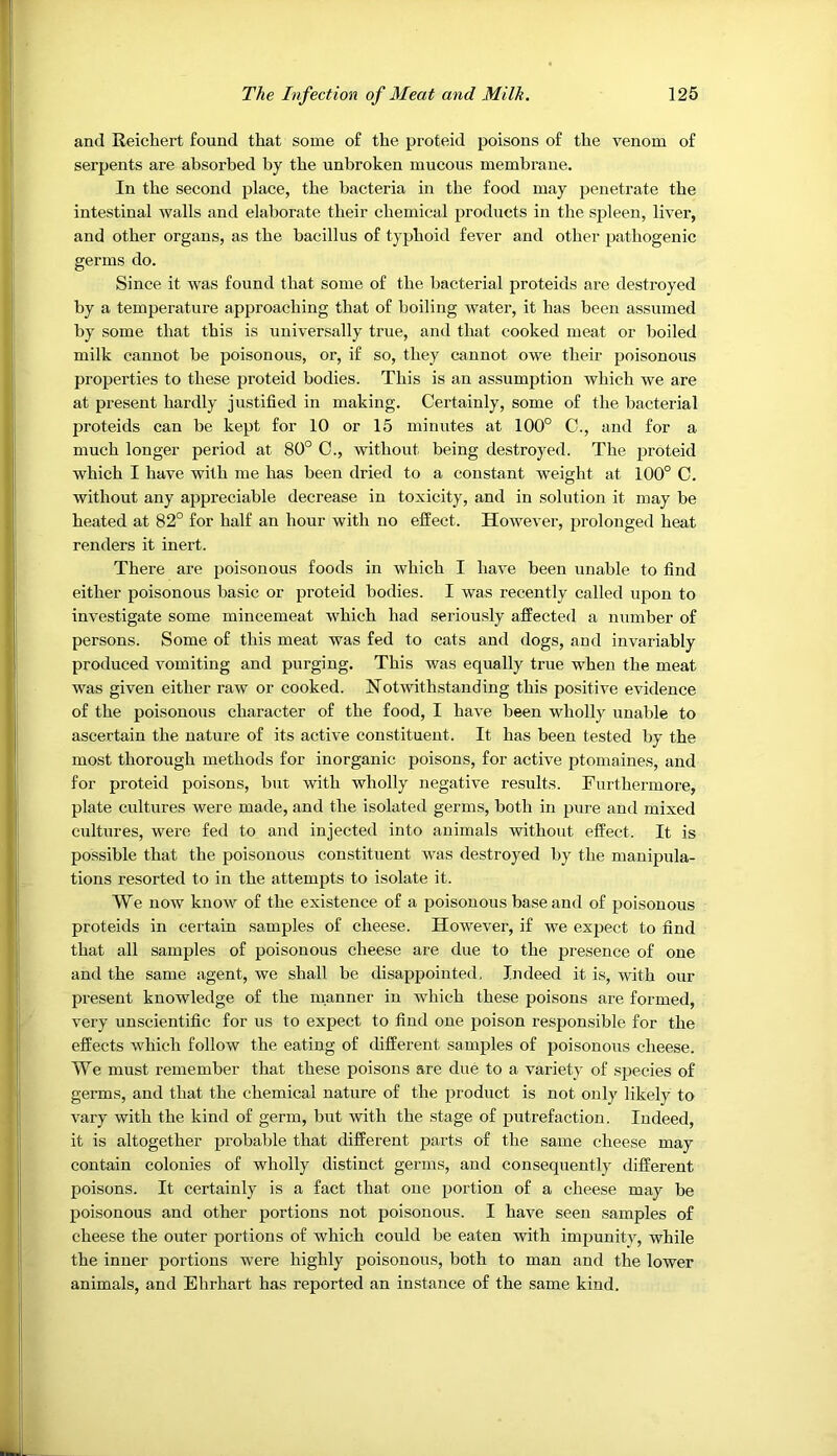 and Reichert found that some of the proteid poisons of the venom of serpents are absorbed by the unbroken mucous membrane. In the second place, the bacteria in the food may jjenetrate the intestinal walls and elaborate their chemical products in the spleen, liver, and other organs, as the bacillus of typhoid fever and other pathogenie germs do. Since it was found that some of the bacterial proteids are destroyed by a temperature approaching that of boiling water, it has been assumed by some that this is universally true, and that cooked meat or boiled milk cannot be poisonous, or, if so, they cannot owe their poisonous properties to these proteid bodies. This is an assumption which we are at present hardly justified in making. Certainly, some of the bacterial proteids can be kept for 10 or 15 minutes at 100° C., and for a much longer period at 80° 0., without being destroyed. The jnoteid which I have with me has been dried to a constant weight at 100° C. without any appreciable decrease in toxicity, and in solution it may be heated at 82° for half an hour with no effect. However, prolonged heat renders it inert. There are poisonous foods in which I have been unable to find either poisonous basic or proteid bodies. I was recently called upon to investigate some mincemeat which had seriously affected a number of persons. Some of this meat was fed to cats and dogs, and invariably produced vomiting and purging. This was equally true when the meat was given either raw or cooked. Notwithstanding this positive evidence of the poisonous character of the food, I have been wholly unable to ascertain the nature of its active constituent. It has been tested by the most thorough methods for inorganic poisons, for active ptomaines, and for proteid poisons, but with wholly negative results. Furthermore, plate cultures were made, and the isolated germs, both in pure and mixed cultures, were fed to and injected into animals without effect. It is possible that the poisonous constituent was destroyed by the manipula- tions resorted to in the attempts to isolate it. We now know of the existence of a poisonous base and of poisonous proteids in certain samples of cheese. However, if we expect to find that all samples of poisonous cheese are due to the presence of one and the same agent, we shall be disappointed, Ijideed it is, with our present knowledge of the manner in which these poisons are formed, very unscientific for us to expect to find one poison respon.sible for the effects which follow the eating of different samples of poisonous cheese. We must remember that these poisons are due to a variety of species of germs, and that the chemical nature of the product is not only likely to vary with the kind of germ, but with the stage of putrefaction. Indeed, it is altogether probable that different parts of the same cheese may contain colonies of wholly distinct germs, and consequently different poisons. It certainly is a fact that one portion of a cheese may be poisonous and other portions not poisonous. I have seen samples of cheese the outer portions of which could be eaten with imj^unity, while the inner portions were highly poisonous, both to man and the lower animals, and Ehrhart has reported an instance of the same kind.