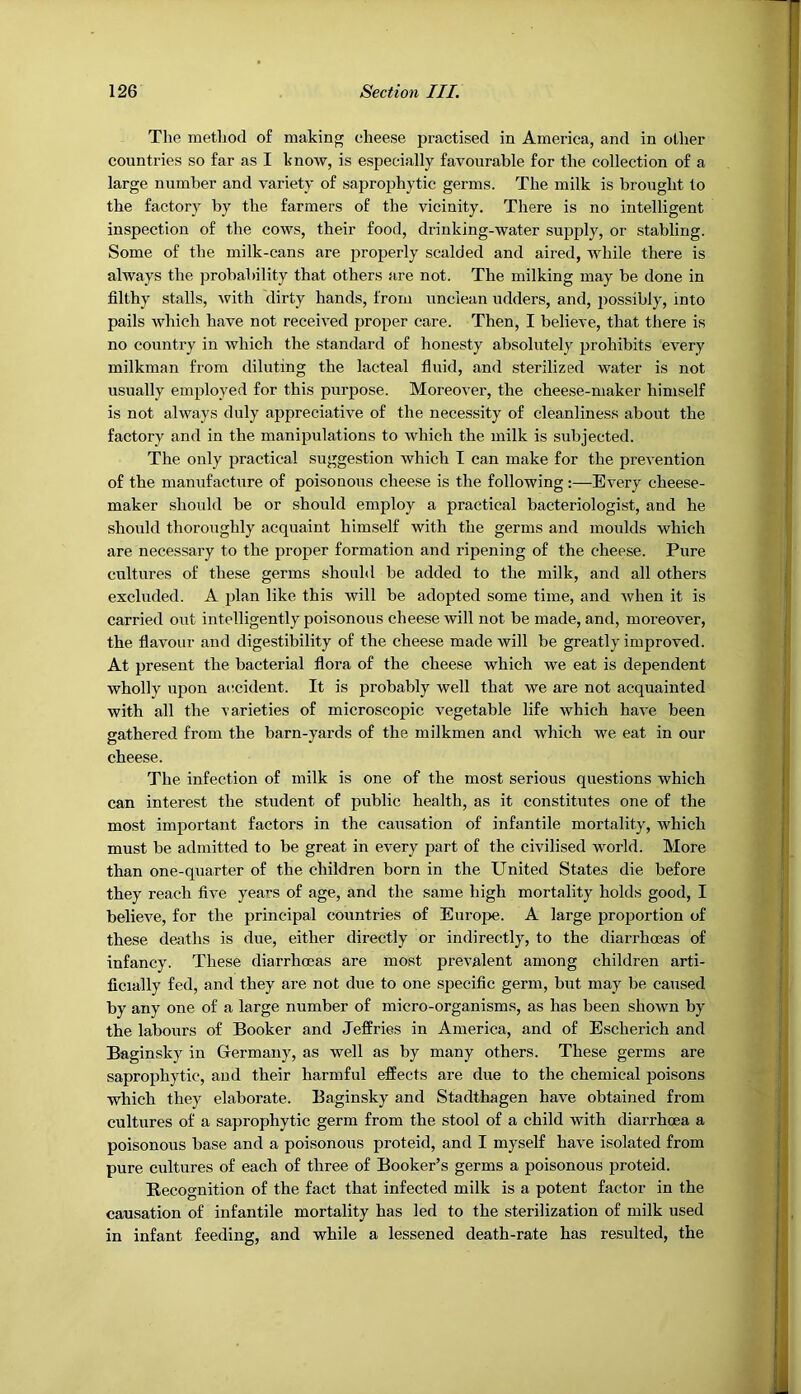 The method of making cheese practised in America, and in other countries so far as I know, is especially favourable for the collection of a large number and variety of saprophytic germs. The milk is brought to the factory by the farmers of the vicinity. There is no intelligent inspection of the cows, their food, drinking-water supply, or stabling. Some of the milk-cans are properly scalded and aired, while there is always the probability that others are not. The milking may be done in filthy stalls, with dirty hands, from unclean udders, and, possibly, into pails which have not received proper care. Then, I believe, that there is no country in which the standard of honesty absolutely prohibits every milkman from diluting the lacteal fluid, and sterilized water is not usually employed for this purpose. Moreover, the cheese-maker himself is not always duly appreciative of the necessity of cleanliness about the factory and in the manipulations to which the milk is subjected. The only practical suggestion which I can make for the prevention of the manufacture of poisonous cheese is the following:—Every cheese- maker should be or should employ a practical bacteriologist, and he should thoroughly acquaint himself with the germs and moulds which are necessary to the proper formation and ripening of the cheese. Pure cultures of these germs should be added to the milk, and all others excluded. A plan like this will be adopted some time, and when it is carried out intelligently poisonous cheese will not be made, and, moreover, the flavour and digestibility of the cheese made will be greatly improved. At present the bacterial flora of the cheese which we eat is dependent wholly upon accident. It is probably well that we are not acquainted with all the varieties of microscopic vegetable life which have been gathered from the barn-yards of the milkmen and which we eat in our cheese. The infection of milk is one of the most serious questions which can interest the student of public health, as it constitutes one of the most important factors in the causation of infantile mortality, which must be admitted to be great in every part of the civilised world. More than one-quarter of the children born in the United States die before they reach five years of age, and the same high mortality holds good, I believe, for the principal countries of Europe. A large proportion of these deaths is due, either directly or indirectly, to the diarrhoeas of infancy. These diarrhoeas are most prevalent among children arti- ficially fed, and they are not due to one specific germ, but may be caused by any one of a large number of micro-organisms, as has been shown by the labours of Booker and Jeffries in America, and of Escherich and Baginsky in Germany, as well as by many others. These germs are saprophytic, and their harmful effects are due to the chemical poisons which they elaborate. Baginsky and Stadthagen have obtained from cultures of a saprophytic germ from the stool of a child with diarrhoea a poisonous base and a poisonous proteid, and I myself have isolated from pure cultures of each of three of Booker’s germs a poisonous proteid. Recognition of the fact that infected milk is a potent factor in the causation of infantile mortality has led to the sterilization of milk used in infant feeding, and while a lessened death-rate has resulted, the