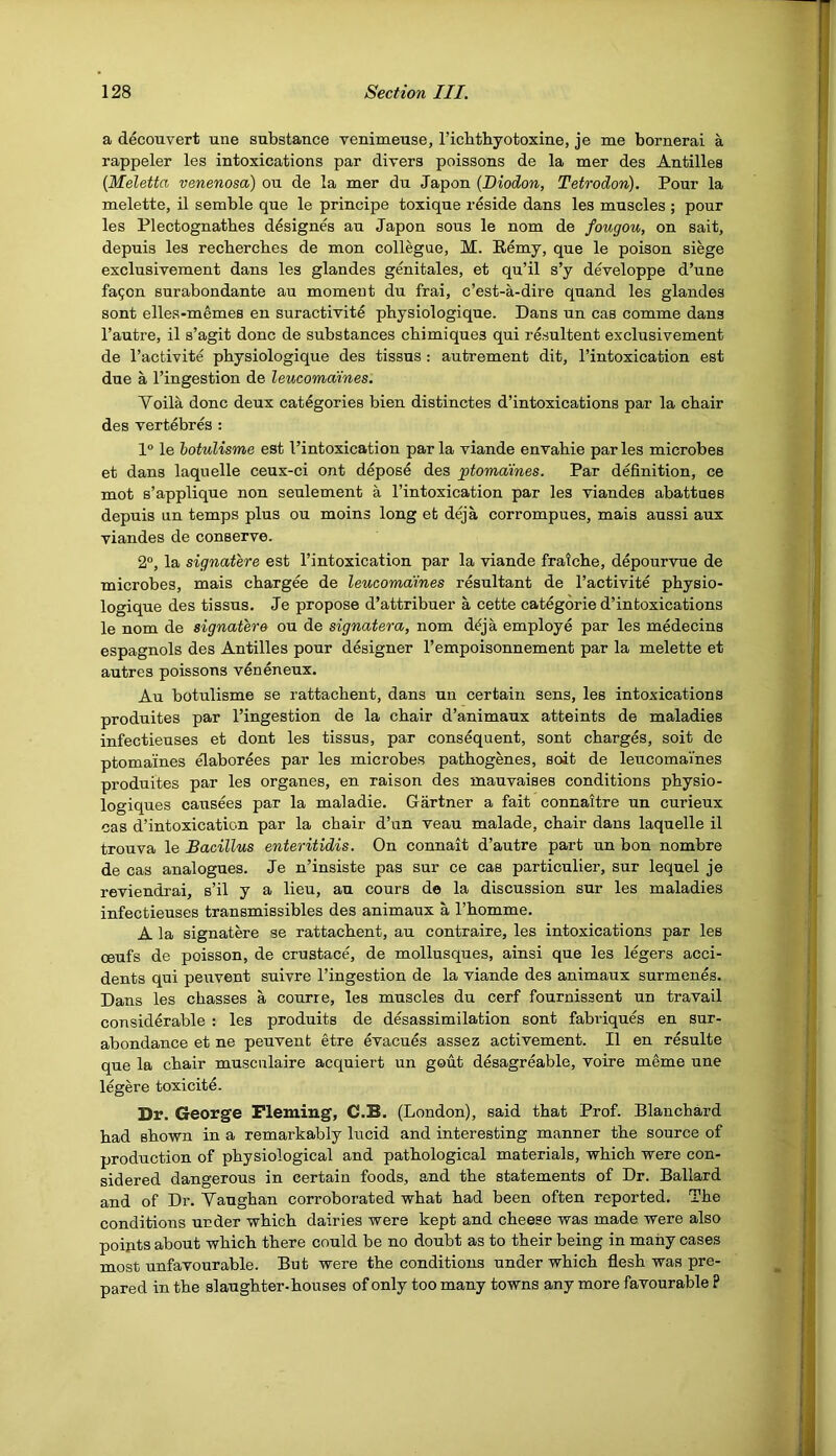 a decouvert une substance venimeuse, I’icbthyotoxine, je me bornerai a rappeler les intoxications par divers poissons de la mer des Antilles [Meletta venenosa) ou de la mer du Japon {Diodon, Tetrodon). Pour la melette, il semble que le principe toxique reside dans les muscles ; pour les Plectognatbes designes au Japon sous le nom de fougou, on sait, depuis les recbercbes de mon collegue, M. Eemy, que le poison siege exclusivement dans les glandes genitales, et qu’il s’y developpe d’une fa^on surabondante au moment du frai, c’est-a-dire quand les glandes sent elles-memes en suractivite physiologique. Dans un cas comme dans I’autre, il s’agit done de substances cbimiques qui resultent exclusivement de I’activite physiologique des tissus: autrement dit, I’intoxication est due a I’ingestion de leucomaines. Yoila done deux categories bien distinctes d’intoxications par la chair des vertebres : 1° le hotulisme est I’intoxication par la viande envahie par les microbes et dans laquelle ceux-ci ont depose des ^ptomaines. Par definition, ce mot s’applique non seulement a I’intoxication par les viandes abattues depuis un temps plus ou moins long et deja corrompues, mais aussi aux viandes de conserve. 2°, la signatere est I’intoxication par la viande fratebe, depourvue de microbes, mais chargee de leucomaines resultant de I’activite physio- logique des tissus. Je propose d’attribuer a cette categorie d’intoxications le nom de signatere ou de signatera, nom d^ja employe par les medecins espagnols des Antilles pour designer I’empoisonnement par la melette et autres poissons veneneux. Au botulisme se rattachent, dans un certain sens, les intoxications produites par I’ingestion de la chair d’animaux atteints de maladies infectieuses et dont les tissus, par consequent, sent charges, soit de ptomaines elaborees par les microbes pathogenes, soit de leucomaines produites par les organes, en raison des mauvaises conditions physio- logiques causees par la maladie. Gartner a fait connaitre un curieux cas d’intoxication par la chair d’un veau malade, chair dans laquelle il trouva le Bacillus enteritidis. On connait d’autre part un bon nombre de cas analogues. Je n’insiste pas sur ce cas particulier, sur lequel je reviendrai, s’il y a lieu, au cours de la discussion sur les maladies infectieuses transmissibles des animaux a Thomme. A la signatere se rattachent, au contraire, les intoxications par les ceufs de poisson, de crustace, de mollusques, ainsi que les l%ers acci- dents qui peuvent suivre I’ingestion de la viande des animaux surmenes. Dans les chasses a courre, les muscles du cerf fournissent un travail considerable : les produits de desassimilation sont fabviques en sur- abondance et ne peuvent etre evacues assez activement. Il en resulte que la chair musculaire acquiert un gout desagreable, voire meme une legere toxicite. Dr. George Fleming, C.B. (London), said that Prof. Blanchard had shown in a remarkably lucid and interesting manner the source of production of physiological and pathological materials, which were con- sidered dangerous in certain foods, and the statements of Dr. Ballard and of Dr. Vaughan corroborated what had been often reported. The conditions under which dairies were kept and cheese was made were also points about which there could be no doubt as to their being in many cases most unfavourable. But were the conditions under which flesh was pre- pared in the slaughter-houses of only too many towns any more favourable ?