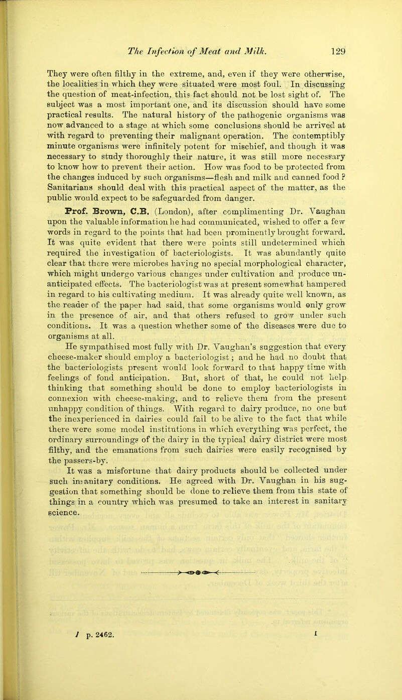 They were often filthy in the extreme, and, even if they were otherwise, the localities in which they were situated were most foul. In discussing the question of meat-infection, this fact should not be lost sight of. The subject was a most important one, and its discussion should have some practical results. The natural history of the pathogenic organisms was now advanced to a stage at which some conclusions should be arrived at with regard to preventing their malignant operation. The contemptibly minute organisms were infinitely potent for mischief, and though it was necessary to study thoroughly their nature, it was still more necessary to know how to prevent their action. How was food to be protected from the changes induced by such organisms—flesh and milk and canned food ? Sanitarians should deal with this practical aspect of the matter, as the public would expect to be safeguarded from danger. Prof. Brown, C.B, (London), after complimenting Dr. Vaughan upon the valuable information he had communicated, wished to offer a few words in regard to the points that had been prominently brought forward. It was quite evident that there were points still undetermined which required the investigation of bacteriologists. It was abundantly quite clear that there were microbes having no special morphological character, which might undergo various changes under cultivation and produce un- anticipated effects. The bacteriologist was at present somewhat hampered in regard to his cultivating medium. It was already quite well known, as the reader of the paper had said, that some organisms would only grow in the presence of air, and that others refused to gro v under such conditions. It was a question whether some of the diseases were due to organisms at all. He sympathised most fully with Dr. Vaughan's suggestion that every cheese-maker should employ a bacteriologist; and he had no doubt that the bacteriologists present would look forward to that happy time with feelings of fond anticipation. But, short of that, he could not help thinking that something should be done to employ bacteriologists in connexion with cheese-making, and to relieve them from the present unhappy condition of things. With regard to dairy produce, no one but the inexperienced in dairies could fail to be alive to the fact that while there were some model institutions in which everything was perfect, the ordinary surroundings of the dairy in the typical dairy district were most filthy, and the emanations from such dairies were easily recognised by the passers-by. It was a misfortune that dairy products should be collected under such insanitary conditions. He agi’eed with Dr. Vaughan in his sug- gestion that something should be done to relieve them from this state of things in a country which was presumed to take an interest in sanitary science. 1 p. 2462. 1