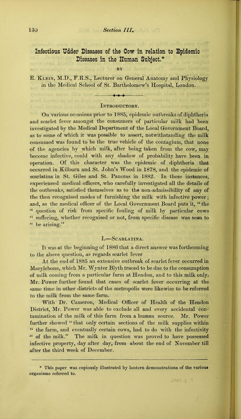 Infectious Udder Diseases of the Cow in relation to Dpidemic Diseases in the Human Subject.* BY E. Klein, M.D., F.R.S., Lecturer on General Anatomy and Physiology in the Medical School of St. Bartholomew’s Hospital, London. Introductory. On various occasions prior to 1885, epidemic outbreaks of diphtheria and scarlet fever amongst the consumers of particular milk had been investigated by the Medical Department of the Local Government Board, as to some of which it was possible to assert, notwithstanding the milk consumed was found to be the true vehicle of the contagium, that none of the agencies by which milk, after being taken from the cow, may become infective, could with any shadow of probability have been in operation. Of this character was the epidemic of diphtheria that occurred in Kilburn and St. John’s Wood in 1878, and the epidemic of scarlatina in St. Giles and St. Pancras in 1882. In these instances, experienced medical officers, who carefully investigated all the details of the outbreaks, satisfied themselves as to the non-admissibility of any of the then recognised modes of furnishing the milk with infective power; and, as the medical officer of the Local Government Board puts it, “ the “ question of risk from specific fouling of milk by particular cows “ suffering, whether recognised or not, from specific disease was seen to “ be arising.” I.—Scarlatina. It was at the beginning of 1886 that a direct answer was forthcoming to the above question, as regards scarlet fever At the end of 1885 an extensive outbreak of scarlet fever occurred in Marylebone, which Mr. Wynter Blyth traced to be due to the consumption of milk coming from a particular farm at Hendon, and to this milk only. Mr. Power further found that cases of scarlet fever occurring at the same time in other districts of the metropolis were likewise to be referred to the milk from the same farm. With Dr. Cameron, Medical Officer of Health of the Hendon District, Mr. Power was able to exclude all and every accidental con- tamination of the milk of this farm from a human source. Mr. Power further showed “ that only certain sections of the milk supplies within “ the farm, and eventually certain cows, had to do with the infectivity of the milk.” The milk in question was proved to have possessed infective property, day after day, from about the end of November till after the third week of December. * Thi.s paper was copiously illustrated by lantern demonstrations of the various organisms referred to.