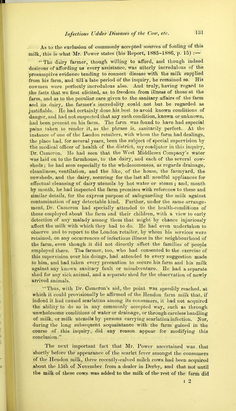 As to the exclusion of commonly accepted sources of fouling of this milk, this is what Mr. Power states (his Report, 1885—1886, p. 15) : “ The dairy farmer, though willing to afford, and though indeed desirous of affording us every assistance, was utterly incredulous of the presumptive evidence tending to connect disease with the milk supplied from his farm, and till a late period of the inquiry, he remained so. His cowmen were perfectly incredulous also. And truly, having regard to the facts that we first elicited, as to freedom from illness of those at the farm, and as to the peculiar care given to the sanitary affairs of the farm and its dairy, the farmer’s incredulity could not but be regarded as justifiable. He had certainly done his best to avoid known conditions of danger, and had not suspected that any such condition, known or unknown, had been present on his farm. The farm was found to have had especial pains taken to render it, as the phrase is, sanitarily perfect. At the instance of one of the London retailers, with whom the farm had dealings, the place had, for several years, been the subject of special supervision by the medical officer of health of the district, my coadjutor in this inquiry. Dr. Cameron. He had seen that the West Middlesex Company’s water was laid on to the farmhouse, to the dairy, and each of the several cow- sheds ; he had seen especially to the wholesomeness, as regards drainage, cleanliness, ventilation, and the like, of the house, the farmyard, the cowsheds, and the dairy, securing for the last all needful appliances for effectual cleansing of dairy utensils by hot water or steam ; and, month by month, he had inspected the farm premises with reference to these and similar details, for the express purpose of safeguarding the milk against contamination of any detectable kind. Further, under the same arrange- ment, Dr. Cameron had specially attended to the health-conditions of those employed about the farm and their children, with a view to early detection of any malady among them that might by chance injuriously affect the milk with which they had to do. He had even undertaken to observe and to report to the London retailer, by whom his services were retained, on any occurrences of infectious illness in the neighbourhood of the farm, even though it did not directly affect the families of people employed there. The farmer, too, who had consented to the exercise of this supervision over his doings, had attended to every suggestion made to him, and had taken every precaution to secure his farm and bis milk against any known sanitary fault or misadventure. He had a separate shed for any sick animal, and a separate shed for the observation of newly arrived animals. “Thus, with Dr. Cameron’s aid, the point was speedily reached, at which it could provisionally be affirmed of the Hendon farm milk that, if indeed it had caused scarlatina among its consumers, it had not acquired the ability to do so in any commonly accepted way, such as through unwholesome conditions of water or drainage, or through careless handling of milk, or milk utensils by persons carrying scarlatina infection. Nor, during the long subsequent acquaintance with the farm gained in the course of this inquiry, did any reason appear for modifying this conclusion.” The next important fact that Mr. Power ascertained was that shortly before the appearance of the scarlet fever amongst the consumers of the Hendon milk, three recently-calved milch cows had been acquired about the 15th of November from a dealer in Derby, and that not until the milk of these cows was added to the milk of the rest of the farm did I 2