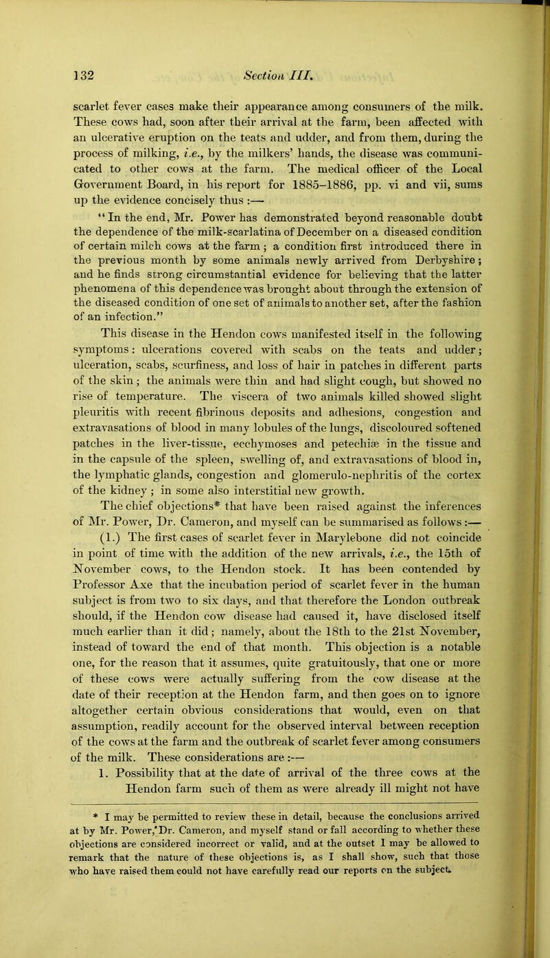 scarlet fever cases make their appearance among consumers of the milk. These cows had, soon after their arrival at the farm, been affected with an ulcerative eruption on the teats and udder, and from them, during the process of milking, i.e., by the milkers’ hands, the disease was communi- cated to other cows at the farm. The medical officer of the Local Government Board, in his report for 1885-1886, pp. vi and vii, suras up the evidence concisely thus :— “ In the end, Mr. Power has demonstrated beyond reasonable doubt the dependence of the milk-scarlatina of December on a diseased condition of certain milch cows at the farm ; a condition first introduced there in the previous month by some animals newly arrived from Derbyshire; and he finds strong circumstantial evidence for believing that the latter phenomena of this dependence was brought about through the extension of the diseased condition of one set of animals to another set, after the fashion of an infection.” This disease in the Hendon cows manifested itself in the following symptoms: ulcerations covered with scabs on the teats and udder; ulceration, scabs, scurfiness, and loss of hair in patches in different parts of the skin ; the animals were thin and had slight cough, but showed no rise of temperature. The viscera of two animals killed showed slight pleuritis with recent fibrinous deposits and adhesions, congestion and extravasations of blood in many lobules of the lungs, discoloured softened patches in the liver-tissue, ecchymoses and petechia? in the tissue and in the capsule of the spleen, SAvelling of, and extravasations of blood in, the lymphatic glands, congestion and glomerulo-nephritis of the cortex of the kidney ; in some also interstitial new growth. The chief objections* that have been raised against the inferences of Mr. Power, Dr. Cameron, and myself can be summarised as follows :— (1.) The first cases of scarlet fever in Marylebone did not coincide in point of time with the addition of the new arrivals, i.e., the 15th of NoA’ember cows, to the Hendon stock. It has been contended by Professor Axe that the incubation period of scarlet fever in the human subject is from two to six days, and that therefore the London outbreak should, if the Hendon cow disease had caused it, have disclosed itself much earlier than it did ; namely, about the 18th to the 21st November, instead of toward the end of that month. This objection is a notable one, for the reason that it assumes, quite gratuitously, that one or more of these cows Avere actually suffering from the cow disease at the date of their reception at the Hendon farm, and then goes on to ignore altogether certain obAUOus considerations that would, even on that assumption, readily account for the obserA’ed interval between reception of the cows at the farm and the outbreak of scarlet fcA’er among consumers of the milk. These considerations are :— 1. Possibility that at the date of arrival of the three cows at the Hendon farm such of them as were already ill might not have * I may be permitted to review these in detail, because the conclusions arrived at by Mr. Power,'Dr. Cameron, and myself stand or fall according to whether these objections are considered incorrect or valid, and at the outset 1 may be allowed to remark that the nature of these objections is, as I shall show, such that those AA'ho have raised them could not have carefully read our reports on the subject*