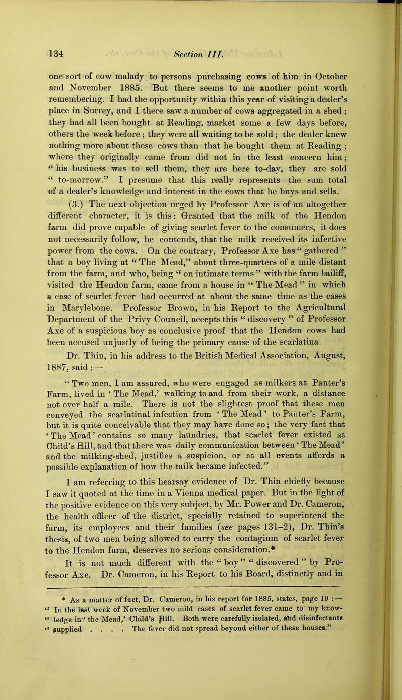 one sort of cow malady to persons purchasing cows of him in October and November 1885. But there seems to me another point worth remembering. I had the opportunity within this year of visiting a dealer’s place in Surrey, and I there saw a number of cows aggregated in a shed ; they had all been bought at Reading, market some a few days before, others the week before ; they were all waiting to be sold; the dealer knew nothing more about these cows than that he bought them at Reading ; where they originally came from did not in the least concern him; “ his business was to sell them, they are here to-day, they are sold “ to-morrow.” I presume that this really represents the sum total of a dealer’s knowledge and interest in the cows that he buys and sells. (3.) The next objection urged by Professor Axe is of an altogether different character, it is this: Granted that the milk of the Hendon farm did prove capable of giving scarlet fever to the consumers, it does not necessarily follow, he contends, that the milk received its infective power from the cows. On the contrary. Professor Axe has “ gathered ” that a boy living at “ The Mead,” about three-quarters of a mile distant from the farm, and who, being “ on intimate terms ” with the farm bailiff, risited the Hendon farm, came from a house in “ The Mead ” in which a case of scarlet fever had occurred at about the same time as the cases in Marylebone. Professor Brown, in his Report to the Agricultural Department of the Privy Council, accepts this “ discovery ” of Professor Axe of a suspicious boy as conclusive proof that the Hendon cows had been accused unjustly of being the primary cause of the scarlatina. Dr. Thin, in his address to the British Medical Association, August, 1887, said :— “ Two men, I am assured, who were engaged as milkers at Panter’s Farm, lived in ‘ The Mead,’ walking to and from their work, a distance not over half a mile. There is not the slightest proof that these men conveyed the scarlatinal infection from ‘ The Mead ’ to Paiiter’s Farm, but it is quite conceivable that they may have done so; the very fact that ‘ The Mead ’ contains so many laundries, that scarlet fever existed at Child’s Hill, and that there was daily communication between ‘ The Mead ’ and the milking-shed, justifies a suspicion, or at all events affords a possible explanation of how the milk became infected.” I am referring to this hearsay evidence of Dr. Thin chiefly because I saw it quoted at the time in a Vienna medical paper. But in the light of the positive evidence on this very subject, by Mr. Power and Dr. Cameron, the health officer of the district, specially retained to superintend the farm, its employees and their families {see pages 131-2), Dr. Thin’s thesis, of two men being allowed to carry the contagium of scarlet fever to the Hendon farm, deserves no serious consideration.* It is not much different with the “ boy ” “ discovered ” by Pro- fessor Axe. Dr. Cameron, in his Report to his Board, distinctly and in * As a matter of fact, Dr. Cameron, in his report for 1885, states, page 19 : — “ In the last-week of November two mild cases of scarlet fever came to my kcow- “ ledge in ‘ the Mead,’ Child’s pill. Both were carefully isolated, abd disinfectant* “ supplied .... The fever did not spread beyond either of these houses.”