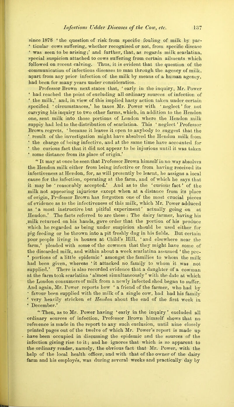 since 1878 ‘ the question of risk from specific fouling of milk by par- ‘ ticular cows suffering, whether recognised or not, from specific disease ‘ was seen to be arising;’ and further, that, as regards milk scarlatina, special suspicion attached to cows suflering from certain ailments which followed on recent calving. Thus, it is evident that the question of the communication of infectious diseases to man through the agency of milk, apart from any prior infection of the milk by means of a human agency, had been for many years under consideration. Professor Brown next states that, ‘ early in the inquiry, Mr. Power ‘ had reached the point of excluding all ordinary sources of infection of ‘ the milk,’ and, in view of this implied hasty action taken under certain specified ‘ circumstances,’ he taxes Mr. Power with ‘ neglect ’ for not carrying his inquiry to two other farms, which, in addition to the Hendon one, sent milk into those portions of London where the Hendon milk supply' had led to the distribution of scarlatina. This ‘ neglect ’ Professor Brown regrets, ‘ because it leaves it open to anybody to suggest that the ‘ result of the investigation might have absolved the Hendon milk fi om ‘ the charge of being infective, and at the same time have accounted for ‘ the curious fact that it did not appear to be injurious until it was taken ‘ some distance from its place of origin.’ “ It may at once be seen that Professor Brown himself in no way absolves the Hendon milk either from being infective or from having received its infectiveness at Hendon, for, as will presently be learnt, he assigns a local cause for the infection, operating at the farm, and of which he says that it maybe ’reasonably accepted.’ And as to the ‘ curious fact ’ of the milk not appearing injurious except when at a distance from its place of origin. Professor Brown has forgotten one of the most crucial pieces of evidence as to the infectiveness of this milk, which Mr. Power adduced as ‘ a most instructive but pitiful experiment ’ actually going on at Hendon.’ The facts referred to are these : The dairy farmer, having his ,milk returned on his hands, gave order that the portion of his produce which he regarded as being under suspicion should be used either for pig feeding or be thrown into a pit freshly dug in his fields. But certain poor people living in houses at Child’s Hill, ‘ and elsewhere near the farm,’ pleaded with some of the cowmen that they might have some of the discarded milk, and within about a week scarlatina assumed ‘ the prc- ‘ portions of a little epidemic ’ amongst the families to whom the milk had been given, whereas ‘ it attacked no family to whom it was not supplied.’ There is also recorded evidence that a daughter of a cowman at the farm took scarlatina ‘ alhaost simultaneously ’ with the date at which the London consumers of milk from a newly infected shed began to suffer. And again, Mr. Power reports how ‘ a friend of the farmer, who had by ■ favour been supplied with the milk of a single cow, had had his family ‘ very heavily stricken at Hendon about the end of the first week in ‘ December.’ “ Then, as to Mr. Power having ‘ early in the inquiry ’ excluded all ordinary sources of infection, Professor Brown himself shows that no reference is made in the report to any such exclusion, until nine closely printed pages out of the twelve of which Mr. Power’s report is made up have been occupied in discussing the epidemic and the sources of the infection giving rise to it; and he ignores that which is so apparent to the ordinary reader, namely, the obvious fact that Mr. Power, with the help of the local health officer, and with that of the ovvmer of the dairy farm and his employes, was during several weeks and practically day by