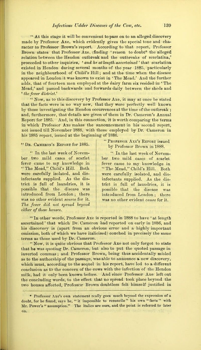 “ At this stage it will be convenient to pass on to an alleged discovery made by Professor Axe, which evidently gives the special tone and cha- racter to Professor Brown’s report. According to that report, Professor Brown states that Professor Axe, (finding ‘ reason to doubt* the alleged relation between the Hendon outbreak and the outbreaks of scarlatina,’ proceeded to other inquiries, ‘ and he atlength ascertained ’ that scarlatina existed in Hendon during several months of the year 1885, particirlarly in the neighbourhood of Child’s Hill; and at the time when the disease appeared in London it was known to exist in ‘ The Mead.’ And the further adds, that of fourteen men employed at the dairy farm six resided in ‘ The Mead,’ and passed backwards and forwards daily between the sheds and ‘ the fever district.' “ How, as to this discovery by Professor Axe, it may at once be stated that the facts were in no way new, that they were perfectly well known by those investigating the Hendon occurrences at the time of the outbreak : and, furthermore, that details are given of them in Dr. Cameron’s Annual Report for 1885. And, in this connection, it is worth comparing the terms in which Professor Axe makes the announcement in his second report, not issued till November 1888, with those employed by Dr. Cameron in his 1885 report, issued at the beginning of 1886. “ Dr. Cameron’s Report for 1885. “ Tn the last week of Novem- ber two mild cases of scarlet fever came to my knowledge in “ The Mead,” Child’s Hill. Both were carefully isolated, and dis- infectants supplied. As the dis- trict is full of laundries, it is possible that the disease was introduced from London; there was no other evident source for it. The fever did not spread beyond either of these houses. “ Professor Axe’s Report issued by Professor Brown in 1888. “ In the last week of Novem- ber two mild cases of scarlet fever came to my knowledge in “ The Mead,” Child’s Hill. Both were carefully isolated, and dis- infectants supplied. As the dis- trict i.s full of laundries, it is possible that the disease was introduced from London ; there was no other evident cause for it. “ In other words, Professor Axe is reported in 1888 to have ‘ at length ascertained ’ that which Dr. Cameron had reported on early in 1886, and his discovery is (apart from an obvious error and a highly important omission, both of which we have italicised) couched in precisely the same terms as those used by Dr. Cameron. “ Now, it is quite obvious that Professor Axe not only forgot to state that he was quoting Dr. Cameron, but also to put the quoted passage in inverted commas ; and Professor Brown, being thus accidentally misled as to the authorship of the passage, was able to announce a new discovery, which must, according to the sequel in his report, have led to a different conclusion as to the concern of the cows with the infection of the Hendon milk, had it only been known before. And since Professor Axe left out the concluding words, to the effect that no spread took place beyond the two houses affected, Professor Brown doubtless felt himself justified in * Professor Axe’s own statement really goes much beyond the expression of a doubt, for he found, says he, “ it impossible to reconcile ” his own “ facts ” with Mr. Power’s “ assumption.” The italics are ours, and the point is referred to later on.