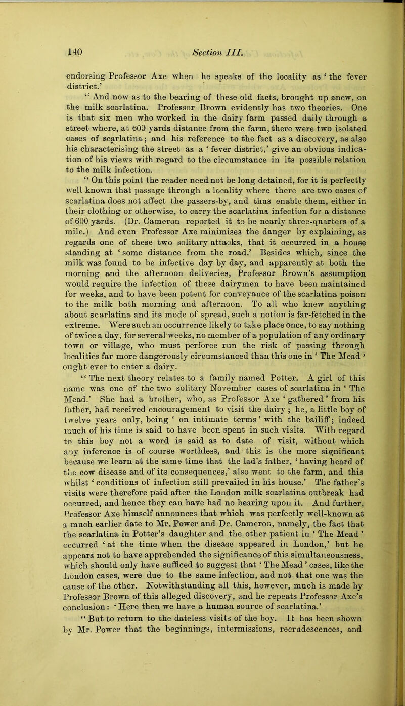endorsing Professor Axe when he speaks of the locality as ‘ the fever district.’ “ And now as to the bearing of these old facts, brought up anew, on the milk scarlatina. Professor Brown evidently has two theories. One is that six men who worked in the dairy farm passed daily thj’ough a street where, at bOO yards distance from the farm, there were two isolated cases of scarlatina; and his reference to the fact as a discovery, as also his characterising the street as a ‘ fever district,’ give an obvious indica- tion of his views with regard to the circumstance in its possible relation to the milk infection. “ On this point the reader need not be long detained, for it is perfectly well known that passage through a locality where there are two cases of scarlatina does not affect the passers-by, and thus enablo them, either in their clothiug or otherwise, to carry the scarlatina infection for a distance of 600 yards. (Dr. Oameron reported it to be nearly three-quarters of a mile.) And even Professor Axe minimises the danger by explaining, as regards one of these two solitary attacks, that it occurred in a house standing at ‘ some distance from the road.’ Besides which, since the milk was found to be infective day by day, and apparently at both the morning and the afternoon deliveries. Professor Brown’s assumption would require the infection of these dairymen to have been maintained for weeks, and to have been potent for conveyance of the scarlatina poison to the milk both morning and afternoon. To all who knew anything about scarlatina and its mode of spread, such a notion is far-fetched in the extreme. Were such an occurrence likely to take place once, to say nothing of twice a day, for severahweeks, no member of a population of any ordinary town or village, who must perforce run the risk of passing through localities far more dangerously circumstanced than this one in ‘ The Mead ’ ought ever to enter a dairy. “ The next theory relates to a family named Potter. A girl of this name was one of the two solitaiy November cases of scarlatina in ‘ The Mead.’ She had a brother, who, as Professor Axe ‘ gathered ’ from his father, had received encouragement to visit the dairy ; he, a little boy of twelve years only, being ‘ on intimate terms ’ with the bailiff; indeed much of his time is said to have been spent in such visits. With regard to this boy not a word is said as to date of visit, without which any inference is of course worthless, and this is the more significant because we learn at the same time that the lad’s father, ‘ having heard of the cow disease and of its consequences,’ also went to the farm, and this Avhilst ‘ conditions of infection still prevailed in his house.’ The father’s visits were therefore paid after the Loudon milk scarlatina outbreak had occurred, and hence they can have had no bearing upon it. And fm-ther. Professor Axe himself announces that which was perfectly well-known at a much earlier date to Mr. Power and Dr. Cameron, namely, the fact that the scarlatina in Potter’s daughter and the other patient in ‘ The Mead ’ occurred ‘ at the time when the disease appeared in London,’ but he appears not to have apprehended the significance of this simultaneousness, which should only have sufiiced to suggest that ‘ The Mead ’ cases, like the London cases, were due to the same infection, and not that one was the cause of the other. Notwithstanding all this, however, much is made by Professor Brown of this alleged discovery, and he repeats Professor Axe’s conclusion: ’'Ilere then we have a human source of scarlatina.’ “ But to return to the dateless visits of the boy. It has been shown by Mr. Power that the beginnings, intermissions, recrudescences, and