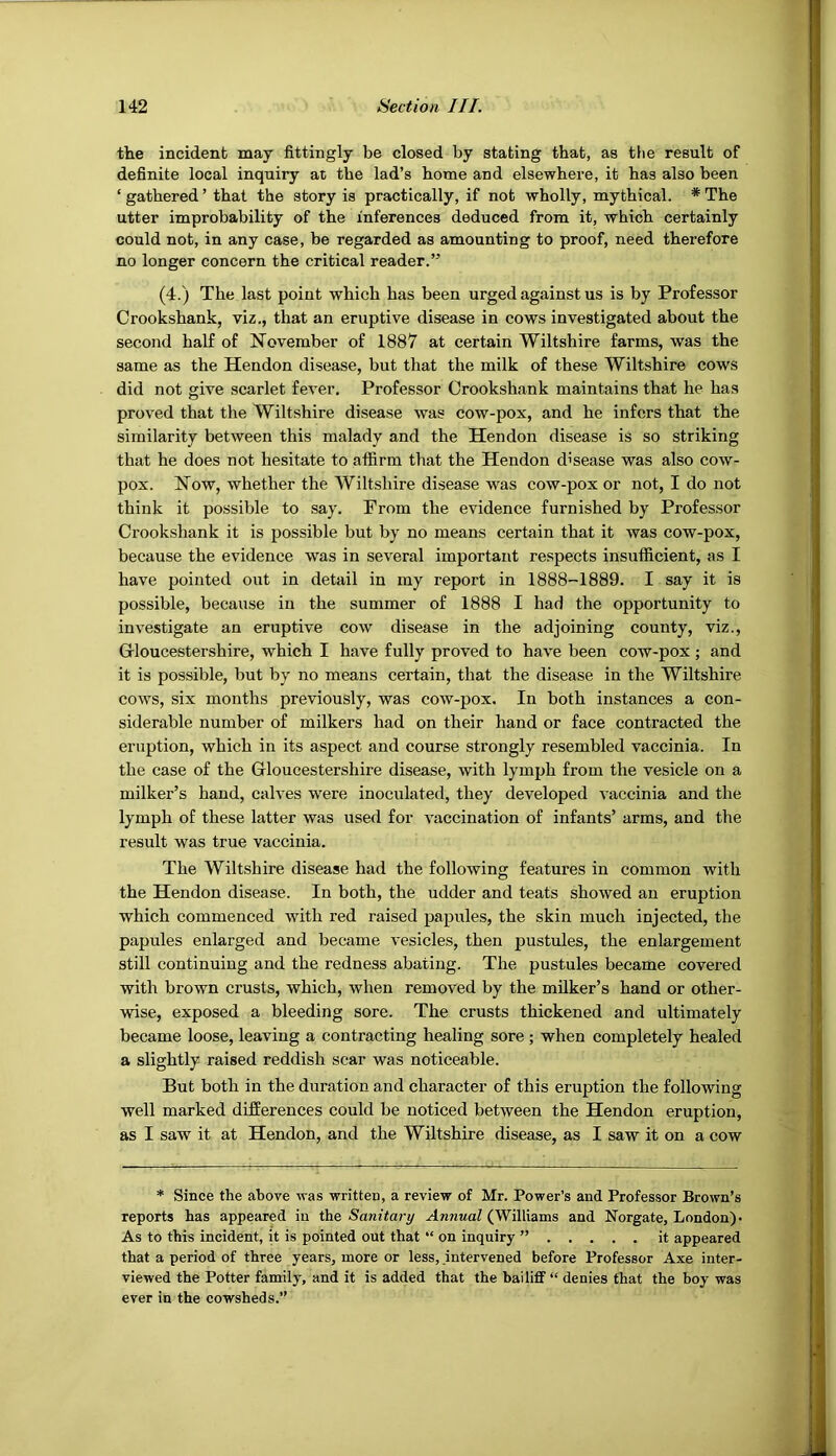 the incident may fittingly be closed by stating that, as the result of definite local inquiry at the lad’s home and elsewhere, it has also been ‘ gathered ’ that the story is practically, if not wholly, mythical. * The utter improbability of the inferences deduced from it, which certainly could not, in any case, be regarded as amounting to proof, need therefore no longer concern the critical reader.” (4.) The last point which has been urged against us is by Professor Crookshank, viz., that an eruptive disease in cows investigated about the second half of November of 1887 at certain Wiltshire farms, was the same as the Hendon disease, but that the milk of these Wiltshire cows did not give scarlet fever. Professor Crookshank maintains that he has proved that the Wiltshire disease was cow-pox, and he infers that the similarity between this malady and the Hendon disease is so striking that he does not hesitate to affirm that the Hendon disease was also cow- pox. Now, whether the Wiltshire disease was cow-pox or not, I do not think it possible to say. Prom the evidence furnished by Professor Crookshank it is possible but by no means certain that it was cow-pox, because the evidence was in several important respects insufficient, as I have pointed out in detail in my report in 1888-1889. I say it is possible, because in the summer of 1888 I had the opportunity to investigate an eruptive cow disease in the adjoining county, viz., Grloucestershire, which I have fully proved to have been cow-pox; and it is possible, but by no means certain, that the disease in the Wiltshire cows, six months previously, was cow-pox. In both instances a con- siderable number of milkers had on their hand or face contracted the eruption, which in its aspect and course strongly resembled vaccinia. In the case of the Gloucestershire disease, with lymph from the vesicle on a milker’s hand, calves were inoculated, they developed vaccinia and the lymph of these latter was used for vaccination of infants’ arms, and the result was true vaccinia. The Wiltshire disease had the following features in common with the Hendon disease. In both, the udder and teats showed an eruption which commenced with red raised papules, the skin much injected, the papules enlarged and became vesicles, then pustules, the enlargement still continuing and the redness abating. The pustules became covered with brown crusts, which, when removed by the milker’s hand or other- wise, exposed a bleeding sore. The crusts thickened and ultimately became loose, leaving a contracting healing sore; when completely healed a slightly raised reddish scar was noticeable. But both in the duration and character of this eruption the following well marked differences could be noticed between the Hendon eruption, as I saw it at Hendon, and the Wiltshire disease, as I saw it on a cow * Since the above was -writteD, a review of Mr. Power’s and Professor Brown’s reports has appeared in the Sanitary Annual (Williams and Norgate, London)- As to this incident, it is pointed out that “ on inquiry ” it appeared that a period of three years, more or less, intervened before Professor Axe inter- viewed the Potter family, and it is added that the bailiff “ denies that the boy was ever in the cowsheds.”