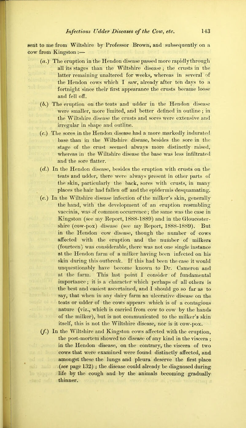 sent to me from Wiltshire by Professor Brown, and subsequently on a cow from Kingston :— (a.) The eruption in the Hendon disease passed more rapidly through all its stages than the Wiltshire disease ; the crusts in the latter remaining unaltered for weeks, whereas in several of the Hendon cows which I saw, already after ten days to a fortnight since their first appearance the crusts became loose and fell off. {b.) The eruption on the teats and udder in the Hendon disease were smaller, more limited, and better defined in outline ; in the Wiltshire disease the crusts and sores were extensive and irregular in shape and outline. (c.) The sores in the Hendon disease had a more markedly indurated base than in the Wiltshii-e disease, besides the sore in the stage of the crust seemed always more distinctly raised, whereas in the Wiltshire disease the base was less infiltrated and the sore flatter. (<f.) In the Hendon disease, besides the eruption with crusts on the teats and udder, there were always present in other parts of the skin, particularly the back, sores with crusts, in many places the hair had fallen off and the epidermis desquamating. (e.) In the Wiltshire disease infection of the milker’s skin, generally the hand, with the development of an eruption resembling vaccinia, was of common occurrence; the same was the case in Kingston (see my Report, 1888-1889) and in the Gloucester- shire (cow-pox) disease (see my Report, 1888-1889). But in the Hendon cow disease, though the number of cows affected with the eruption and the number of milkers (fourteen) was considerable, there was not one single instance at the Hendon farm of a milker having been infected on his skin during this outbreak. If this had been the case it would unquestionably have become known to Dr. Cameron and at the farm. This last point I consider of fundamental importance; it is a character which perhaps of all others is the best and easiest ascertained, and I should go so far as to say, that when in any dairy farm an ulcerative disease on the teats or udder of the cows appears which is of a contagious nature (viz., which is carried from cow to cow by the hands of the milker), but is not communicated to the milker’s skin itself, this is not the Wiltshire disease, nor is it cow-pox. (/.) In the Wiltshire and Kingston cows affected with the eruption, the post-mortem showed no disease of any kind in the viscera ; in the Hendon disease, on the contrary, the viscera of two cows that were examined were found distinctly affected, and amongst these the lungs and pleura deserve the first place {see page 132) ; the disease could already be diagnosed during life by the cough and by the animals becoming gradually thinner.