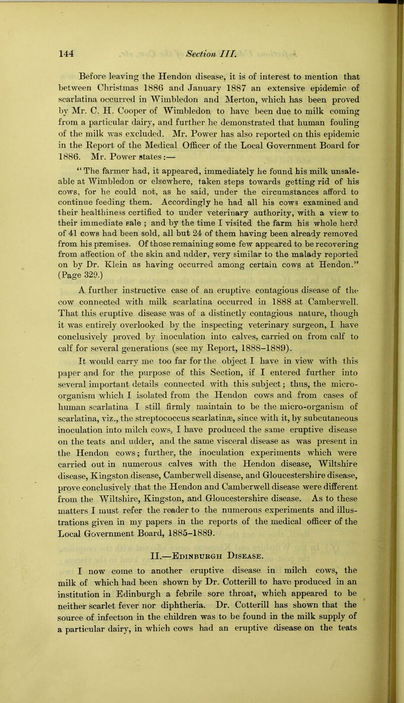 Before leaving the Hendon disease, it is of interest to mention that between Christinas 1886 and January 1887 an extensive epidemic of scarlatina occurred in Wimbledon and Merton, which has been proved by Mr. C. H. Cooper of Wimbledon to have been due to milk coming from a particular dairy, and further he demonstrated that human fouling of the milk was excluded. Mr. Power has also reported on this epidemic in the Report of the Medical Officer of the Local Government Board for 1886. Mr. Power states:— “ The farmer had, it appeared, immediately he found his milk unsale- able at Wimbledon or elsewhere, taken steps towards getting rid of his cows, for he could not, as he said, under the circumstances afford to continue feeding them. Accordingly he had all his cows examined and their healthiness certified to under veterinary authority, with a view to their immediate sale ; and by the time I visited the farm his whole herd of 41 cows had been sold, all but 24 of them having been already removed from his premises. Of those remaining some few appeared to be recovering from affection of the skin and udder, very similar to the malady reported on by Dr. Klein as having occurred amoitg certain cows at Hendon.” (Page 329.) A further instructive case of an eruptive contagious disease of the cow connected with milk scarlatina occurred in 1888 at Camberwell. That this eruptive disease was of a distinctly contagious nature, though it was entirely overlooked by the inspecting veterinary surgeon, I have conclusively proved by inoculation into calves, carried on from calf to calf for several generations (see my Report, 1888-1889). It would carry me too far for the object I have in view with this paper and for the purpose of this Section, if I entered further into several important details connected with this subject; thus, the micro- organism which I isolated from the Hendon cows and from cases of human scarlatina I still firmly maintain to be the micro-organism of scarlatina, viz., the streptococcus scarlatiuae, since with it, by subcutaneous inoculation into milch cows, I have produced the same eruptive disease on the teats and udder, and the same visceral disease as was present in the Hendon cows; further, the inoculation experiments which were carried out in numerous calves with the Hendon disease, Wiltshire disease, Kingston disease, Camberwell disease, and Gloucestershire disease, prove conclusively that the Hendon and Camberwell disease were different from the Wiltshire, Kingston, and Gloucestershire disease. As to these matters I must refer the reader to the numerous experiments and illus- trations given in my papers in the reports of the medical officer of the Local Government Board, 1885-1889. II.—Edinburgh Disease. I now come to another eruptive disease in milch cows, the milk of which had been shown by Dr. Cotterill to hav(s produced in an institution in Edinburgh a febrile sore throat, which appeared to be neither scarlet fever nor diphtheria. Dr. Cotterill has shown that the source of infection in the children was to be found in the milk supply of a particular dairy, in which cows had an eruptive disease on the teats