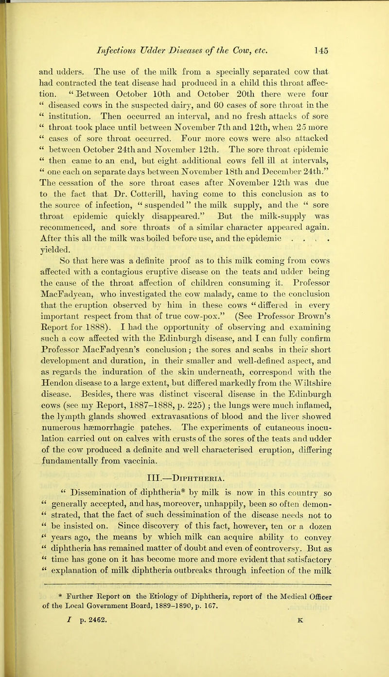 and udders. The use of the milk from a specially separated cow that had contracted the teat disease had produced in a child this tlu'oat affec- tion. “ Between October 10th and October 20th there were four “ diseased cows in the suspected dairy, and 60 cases of sore throat in the “ institution. Then occurred an interval, and no fresh attacks of sore “ throat took place until between November 7th and 12th, when 25 more “ cases of sore throat occurred. Four more cows were also attacked “ between October 24th and November 12th. The sore throat epidemic “ then came to an end, but eight additional cows fell ill at intervals, “ one each on separate days between November 18th and December 24th.” The cessation of the sore throat cases after November 12th was due to the fact that Dr. Cotterill, having come to this conclusion as to the source of infection, “ suspended ” the milk supply, and the “ sore throat epidemic quickly disappeared.” But the milk-supply was recommenced, and sore throats of a similar character appeared again. After this all the milk was boiled before use, and the epidemic .... yielded. So that here was a definite proof as to this milk coming from cows affected with a contagious eruptive disease on the teats and udder being the cause of the throat affection of children consuming it. Professor MacFadyean, who investigated the cow malady, came to the conclusion that the eruption observed by him in these cows “differed in every important respect from that of true cow-pox.” (See Professor Brown’s Report for 1888). I had the opportunity of observing and examining such a cow affected with the Edinburgh disease, and I can fully confirm Professor MacFadyean’s conclusion; the sores and scabs in their short development and duration, in their smaller and well-defined aspect, and as regards the induration of the skin underneath, correspond with the Hendon disease to a large extent, but differed markedly from the Wiltshire disease. Besides, there was distinct visceral disease in the Edinburgh cows (see my Report, 1887-1888, p. 225) ; the lungs were much inflamed, the lympth glands showed extravasations of blood and the liver showed numerous ha3morrhagic patches. The experiments of cutaneous inocu- lation carried out on calves with crusts of the sores of the teats and udder of the cow produced a definite and well characterised eruption, differing fundamentally from vaccinia. III.—Diphtheria. “ Dissemination of diphtheria* by milk is now in this country so “ generally accepted, and has, moreover, unhajipily, been so often demon- “ strated, that the fact of such dessimiuation of the disease needs not to “ be insisted on. Since discovery of this fact, however, ten or a dozen “ years ago, the means by which milk can acquire ability to convey “ diphtheria has remained matter of doubt and even of controversy. But as “ time has gone on it has become more and more evident that satisfactory “ explanation of milk diphtheria outbreaks through infection of the milk * Further Report on the Etiology of Diphtheria, report of the Medical Officer of the Local Government Board, 1889-1890, p. 1G7. I p. 2462. K