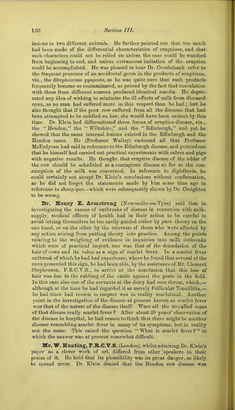 lesions in two different animals. He further pointed out that too much had been made of the differential characteristics of eruptions, and that such characters could not be relied on unless the case could be watched from beginning to end, and unless extraneous imitation of the eruption could be accomplished. He was pleased to hear Dr. Crookshank I’efer to the frequent presence of an accidental germ in the products of eruptions, viz., the Streptococcus pyogenus, as he was quite sure that such products frequently became so contaminated, as proved by the fact that inoculation with them from different sources produced identical results. He depre- cated any idea of wishing to minimise the ill effects of milk from diseased cows, as no man had suffered more in this respect than he had ; but he also thought that if the poor cow suffered from all the diseases that had been attempted to be saddled on her, she would have been extinct by this time. Dr. Klein had differentiated three forms of eruptive disease, viz., the “Hendon,” the “Wiltshire,” and the “Edinburgh,” and yet he showed that the same internal lesions existed in the Edinburgh and the Hendon cases. He (Professor Wailey) endorsed all that Professor McFadyean had said in reference to the Edinburgh disease, and pointed out that he himself had carried out practical experiments with calves and pigs with negative results. He thought that eruptive disease of the udder of the cow should he scheduled as a contagious disease so far as the con- sumption of the milk was concerned. In reference to diphtheria, he could certainly not accept Dr. Klein’s conclusions without confirmation, as he did not forget the statements made by him some time ago in reference to sheep-pox—which were subsequently shown by Dr. Creighton to be wrong. Dr. Henry D. Armstrong (Newcastle-on-Tyne) said that in investigating the causes of outbreaks of disease in connexion with milk- supply, medical officers of health had in their action to be careful to avoid letting themselves be too easily guided either by pure theory on the one hand, or on the other by the interests of those who were affected by any action arising from putting theory into practice. Among the points relating to the weighing of evidence in inquiries into milk outbreaks which were of practical import, one was that of the denudation of the Pair of cows and its value as a sign of scarlet fever. In a scarlet fever outbreak of which he had had experience, where he found that several of the cows presented this sign, he had been able, by the assistance of Mr. Clement Stephenson, E.R.C.V.S., to arrive at the conclusion that this loss of hair was due to the rubbing of the cattle against the posts in the field. In this case also one of the servants at the daii’y had sore throat, which,— although at the time he had regarded it as merely Eollicular Tonsillitis,— he had since had reason to suspect was in reality scarlatinal. Another point in the investigation of the disease at present known as scarlet fever was that of the nature of the disease itself. Were all the so-called cases of that disease really scarlet fever ? After about 20 years’ observation of the disease in hospital, he had reason to think that there might be another •disease resembling scarlet fever in many of its symptoms, but in reality not the same. This raised the question “What is scarlet fever?” to which the answer was at present somewhat difficult. Mr. W. Hunting, P.R.C.V.S. (London) , whilst admiring Dr. Klein’s paper as a clever work of art, differed from other ^speakers in their praise of it. He held that its plausibility was its great danger,, as likely to spread error. Dr. Klein denied that the Hendon cow disease was