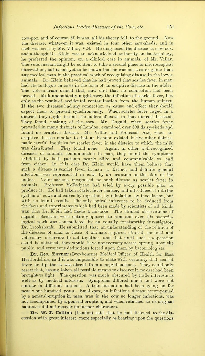 cow-pox, and of course, if it was, all his theory fell to the ground. Wow the disease, whatever it was, existed in four other cow-sheds, and in each was seen by Mr. Yillar, V.S. He diagnosed the disease as cow-pox. and although Dr. Klein was an acknowledged authority on bacteriology, he preferred the opinion, on a clinical case in animals, of Mr. Yillar. The veterinarian might be conteirt to take a second place in microscopical observation, but it had yet to be shown that ho was not a safer guide than any medical man in the practical work of recognising disease in the lower animals. Dr. Klein believed that he had 23roved that scarlet fever in man had its analogue in cows in the form of an eruptive disease in the udder The veterinarian denied that, and said that no connection had been proved. Milk undoubtedly might carry the infection of scarlet fever, but only as the result of accidental contamination from the human subject. If the two diseases had any connection as cause and effect, they should expect them to prevail synchronously. When scarlet fever raged in a district they ought to find the udders of cows in that district diseased. They found nothing of the sort. Mr. Duguid, when scarlet fever prevailed in many districts of London, examined over 6C0 dairy-sheds and found no eruptive disease. Mr. Yillar and Professor Axe, when an eruptive disease similar to that at Hendon existed in five other dairies, made careful inquiries for scarlet fever in the district to which the milk was distributed. They found none. Again, in other well-recognised diseases of animals communicable to man, they found the sym^Dtoms exhibited by both patients nearly alike and communicable to and from either. In this case Dr. Klein would have them believe that such a disease as scarlet fever in man—a distinct and definite general affection—was represented in cows by an eruption on the skin of the udder. Yeterinarians I'ecognised no such disease as scarlet fever in animals. Professor McFadyeaa had tried by every possible plan to produce it. He had taken scarlet fever matter, and introduced it into the system of cows and calves by ingestion, by inhalation, by inoculation, but with no definite result. The only logical inference to be deduced from the fads and experiments wliich had been made by scientists of all kinds was that Dr. Klein had made a mistake. The clinical observations of capable observers were entirely opposed to him, and even his bacterio- logical work was contradicted by an equally trustworthy investigator, Dr. Orookshank. He submitted that an understanding of the relation of the diseases of man to those of animals required clinical, medical, and veterinary observers to act together, and that until such co-operation could be obtained, they would have unnecessary scares sprung upon the public, and erroneous deductions forced upon them by bacteriologists. Dr. Geo. Ttirner (Broxbourne), Medical Officer of Health for East Hertfordshire, said it was impossible to state with certainty that scarlet fever or diphtheria was absent from a neighbourhood. They could only assert that, having taken all possible means to discover it, no case had been brought to light. The question was much obscured by trade interests as well as by medical interests. Symptoms differed much and were not similar in different animals. A transformation had been going on for nearly one hundred year’s. Small-pox, an infectious disease accompanied by a general eruption in man, was in the cow no longer infectious, was not accompanied by a general eruption, and when returned to its original habitat it did not recover its former characters. Dr. W. J. Collins (London) said that he had listejied to the dis- cussion with great interest, more especially as bearing upon the questions