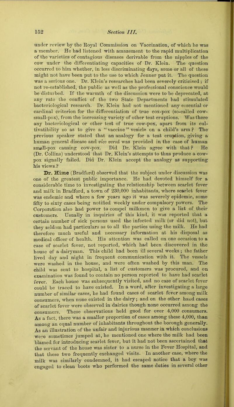 under reyiew by the Eoyal Commission on Vaccination^ of 'which he was a member. He had listened with amazement to the rapid multiplication of the varieties of contagious diseases derivable from the nipples of the cow under the differentiating capacities of Dr. Klein. The question occurred to him whether, in less discriminating days, some or all of these might not have been put to the use to which Jenner put it. The question was a serious one. Dr. Klein’s researches had been severely criticised; if not re-established, the public as well as the professional conscience would be disturbed. If the warmth of the discussion were to be deprecated, at any rate the conflict of the two State Departments had stimulated bacteriological research. Dr. Klein had not mentioned any essential or cardinal criterion for the differentiation of true cox-pox (so-called cow- small-pox), from the increasing variety of other teat eruptions. Was there any bacteriological or other test of true cow-pox, apart from its cul- tivatibility so as to give a “vaccine ” vesicle on a child’s arm? The previous speaker stated that an analogy for a teat eruption, giving a human general disease and vice versa was provided in the case of human snuill-pox causing cow-pox. Did Dr. Klein agree with that ? He (Dr. Collins) understood that Dr. Klein’s attempts to thus produce a cow- pox signally failed. Did Dr. Klein accept the analogy as supporting his views.? Dr. Hime (Bradford) observed that the subject under discussion was one of the greatest public importance. He had devoted himself for a considerable time to investigating the relationship between scarlet fever and milk in Bradford, a town of 230,000 inhabitants, where scarlet fever was endemic and where a few years ago it was severely epidemic, some fifty to sixty cases being notified weekly under compulsory powers. The Corporation also had power to compel milkmen to give a list of their customers. Hsually in inquiries of this kind, it was reported that a certain number of sick persons used the infected milk (or did not), but they seldom had particulars as to all the parties using the milk. He had therefore much useful and necessary information at his disposal as medical ofiRcer of health. His attention was called on one occasion to a case of scarlet fever, not reported, which had been discovered in the house of a dairyman. This child had been ill several weeks ; the father lived day and night in frequent communication with it. The vessels were washed in the house, and were often washed by this man. The child was sent to hospital, a list of customers was procured, and on examination was found to contain no person reported to have had scarlet fever. Each house was subsequently visited, and no case of scarlet fever conld be traced to have existed. In a word, after investigating a large number of similar cases, he had found cases of scarlet fever among milk consumers, when none existed in the dairy; and on the other ha'ud cases of scarlet fever were observed in dairies though none occurred among the consumers. These observations held good for over 4,000 consumers. As a fact, there was a smaller proportion of cases among these 4,000, than among an equal number of inhabitants throughout the borough generally. As an illustration of the unfair and injurious manner in which conclusions were sometimes jumped at, he mentioned one where the milk had been blamed for introducing scarlet fever, but it had not been ascertained that the servant of the house was sister to a nurse in the Fever Hospital, and that these two frequently exchanged visits. In another case, where the milk was similarly condemned, it had escaped notice that a boy was engaged to clean boots who performed the same duties in several other
