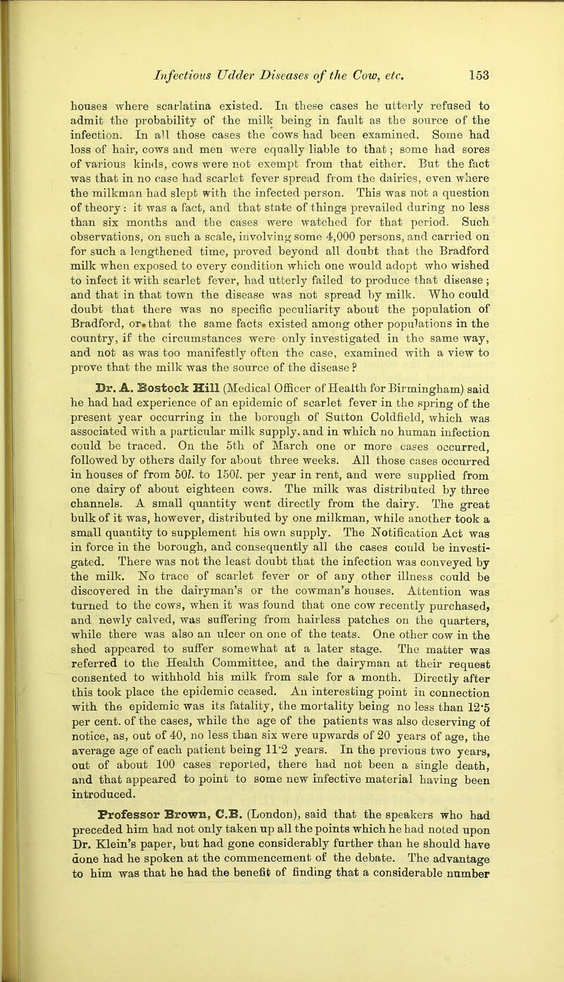 houses where scarlatina existed. In these cases he utterly refused to admit the probability of the milk being in fault as the source of the infection. In all those cases the cows had been examined. Some had loss of hail’, cows and men were equally liable to that; some had sores of various kinds, cows were not exempt from that either. But the fact was that in no case had scarlet fever spread from the dairies, even where the milkman had slept with the infected person. This was not a question of theory: it was a fact, and that state of things prevailed during no less than six months and the cases were watched for that period. Such observations, on such a scale, involving some 4,000 persons, and carried on for such a lengthened time, proved beyond all doubt that the Bradford milk when exposed to every condition which one would adopt who wished to infect it with scarlet fever, had utterly failed to produce that disease ; and that in that town the disease was not spread by milk. Who could doubt that there was no specific peculiarity about the population of Bradford, or.that the same facts existed among other populations in the country, if the circumstances were only investigated in the same way, and not as was too manifestly often the case, examined with a view to prove that the milk was the source of the disease ? Dr. A. Bostock Hill (Medical Officer of Health for Birmingham) said he had had experience of an epidemic of scarlet fever in the spring of the present year occurring in the borough of Sutton Coldfield, which was associated with a particular milk supply, and in which no human infection coiild be traced. On the 5th of March one or more oases occurred, followed by others daily for about three weeks. All those cases occuired in houses of from 50L to 150L per year in rent, and were supplied from one dairy of about eighteen cows. The milk was distributed by three channels. A small quantity went directly from the dairy. The great bulk of it was, however, distributed by one milkman, while another took a small quantity to supplement his own supply. The Notification Act was in force in the borough, and consequently all the cases could be investi- gated. There was not the least doubt that the infection was conveyed by the milk. No trace of scarlet fever or of any other illness could be discovered in the dairyman’s or the cowman’s houses. Attention was turned to the cows, when it was found that one cow recently purchased, and newly calved, was suffering from hairless patches on the quarters, while there was also an ulcer on one of the teats. One other cow in the shed appeared to suffer somewhat at a later stage. The matter was referred to the Health Committee, and the dairyman at their request consented to withhold his milk from sale for a month. Directly after this took place the epidemic ceased. An interesting point in connection with the epidemic was its fatality, the mortality being no less than 12’5 per cent, of the cases, while the age of the patients was also deserving of notice, as, out of 40, no less than six were upwards of 20 years of age, the average age of each patient being 11'2 years. In the previous two years, out of about 100 cases reported, there had not been a single death, and that appeared to point to some new infective material having been introduced. Professor Brown, C.B. (London), said that the speakers who had preceded him had not only taken up all the points which he had noted upon Dr. Klein’s paper, but had gone considerably further than he should have done had he spoken at the commencement of the debate. The advantage to him was that he had the benefit of finding that a considerable number