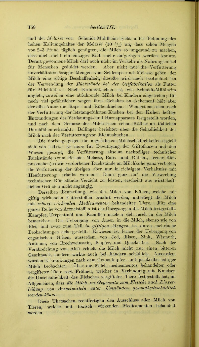 und der Melasse vor. Schmidt-Muhlheim giebt unter Betonung des hoben Kaliumgebaltes der Melasse (10 an, dass scbon Mengen von 2-3 Pfuud taglich geniigten, die Milch so ungesund zu machen, dass auch nicht ein einziges Kalb mehr anfgezogen werden kounte. Derart gewonnene Milch darf auch nicht im Verkehr als Kahrungsmittel fiir Menschen geduldet werden. Aber nicht nur die Verfiitterung unverhaltnissmassiger Mengen von Schlempe und Melasse geben der Milch eine giftige Beschaffenheit, dieselbe wird auch beobachtet bei der Verwendung der Euchstdnde bei der Oelfabrikation als Futter fiir Milchkiihe. Kach Brdnusskuchen ist, wie Schmidt-Miihlheim angiebt, zuweiien eine abfiihrende Milch bei Kindern eingetreten; fiir noch viel gefahrlicher wegen ihres Gehaltes an Ackersenf halt aber derselbe Autor die Raps- und Riibenkuchen. Wenigstens seien nach der Verfiitterung der letztangefiihrten Kuchen bei den Kiihen hcftige Entziindungen des Verdauungs- und Harnapparates festgestellt worden, und nach dem Genusse der Milch seien schon Kalber an todiichen Durchfallen erkrankt. Bollinger berichtet iiber die Schadlichkeit der Milch nach der Verfiitterung von Ricinuskuchen. Die Vorbeuge gegen die angefiihrten Milchschadlichkeiten ergiebt sich von selbst. Es muss fiir Beseitigung der Giftpflanzen auf den Wiesen gesorgt, die Verfiitterung absolut nachteiliger technischer Riickstande (zum Beispiel Melasse, Raps- und Riiben-, ferner Rici- nuskuchen) sowie verdorbener Riickstande an Milchkiihe ganz verboten, die Verfiitterung der iibrigen aber nur in richtigem Verhaltniss mit Heufiitterung erlaubt werden. Denn ganz auf die Verwertung technischer Riickstande Verzicht zu leisten, erscheint aus wirstchaft- lichen Griinden nicht angangig. Derselben Beurteilung, wie die Milch von Kiihen, welche mit gif tig wirkeuden FutterstofEen ern^irt werden, unterliegt die Milch mit schurf wirkenden Medicamenten behandelter Tiere. Fiir eine ganze Reihe von Arzneistofien ist der Ubergang in die Milch festgestellt. Kampfer, Terpentinol und Kamillen machen sich rasch in der Milch bemerkbar. Der Uebergang von Arsen in die Milch, ebenso wie von Blei, und zwar zum Teil in yiftigen Mengen, ist durch mehrfache Beobachtungen sichergestellt. Erwiesen ist ferner der Uebergang von organischeu Giften, ausserdem von Jod, Eisen, Zink, Wismuth, Antimon, von Brechweinstein, Kupfer, und Quecksilber. Kach der Verabreichung von Aloe erhielt die Milch nicht nur einen bitteren Geschmack, sondern wirkte auch bei Kindern schadlich. Ausserdem wurden Erkrankungen nach dem Genus kupfer- und quecksilberhaltiger Milch beobachtet. Uber die Milch medicamentos behandelter oder vergifteter Tiere sagt Frohner, welcher in Verbindung mit Knudsen die Unschiidlichkeit des Fleisches vergifteter Tiere festgestellt hat, im Allgemeinen, dass die Milch im Gegensatz zum Fleische nach Einver- leibunq von Arzneimitteln unter Umsldnden gesundheitsschddlich werden hdnne. Diese Thatsachen rechtfertigen den Ausschluss aller Milch von Tieren, welche mit toxisch wirkenden Medicamenten behandelt werden.