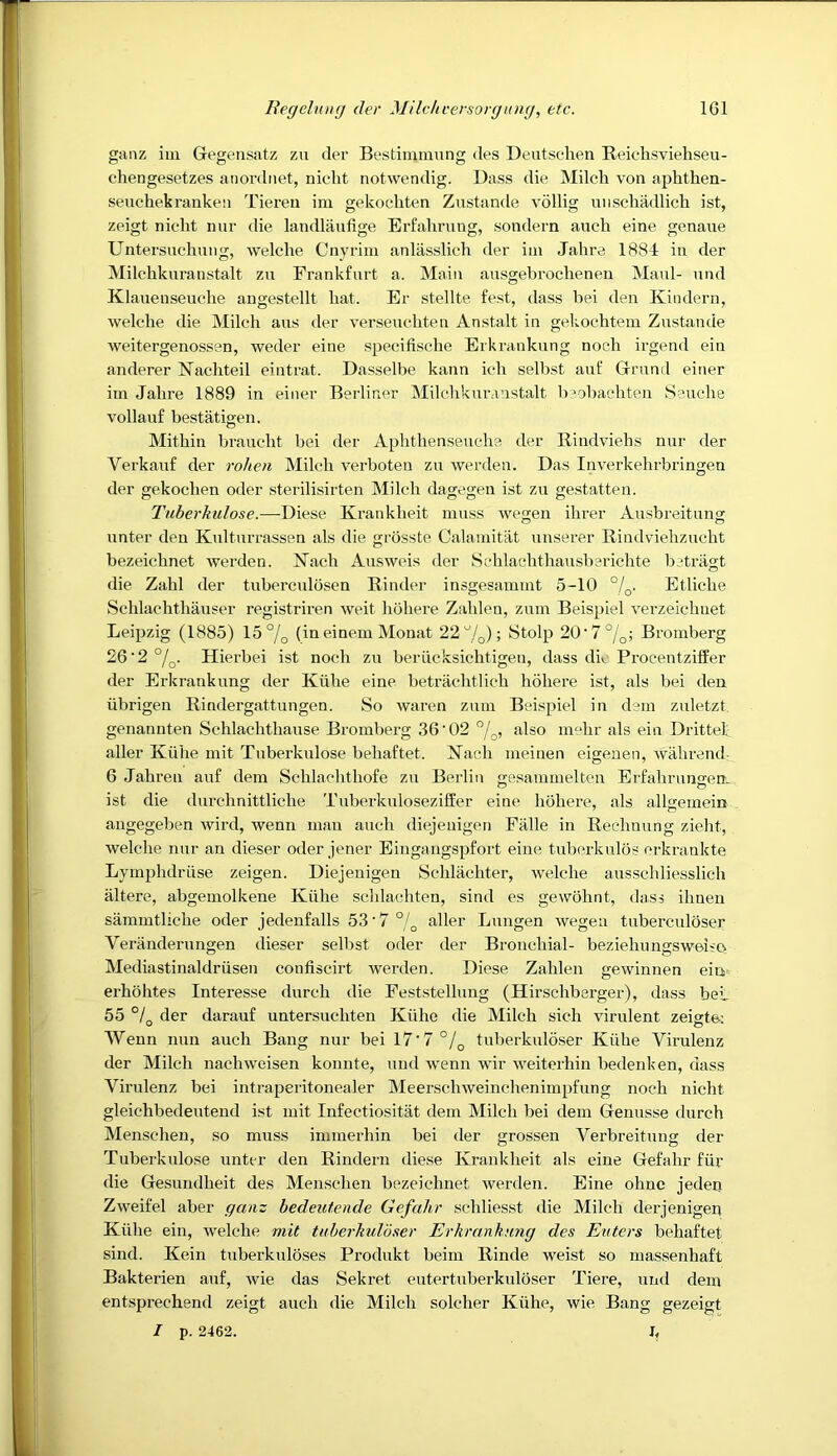 ganz iiii Gegensatz zu der Bestiiumung des Deutsc-hen Reichsvieliseu- cdiengesetzes anordiiet, niclit notwendig. Dass die Milch von aphthen- seuchekranken Tieren im gekochten Zustande vollig uiischadlicli ist, zeigt nicht nur die landlaufige Erfalirung, sondern auch eine genaue Untersuchung, welche Cnyrim anlasslich der im Jahre 1884 in der Milchkuranstalt zu Frankfurt a. Main ausgebrocheneu Maul- und Klauenseuche angestellt hat. Er stellte fest, dass bei den Kindern, welche die Milch aus der verseuchteu Anstalt in gekochtem Zustande weitergenossen, weder eine specifische Erkrankung noch irgend ein anderer Nachteil eintrat. Dasselbe kann ich selbst auf Grund einer im Jahre 1889 in einer Berliner Milchkuranstalt b’obachten Seuche vollauf bestatigen. Mithin braucht bei der Aphthenseuche der Rindviehs nur der Verkauf der rohen Milch verboteu zu werden. Das Inverkehrbringen der gekochen oder sterilisirten Milch dagegen ist zu gestatten. Tnberkulose.—Diese Krankheit muss wegen ihrer Ausbreitung unter den Kulturrassen als die grosste Calamitat unserer Rindviehzucht bezeichnet werden. Nach Ausweis der Sehlachthausberichte betragt die Zahl der tuberculosen Rinder insgesammt 5-10 °/q. Etliche Schlachthauser registriren weit hohere Zahlen, zum Beispiel verzeichnet Leipzig (1885) 15 (ineinem Monat 22^!^); Stolp 20‘7%; Bromberg 26'2°/q. Hierbei ist noch zu beriicksichtigen, dass dk Procentziffer der Erkrankung der Kiihe eine betrachtlich hohere ist, als bei den iibrigen Rindergattungen. So waren zum Beispiel in dem zuletzt. genannten Schlachthause Bromberg 36'02 °j^, also m“hr als ein Drittef aller Kiihe mit Tuberkulose behaftet. Kach meinen eigeuen, wahrend- 6 Jahren auf dem Schlachthofe zu Berlin gesammelten Erfahrungen. ist die durchnittliche Tuberkuloseziffer eine hohere, als allgemein angegeben wird, wenn man auch diejenigen Fiille in Rechnung zieht, welche nur an dieser oder jener Eingaugspfort eine tuberkulos crkrankte Lymphdriise zeigen. Diejenigen Schlachter, welche ausschliesslich altere, abgemolkene Kiihe schlachtcn, sind es gewohnt, dass ihnen sammtliche oder jedenfalls 53'7°l^ aller Lungen wegen tuberculoser Veranderungen dieser selbst oder der Bronchial- beziehungsweiio Mediastinaldriisen confiscirt werden. Diese Zahlen gewinnen ein erhohtes Interesse durch die Feststellung (Hirschberger), dass bei_ 55 °L der darauf untersuchten Kiihe die Milch sich virulent zeiffte- y o Wenn nun auch Bang nur bei 17'7°/^ tuberkuloser Kiihe Viruleuz der Milch nachweisen konnte, und wenn wir weiterhin bedenken, dass Virulenz bei intraperitonealer Meerschweinchenimpfung noch nicht gleichbedeutend ist mit Infectiositat dem Milch bei dem Genusse durch Menschen, so muss immerhin bei der grossen Verbreitung der Tuberkulose unter den Rindern diese Krankheit als eine Gefahr fiir die Gesundheit des Menschen bezeichnet werden. Eine ohnc jeden Zweifel aber ganz bedeutende Gefahr schliesst die Milch derjenigen Kiihe ein, welche mit tuberkuloner Erkrankung des Enters behaftet sind. Kein tuberkuloses Produkt beim Rinde weist so massenhaft Bakterien auf, wie das Sekret eutertuberkuloser Tiere, und dem entsprechend zeigt auch die Milch soldier Kiihe, wie Bang gezeigt I p. 2462. b