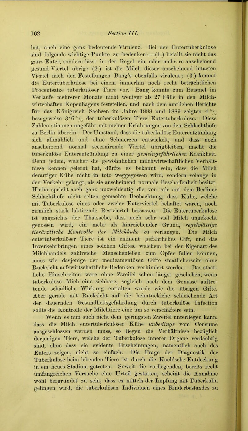 liat, aucli eine ganz bedeutende Vkulenz. Bei der Eutertuberkulose sind folgende wichtige Puiikte zu bedenken ;—(1.) befallt sie nicbt das ganz Euler, sondern lasst in der Regel ein oder meluv're anscbeinend gesund Viertel iibrig; (2.) ist die Milch dieser anscbeinend intacten Viertel nach den Festellnngen Bang’s ebenfalls virulent; (3.) kommt die Eutertuberkulose bei einem iinmerhin noch recht betracbtliclien Procentsatze tuberkuloser Tiere vor. Bang konnte zum Beispiel im Yerlaufe mehrerer Monate nicbt weniger als 27 Falle in den Milcb- v^irtschaften Kopenhagens feststellen, und nacb dein amtlicben Bericbte fur das Konigreich Sachsen im Jahre 1888 und 1889 zeigten 4 besugsweise 3'6°/q der tuberkulosen Tiere Eutertuberkulose. Diese Zablen stimmen ungefahr mit meinen Erfabrungen von dem Scblacbtbofe zu Berlin iiberein. DerUmstand, dass die tuberkuloseEuterentziindung sicb allmablicb und obne Scbmerzen entwickelt, und dass noch anscbeinend normal secernirende Viertel iibrigbleiben, macbt die tuberkidose Euterentziindung zu einer gemeingefahrlichen Krankbeit. Denn jedem, welcber die gewobnlicben milchwirtscbaftlicben Verbalt- nisse kennen gelerut hat, diirfte es bekannt sein, dass die Milch derartiger Kiibe nicbt in toto weggegossen wird, sondern solange in den Verkebr gelangt, als sie anscbeinend normale BescbafEenbeit besitzt. Hiefur spricbt aucb ganz unzweideutig die von mir auf dem Berliner Scblacbtbofe nicbt selten gemacbte Beobacbtung, dass Kiibe, welcbe mit Tuberkulose eines oder zweier Euterviertel bebaftet waren, noch zirmlicb stark laktirende Restviertel bessassen. Die Eutertuberkulose ist angesicbts der Thatsacbe, dass noch sebr viel Milch ungekocbt genossen wird, ein mehr als binreicbender Grrund, regelmdssige tierdrztliche Kontrolle dei' Milchkuhe zu verlangen. Die Milch eutertuberkuloser Tiere ist ein eminent gefahrlicbes Gift, und das Inverkebrbringen eines solcben Giftes, welcbem bei der Eigenart des Milchbandels zablreiche Menscbenleben zum Opfer fallen konnen, muss wie dasjenige der medicamentosen Gifte staatlicherseits obne Rucksicbt aufswirtschaftlicbe Bedenken verbindert werden. Das staat- licbe Einscbreiten ware obne Zweifel scbon langst gescbeben, wenn tuberkulose Mich eine sicbbare, sogleicb nacb dem Genusse auftre- tende scbadlicbe Wirkung entfalten wurde wie die iibrigen Gifte. Aber gerade mit Rucksicbt auf die beimtiickicbe scbleicbende Art der dauerndeu Gesundbeitsgefahrdung durcb tuberkulose Infection sollte die Kontrolle der Milcbtiere eine um so verscbaftere sein. Wenn es nun aucb nicbt dem geringsten Zweifel unterliegen kann, dass die Milch eutertuberkuloser Kiibe unbedingt vom Consume ausgescblossen werden muss, so liegen die Verbaltnisse bezuglicb derjenigen Tiere, welcbe der Tuberkulose innerer Organe verdacbtig sind, obne dass sie evidente Erscbeinungen, namentlich aucb des Enters zeigen, nicbt so einfacb. Die Frage der Diagnostik der Tuberkulose beim lebenden Tiere ist durcb die Kocb’scbe Entdeckung in ein neues Stadium getreten. Soweit die vorliegenden, bereits recbt umfangreicben Versuche eine Urteil gestatten, scbeint die Annabme wobl bergriindet zu sein, dass es mittels der Impfung mit Tuberkulin gelingen wird, die tuberkulosen Individuen eines Rinderbestandes zu