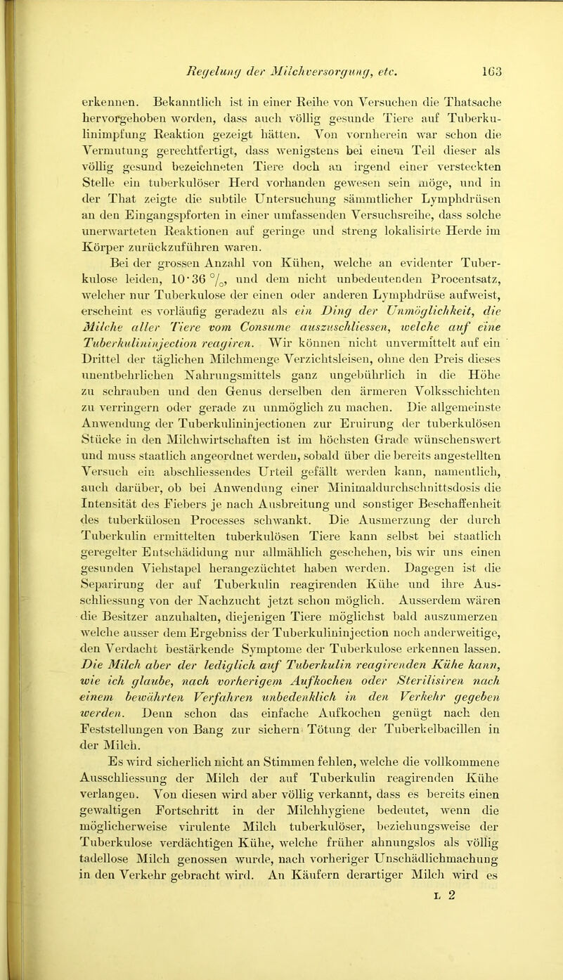 erkennen. Bekanntlicli ist in eiuer Keilie von Versnolien die Thatsache bervorgehoben worden, dass anoli vollig gesnnde Tiere anf Tuberku- linimpfnng Reaktion gezeigt batten. Von vornberein war scbon die Vermntnng gei'ecbtfertigt, dass wenigstens bei eineni Teil dieser als vollig gesuud bezeicbneten Tiere docb an irgend einer versteekten Stelle ein tuberkuloser Herd vorbanden gew'esen sein nioge, nnd in der That zeigte die subtile Untersucbung sannntlicber Lyinpbdriisen an den Eingangspforten in einer uinfassenden Yersucdisreibe, dass solcbe unerwarteteu Reaktionen auf geringe nnd streng lokalisirte Herde iin Kdrper zuruckznfiibren waren. Bei der grossen Anzabl von Kiiben, welcbe an evidenter Tuber- knlose leiden, 10’36°/q, nnd dem nicbt unbedentenden Procentsatz, welcber nur Tnberkulose der einen oder anderen Lyinpbdriise aufweist, erscbeint es vorlaufig geradezu als ehi Ding der Unmdglichkeit, die Milche tiller Tiere vom Consume auszuschliessen, welche auf eine Tubcrkulininjection reagiren. Wir konnen nicbt unvermittelt auf ein Drittel der taglicben Milcbinenge Verzicbtsleisen, obne den Preis dieses unentbebrlicben Nabrungsmittels ganz ungebiibrlicb in die Hobe zu sebrauben nnd den Genus derselben den armeren Volksscbicbten zn verringern oder gerade zu unmoglicb zu macben. Die allgemeinste Anwenduug der Tuberkulininjectioiien zur Eruining der tuberknlosen Stiicke in den Milcbwirtscbaften ist iin bocbsten Grade wiinscbenswert und muss staatlicb angeordnet werdeu, sobald iiber die bereits angestellten Versuob ein abscbliessendes Urteil gefallt werden kann, nainentlicb, aucb dariiber, ob bei Anwendung einer Minimaldurcbscbnittsdosis die Intensitat des Fieliers je nacb Ausbreitung und sonstiger Bescbaffenbeit des tuberkiilosen Processes scbwankt. Die Ausinerzung der durcb Tuberkulin ermittelten tuberknlosen Tiere kann selbst bei staatlicb geregelter Entscbadidung nur allmablicb gescbeben, bis wir uns einen gesunden Viebstapel beraugeziicbtet baben werden. Dagegen ist die Separirung der anf Tuberkulin reagirenden Kiibe und ibre Aus- scbliessung von der Nacbzucbt jetzt scbon moglicb. Ausserdem waren die Besitzer anzubalten, diejenigen Tiere moglicbst bald auszuinerzen welcbe ausser deni Ergebniss der Tuberkiilininjection nocb anderweitige, den Verdacbt bestarkende Symptonie der Tnberkulose erkennen lassen. Die Milch aher der lediglich auf Tuberkulin reagirenden Kiihe kann, wie ich glaiihe, nach vorherigem Aufkochen oder Sterilisiren nach einem bew'dlirten Verfahren unbedenklich in den Verkehr gegeben loerden. Denn scbon das einfacbe Aufkocben geniigt nacb den Feststelliingen von Bang zur sicbern Totung der Tuberkelbacillen in der Milcb. Es wil'd sicberlicb nicbt an Stimuien feblen, welcbe die vollkonimene Aiisscbliessiing der Milcb der auf Tuberkulin reagirenden Kiibe verlangen. Von diesen wird aber vollig verkannt, dass es bereits einen gewaltigen Fortscbritt in der Milcbbygiene bedeiitet, wenn die moglicberweise viriilente Milcb tuberkuloser, beziebiingsweise der Tnberkulose verdacbtigen Kiibe, welcbe friiber abnungslos als vollig tadellose Milcb genossen wiirde, nacb vorberiger Unscbadlicbmacbung in den Verkebr gebracbt wird. An Kaiifern derartiger Milcb wird es