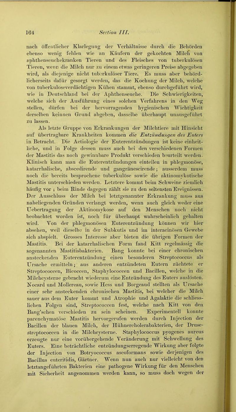 nach offentliclier Klarlegung der Verlialtnisse durch die Behordeii ebenso wenig fehleii wie an Kanfern der gekochten Milch von aphthenseuchekranken Tieren und des Fleisches von tuberknlosen Tiei’en, weun die Milch nnr zn einemetwas geringeren Prei.se abgegeben wil'd, als diejenige nicht tnbsrknldser Tiere. Es muss aher hehord- licherseits dafur gesorgt werden, das die Kochung der Milch, welche von tuherkuloseverdachtigen Kiihen stainmt, ebenso durehgefiihrt wird, wie in Deutschland bei der Aphthenseuche. Die Schwierigkeiten, welche sich der Au-sfulirung eines solcheu Verfahrens in den Weg stellen, diirfen hei der hervorragenden hygienischen Wichtigkeit derselben keinnen Gruml abgehen, dasselbe iiberhaupt unausgefiihrt zn lassen. Als letzte Gruppe von Erkrankungen der Milchtiere mit Hinsicht auf ubertragbare Krankheiten kommen die Entzundungen des Eulers in Betracht. Die Aetiologie der Euterentzundungen ist keine einheit- liche, und in Folge dessen muss auch bei den verschiedenen Eormen der Mastitis das noch gewinnbare Produkt verschieden beurteilt werden. Klinisch kann man die Euterentzundungen einteileu in phlegmonose, katarrhalische, abscedirende und gangriinescirende; ausserdem muss noch die hereits besprochene tuberkulose sowie die aktinomykotische Mastitis unterschieden werden. Letztere kommt beim Schweine ziemlich haufig vor i beim Rinde dagegen zahlt sie zu den selten.sten Ereignissen. Der Ausschluss der Milch bei letzt2;enannter Erkrankuno- muss aus naheliegenden Griinden verlangt werden, wenn auch gleich weder eine Uebertragung der Aktiuomykose auf den Menschen noch nicht heohachtet worden ist, noch fiir iiberhaupt wahrscheinlich gehalten wird. Von der phlegmonosen Euterentziindung konnen wir hier absehen, weil dieselbe in der Subkutis und im interacinosen Gewebe sich ahspielt. Grosses Interesse aber bieten die iibrigen Eormen der Mastitis. Bei der katarrhalischen Form fand Kitt regehniissig die sogenannten Mastitisbakterien. Bang konnte bei einer chronischen ansteckenden Euterentzunduug einen besonderen Streptococcus als Ursache ermitteln; aus anderen entziindeten Eutern ziichtete er Streptococcen, Bicoccen, Staphylococcen und Bacillen, welche in die Milchcysterne gebracht wiederum eineEntziindung des Enters auslosten. Nocard und Mollereau, sowie Hess und Borgeaud stellten als Ursache einer sehr ansteckenden chronischen Mastitis, bei welcher die Milch saner aus dem Enter kommt und Atrophie und Agalaktie die schliess- lichen Folgen sind, Streptococcen fest, welche nach Kitt von den Bang’schen verschieden zu sein scheiuen. Experimentell konnte parenchymatose Mastitis hervorgerufen werden durch Injection der Bacillen der blauen Milch, der Hiihnercholerabakterien, der Druse- streptococcen in die Milchcysterne. Staphylococcus pyogenes aureus erzeugte nnr eine voriibergehende Veranderung mit Schwellung des Enters. Eine hetrachtliche entziindungserregende Wirkung aber folgte der Injection von Botryococcus ascoformans sowie derjenigen des Bacillus euteritidis, Gartner. Wenn nun auch nur vielleicht von den letztangefiihrten Bakterien eine pathogene Wirkung fiir den Menschen mit Sicherheit angenommen werden kann, so muss doch wegen der