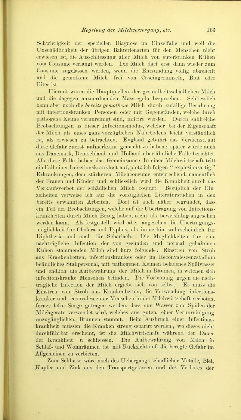 Schwierigkeit der speciellen Diagnose iin Einzelfalle nud Aveil die Unscliadliclikeit der iibrigen Bakterienarteu fiir den iMenscdien nichi enviesen ist, die Ausscliliessung aller Milch von euterkranken Kiihen vom Consume verlangt werden. Die Milch darf erst dann wieder zuni Consume zugelassen werden, wenn die Entzundung vollig ahgeheilt und die gemolkene Milch 1‘rei von Caseingerinnsein, Bint oder Eiter ist. Iliermit waren die Hauptquellen der gesundheitsschadlichen Milch und die dagegen anzuordnenden Massregeln besprochen. Schliesslich kanu aber noch die bereits gemolhene Milch durch zufallige Beriihrung mit infectionskranken Personen oder mit Gregenstanden, welche durch pathogene Keime verunreinigt sind, iuficirt Averden. Durch zahlreiche Beobachtnngen is dieser lufectionsmodus, welcher bei der Eigenschaft der Milch als eines ganz vorziiglichen Nahrbodens leicht verstiiiidlich ist, als erwiesen zu betrachten. England gebiihrt das Yerdicnst, auf diese Gefahr zuerst aufmerksam gemacht zu habeu ; spater Avurde auch aus Danemark, Deutschland und Holland iiber iihuliche Fiille berichtet. Alle diese Ealle haben das Gemeinsame: In einer MilcliAvirtschaft tritt einFall einer Infectionskrankheit auf, plotzlich folgen “ explosionsartig ” Erkrankungeu, dem starkeren Milchconsume entsprechend, namentlich der Frauen und Kinder und schliesslich Avird die Krankheit durch das VerkaufsA’erbot der schadlichen Milch coupirt. BeziAglich der Ein- zelheiteu A^enveise ich auf die vorziiglichen Literaturstudien in den bereits erAvahnten Arbeiteu. Dort ist auch naher begriindet, dass ein Teil der Beobachtnngen, Avelche auf die Ubertragung von Infectious- krankheiten durch Milch Bezug haben, nicht als beiA^eisfahig angesehen Averden kann. Als festgestellt Avird aber angesehen die Ubertragungs- moglichkeit fiir Cholera und Typhus, als immerhin Avahrscheinlich fiir Diphtherie und auch fiir Scharlach. Die Moglichkeiten fiir eine nachtriigliche Infection der von gesundeu und normal gehaltenen Kiihen stammenden Milch sind kurz folgende: Einstren von Stroh aus Krankeubetten, infectionskrankes oder im Eeconvalescenzstadium belindliches Stallpersoual, mit pathogenen Keimen beladenes Spiilwasser und endlich die AufbeAvahrung der Milch in Baumen, in Avelcheu sich infectionskranke Meuschen befinden. DieVorbauung gegen die nach- tragliche Infection der Milch ergiebt sich A*on selbst. Es muss die Einstren A'on Stroh aus Krankeubetten, die VerAvendung infections- kranker und reoouA’alescenter Menschen in der MilchAvirtschaft verboten, ferner rlafiir Sorge getragen Averden, dass nur Wasser zum Spiilen der Milchgerate A'erAvendet Avird, Avelches aus guten, einer Verunreinigung unzuganglichen, Brunnen stammt. Beim Ausbruch einer Infections- krankheit miissen die Kranken streng separirt Averden ; wo dieses nicht durchfiihrbar erscheint, ist die MilchAvirtschaft Avahrend der Dauer der Krankheit u schliessen. Die AufbeAAnhrung von Milch in Schlaf- und Wohuraumen ist mit Riicksicht auf die beregte Gefahr im Allgemeinen zu verbieten. Zum Schlusse Avare noch des Uebergaugs schadlicher Metalle, Blei, Kupfer und Zink aus den Transportgefassen und des Verbotes der