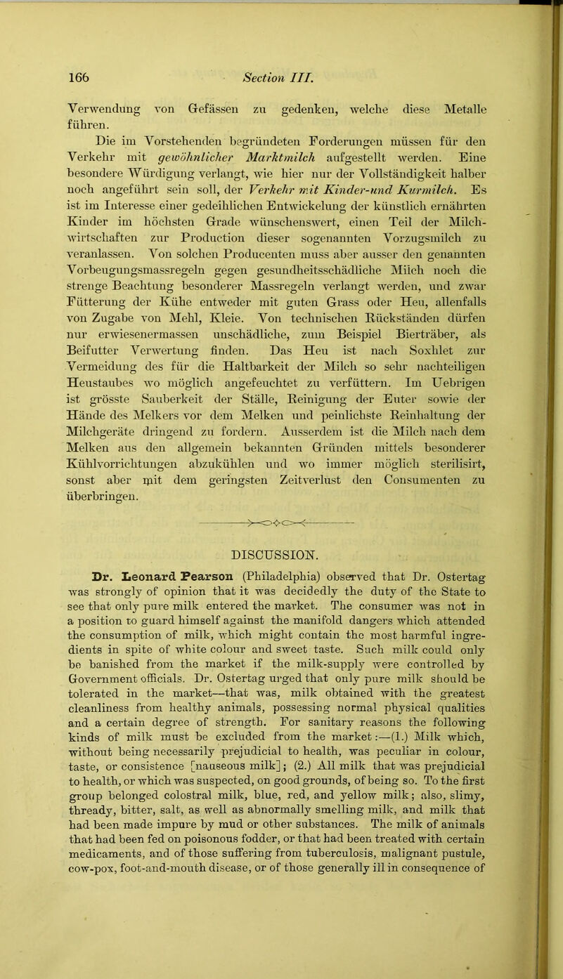 Verwendung von Gefassen zu gedenlceii, welclie diese Metalle fiihren. Die im Vorstelienden begriindeten Porderungen miissen fiir den Verkebi' init gewohnlicher Marktmilch aufgestellt werden. Dine besondere Wurdigimg verlangt, wie bier nur der Vollstandigkeit halber nocb angefiibrt sein soil, der Verhehr rr.it Kinder-und Kurmilch. Es ist im Interesse einer gedeihlichen Entwickelung der kiinstlich ernahrten Kinder im hdclisten Grade wiinscbenswert, einen Teil der Milch- wirtscliaften zur Production dieser sogenannten Vorzugsmilcb zu veraulassen. Von solclien Producenten muss aber ausser den genannten Vorbeugungsmassregeln gegen gesundheitsschadliche Milch nocli die strenge Beachtung besonderer Massregeln verlangt werden, und zwar Eiitterung der Kiihe entweder mit guten Grass oder Heu, allenfalls von Zugabe von Mehl, Kleie. Von technisclien Riickstauden diirfen nur erwiesenermassen unschadliche, zum Beispiel Biertraber, als Beifutter Verwertung linden. Das Heu ist nach Soxlilet zur Vermeidung des fiir die Haltbarkeit der Milch so sehr nachteiligen Heustaubes wo moglich angefeuchtet zu verfuttern. Im Uebrigen ist grosste Sauberkeit der Stalle, Reinigung der Enter sowie der Hande des Melkers vor dem Melken und peinlichste Reinhaltung der Milchgerate dringend zu forderu. Ausserdem ist die Milch nach dem Melken aus den allgemein bekaunten Griinden mittels besonderer Kuhlvorrichtungen abzukiihlen und wo immer moglich sterilisirt, sonst aber ipit dem geringsten Zeitverlust den Oonsumenten zu uberbringeu. ><>c> DISCUSSION. Dr. Leonard Pearson (Philadelphia) observed that Dr. Ostertag was strongly of opinion that it was decidedly the duty of the State to see that only pure milk entered the market. The consumer was not in a position to guard himself against the manifold dangers which attended the consumption of milk, which might contain the most harmful ingre- dients in spite of white colour and sweet taste. Such milk could only be banished from the market if the milk-supply rvere controlled by Government officials. Dr. Ostertag urged that only pure milk should be tolerated in the market—that was, milk obtained with the greatest cleanliness from healthy animals, possessing normal physical qualities and a certain degree of strength. For sanitary reasons the following kinds of milk must be excluded from the market:—(1.) Milk which, without being necessarily prejudicial to health, was peculiar in colour, taste, or consistence [nauseous milk] j (2.) All milk that was prejudicial to health, or which was suspected, on good grounds, of being so. To the first group belonged colostral milk, blue, red, and yellow milk; also, slimy, thready, bitter, salt, as well as abnormally smelling milk, and milk that had been made impure by mud or other substances. The milk of animals that had been fed on poisonous fodder, or that had been treated with certain medicaments, and of those suffering from tuberculosis, malignant pustule, cow-pox, foot-and-mouth disease, or of those generally ill in consequence of