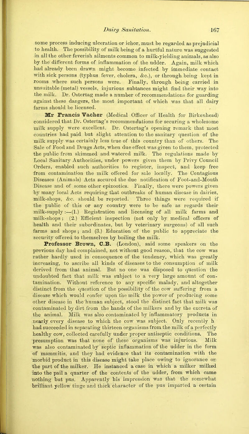 some process inducing ulceration or iclior, must be regarded as prejudicial to health. The possibility of milk being of a hurtful nature was suggested in all the other feverish ailments common to milk-yielding animals, as also by the different forms of inflammation of the udder. Again, milk which had already been drawn might become infected by immediate contact with sick persons (typhus fever, cholera, &c.), or through being kent in rooms where such persons were. Finally, through being carried in unsuitable (metal) vessels, injurious subtances might find their way into the milk. Dr. Ostertag made a number of recommendations for guarding against these dangers, the most important of which was that all dairy farms should be licensed. Mr Francis Vacher (Medical OflScer of Health for Birkenhead) considered that Dr. Ostertag’s recommendations for securing a wholesome milk supply were excellent. Dr. Ostertag’s opening remark that most countries had paid but slight attention to the sanitary question of the milk suppl}' was certainly less true of this country than of others. The Sale of Food and Drugs Acts, when due effect was given to them, protected the public from skimmed and watered milk. The regulations made by Local Sanitary Authorities, under powers given them by Privy Council Orders, enabled such authorities to register, inspect, and keep free from contamination the milk offered for sede locally. The Contagious Diseases (Animals) Acts secured the due notification of Foot-and-Mouth Disease and of some other epizootics. Finally, there were powers given by many local Acts requiring that outbreaks of human disease in dairies, milk-shops, &c. should be reported. Three things were required if the public of this or any country were to be safe as regards their milk-.supply;—(1.) Registration and licensing of all milk farms and milk-shops; (2.) Efficient inspection (not only by medical officers of health and their subordinates, but by veterinary surgeons) of all such farms and shops; and (3.) Education of the public to appreciate the security offered to themselves by boiling the milk. Professor Brown, C.B. (London), said some speakers on the previous day had complained, not without good reason, that the cow was rather hardly used in consequence of the tendency, which was greatly increasing, to ascribe all kinds of diseases to the consumption of milk derived from that animal. But no one was disposed to question the undoubted fact that milk was subject to a very large amount of con- tamination. Without reference to any specific malady, and altogether distinct from the question of the possibility of the cow suffering from a disease which would confer upon the mdl'K the power of producing some other disease in the’human subject, stood the distinct fact that milk was contaminated by dirt from the hands of the milkers and by the excreta of the animal. Milk was also contaminated by inflammatory products in nearly every disease to which the cow was subject. Only recently h had succeeded in separating thirteen orga nisms from the milk of a perfectly healthy cow, collected carefully under proper antiseptic conditions. The presumption was that none of these organisms was injurious. Milk was also contaminated by septic inflammation of the udder in the form of mammitis, and they had evidence that its contamination with the morbid product in this disease might take place owing to ignorance on the part of the milker. He instanced a case in which a milker milked into the pail a quarter of the contents of the udder, from which came nothing but pus. Apparently his impression was that the somewhat brilliant yellow tinge and thick character of the pus imparted a certain