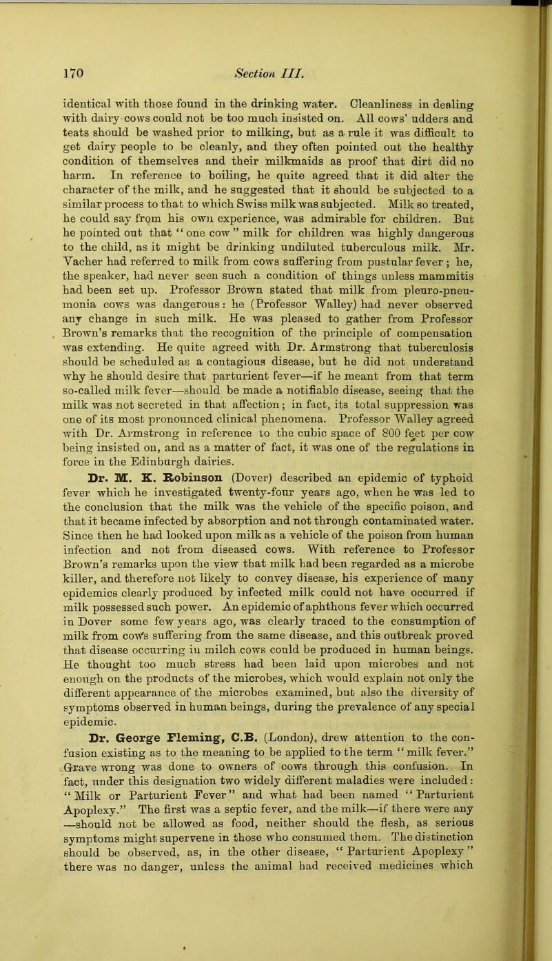 identical with those found in the drinking water. Cleanliness in dealing with dairy-cows could not be too much insisted on. All cows’ udders and teats should be washed prior to milking, but as a rule it was difficult to get dairy people to be cleanly, and they often pointed out the healthy condition of themselves and their milkmaids as proof that dirt did no harm. In reference to boiling, he quite agreed that it did alter the character of the milk, and he suggested that it should be subjected to a similar process to that to which Swiss milk was subjected. Milk so treated, he could say from his own experience, was admirable for children. But he pointed out that “ one cow” milk for children was highly dangerous to the child, as it might be drinking undiluted tuberculous milk. Mr. Yacher had referred to milk from cows suffering from pustular fever ; he, the speaker, had never seen such a condition of things unless mammitis had been set up. Professor Brown stated that milk from pleuro-pneu- monia cows was dangerous: he (Professor Walley) had never observed any change in such milk. He was pleased to gather from Professor Brown’s remarks that the recognition of the principle of compensation was extending. He quite agreed with Dr. Armstrong that tuberculosis should be scheduled as a contagious disease, but he did not understand why he should desire that parturient Fever—if he meant from that term so-called milk fever—should be made a notifiable disease, seeing that the milk was 3iot secreted in that affection; in fact, its total suppression was one of its most pronounced clinical phenomena. Professor Walley agreed with Dr. Armstrong in reference to the cubic space of 800 feet per cow being insisted on, and as a matter of fact, it was one of the regulations in force in the Edinburgh dau’ies. Dr. M. K. Kobiuson (Dover) described an epidemic of typhoid fevei- which he investigated twenty-four years ago, when he was led to the conclusion that the milk was the vehicle of the specific poison, and that it became infected by absorption and not through contaminated water. Since then he had looked upon milk as a vehicle of the poison from human infection and not from diseased cows. With reference to Professor Brown’s remarks upon the view that milk had been regarded as a microbe killer, and therefore not likely to convey disease, his experience of many epidemics clearl}’ produced by infected milk could not have occurred if milk possessed such power. An epidemic of aphthous fever which occurred in Dover some few years ago, was clearly traced to the consumption of milk from cow's suffering from the same disease, and this outbreak proved that disease occurring iu milch cows could be produced in human beings. He thought too much stress had been laid upon microbes and not enough on the products of the microbes, which would explain not only the different appearance of the microbes examined, but also the divei sity of symptoms observed in human beings, during the prevalence of any special epidemic. Dr. George Fleming, C.B. (London), drew attention to the con- fusion existing as to the meaning to be applied to the term “milk fever.” Grave wrong was done to owners of cows through this confusion. In fact, under this designation two widely different maladies were included : “Milk or Parturient Fever” and what had been named “Parturient Apoplexy.” The first was a septic fever, and the milk—if there were any —should not be allowed as food, neither should the flesh, as serious symptoms might supervene in those who consumed them. The distinction should be observed, as, in the other disease, “Parturient Apoplexy” there was no danger, unless the animal had received medicines which