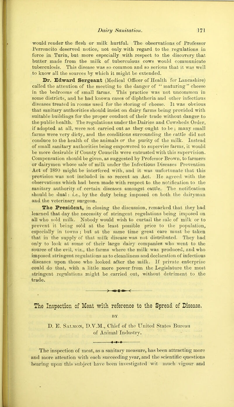would render the flesh or milk hurtful. The observations of Professor Perroncito deserved notice, not only with regard to the regulations in force in Turin, but more especially with respect to the discover}^ that butter made from the milk of tuberculous cows would communicate tuberculosis. This disease was so common and so serious that it was well to know all the sources by which it might be extended. Dr. Ddward Sergeant (Medical OfBcer of Health for Lancashire) called the attention of the meeting to the danger of “ maturing ” cheese in the bedrooms of small farms. This practice was not uncommon in some districts, and he had known cases of diphtheria and other infectious diseases treated in rooms used for the storing of cheese. It was obvious that sanitary authorities should insist on dairy farms being provided with suitable buildings for the proper conduct of their trade without danger to the public health. The regulations under the Dairies and Cowsheds Order, if adopted at all, were not carried out as they ought to be ; many small farms were very dirt}', and the conditions surrounding the cattle did not conduce to the health of the animals or the purity of the milk. Instead of small sanitary authorities being empowered to supervise farms, it would be more desirable if County Councils were entrusted with this supervision. Compensation should be given, as suggested by Professor Brown, to farmers or dairymen whose sale of milk under the Infectious Diseases Prevention Act of 1890 might be interfered with, and it was unfortunate that this provision was not included in so recent an Act. He agreed with the observations which had been made with respect to the notification to the sanitary authority of certain diseases amongst cattle. The notification should be dual: i.e., by the duty being imposed on both the dairyman and the veterinary surgeon. The President, in closing the discussion, remarked that they had learned that day the necessity of stringent regulations being imposed on all who sold milk. Nobody would wish to curtail the sale of milk or to prevent it being sold at the least possible price to the population, especially in towns ; but at the same time great care must be taken that in the supply of that milk disease was not distributed. They had only to look at some of their large dairy companies who w'ent to the source of the evil, viz., the farms where the milk was produced, and who imposed stringent regulations as to cleanliness and declaration of infectious diseases upon those who looked after the milk. If private enterprise could do that, with a little more power from the Legislature the most stringent regulations might be carried out, without detriment to the trade. ^ The Inspection of Meat with reference to the Spread of Disease. BY D. E. Salmon, D.V.M., Chief of the United States Bureau of Animal Industry. The inspection of meat, as a sanitary measure, has been attracting more and more attention with each succeeding year, and the scientific questions bearing upon this subject have been investigated wit much vigour and